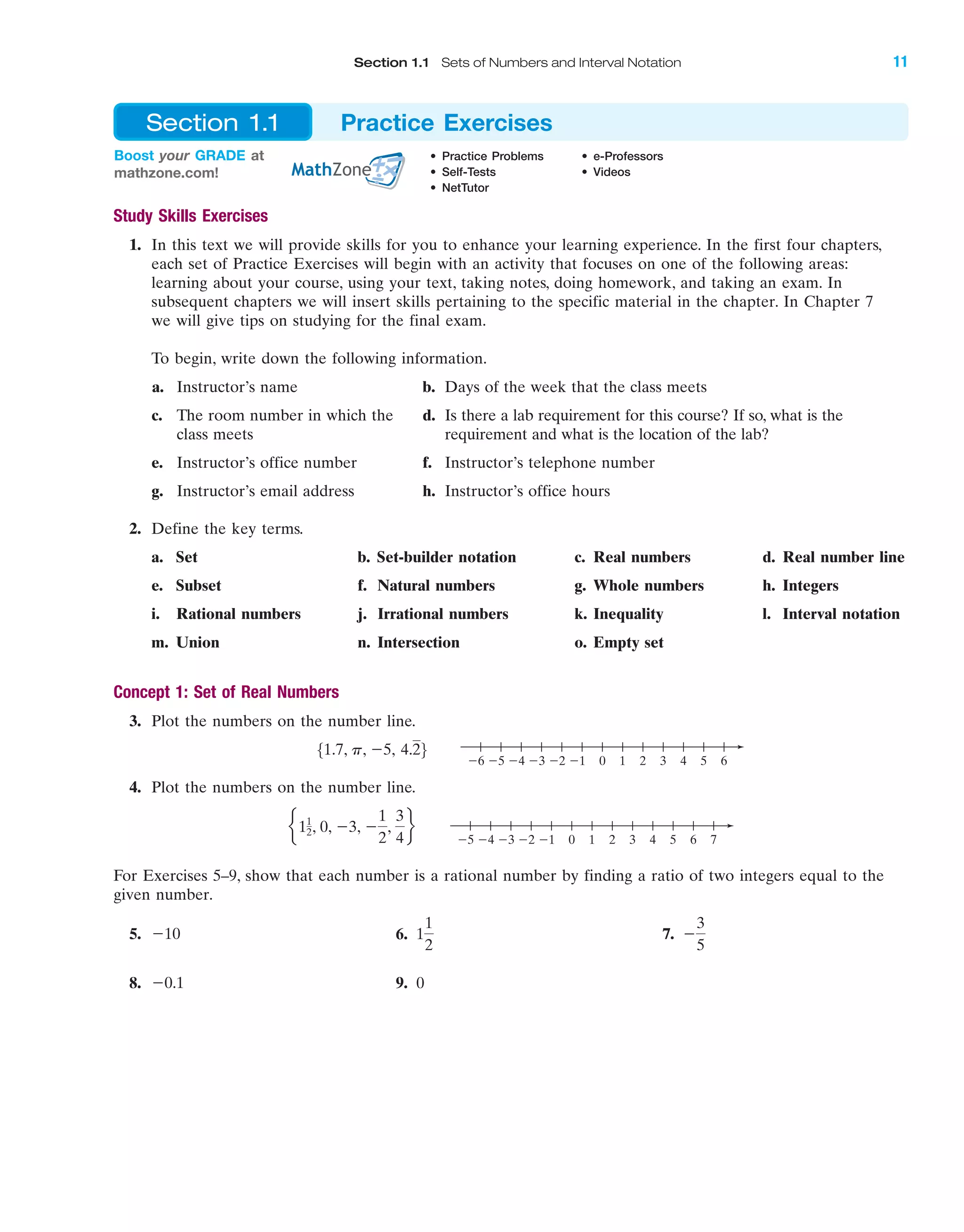 IA
Boost your GRADE at
mathzone.com!
• Practice Problems • e-Professors
• Self-Tests • Videos
• NetTutor
Section 1.1 Practice Exercises
Study Skills Exercises
1. In this text we will provide skills for you to enhance your learning experience. In the first four chapters,
each set of Practice Exercises will begin with an activity that focuses on one of the following areas:
learning about your course, using your text, taking notes, doing homework, and taking an exam. In
subsequent chapters we will insert skills pertaining to the specific material in the chapter. In Chapter 7
we will give tips on studying for the final exam.
To begin, write down the following information.
a. Instructor’s name b. Days of the week that the class meets
c. The room number in which the d. Is there a lab requirement for this course? If so, what is the
class meets requirement and what is the location of the lab?
e. Instructor’s office number f. Instructor’s telephone number
g. Instructor’s email address h. Instructor’s office hours
2. Define the key terms.
a. Set b. Set-builder notation c. Real numbers d. Real number line
e. Subset f. Natural numbers g. Whole numbers h. Integers
i. Rational numbers j. Irrational numbers k. Inequality l. Interval notation
m. Union n. Intersection o. Empty set
Concept 1: Set of Real Numbers
3. Plot the numbers on the number line.
4. Plot the numbers on the number line.
For Exercises 5–9, show that each number is a rational number by finding a ratio of two integers equal to the
given number.
5. 6. 7.
8. 9. 0Ϫ0.1
Ϫ
3
5
1
1
2
Ϫ10
76543210Ϫ1Ϫ2Ϫ3Ϫ4Ϫ5
e11
2, 0, Ϫ3, Ϫ
1
2
,
3
4
f
6543210Ϫ1Ϫ2Ϫ3Ϫ4Ϫ5Ϫ6
51.7, p, Ϫ5, 4.26
Section 1.1 Sets of Numbers and Interval Notation 11
miL2872X_ch01_001-102 09/12/2006 08:25 PM Page 11
CONFIRMING PAGES
 