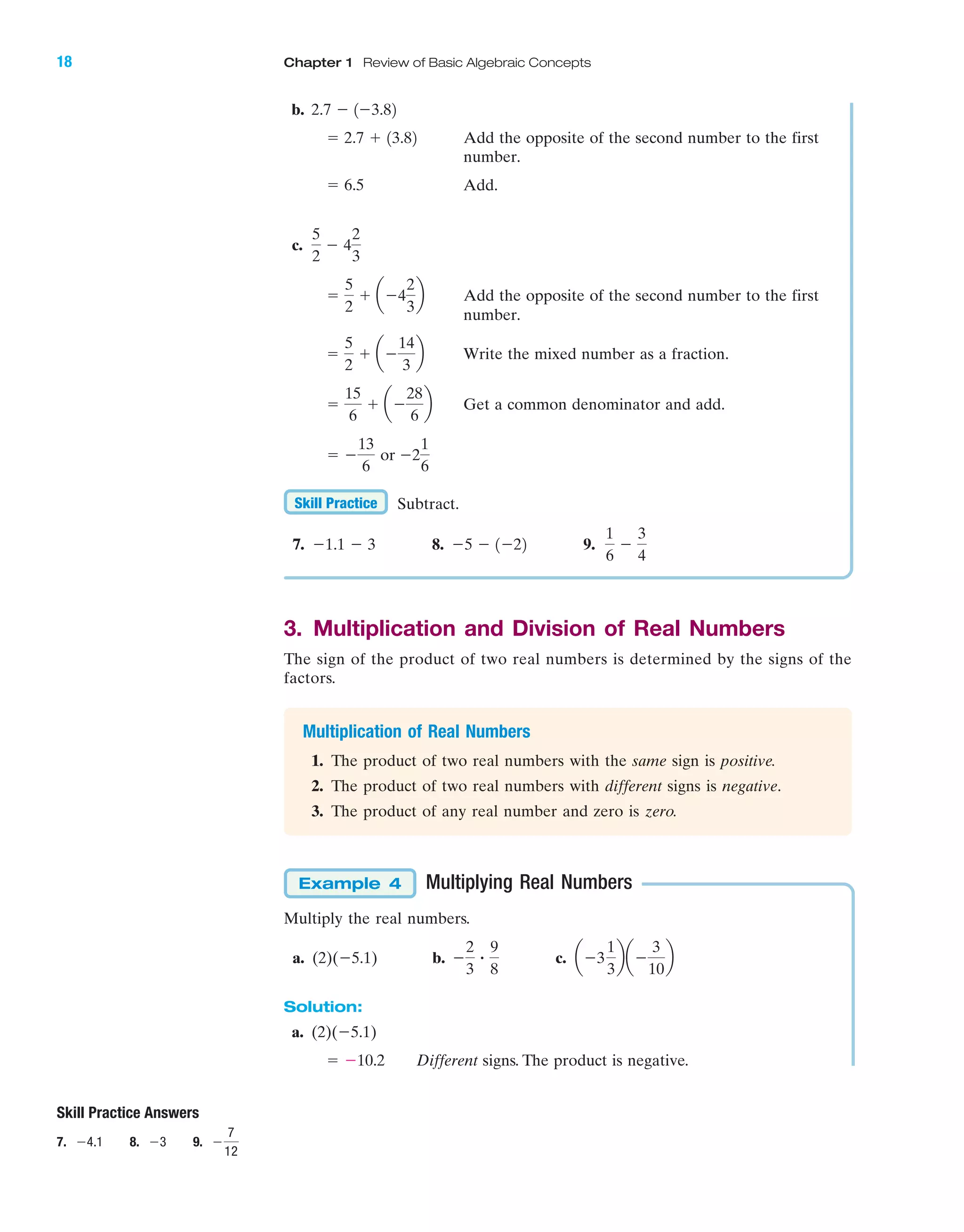 IA
Skill Practice Answers
7. Ϫ4.1 8. Ϫ3 9. Ϫ
7
12
b.
Add the opposite of the second number to the first
number.
Add.
c.
Add the opposite of the second number to the first
number.
Write the mixed number as a fraction.
Get a common denominator and add.
Subtract.
7. 8. 9.
3. Multiplication and Division of Real Numbers
The sign of the product of two real numbers is determined by the signs of the
factors.
Multiplication of Real Numbers
1. The product of two real numbers with the same sign is positive.
2. The product of two real numbers with different signs is negative.
3. The product of any real number and zero is zero.
Multiplying Real Numbers
Multiply the real numbers.
a. (2)(Ϫ5.1) b. c.
Solution:
a. (2)(Ϫ5.1)
Different signs. The product is negative.ϭ Ϫ10.2
aϪ3
1
3
baϪ
3
10
bϪ
2
3
ؒ
9
8
Example 4
1
6
Ϫ
3
4
Ϫ5 Ϫ 1Ϫ22Ϫ1.1 Ϫ 3
Skill Practice
ϭ Ϫ
13
6
or Ϫ2
1
6
ϭ
15
6
ϩ aϪ
28
6
b
ϭ
5
2
ϩ aϪ
14
3
b
ϭ
5
2
ϩ aϪ4
2
3
b
5
2
Ϫ 4
2
3
ϭ 6.5
ϭ 2.7 ϩ 13.82
2.7 Ϫ 1Ϫ3.82
18 Chapter 1 Review of Basic Algebraic Concepts
miL2872X_ch01_001-102 09/12/2006 08:25 PM Page 18
CONFIRMING PAGES
 