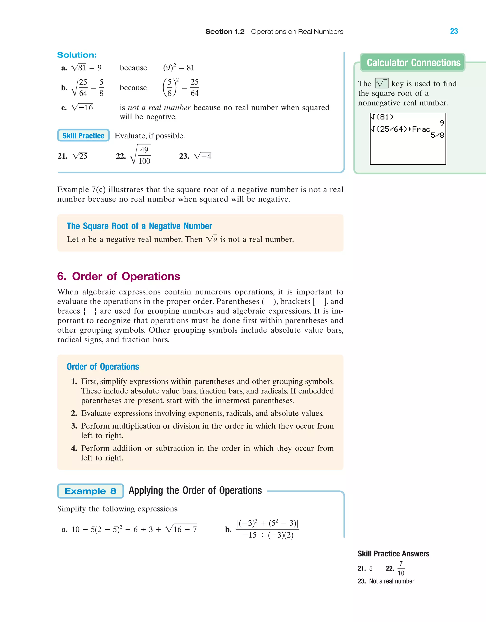 IA
Solution:
a. because (9)2
ϭ 81
b. because
c. is not a real number because no real number when squared
will be negative.
Evaluate, if possible.
21. 22. 23. 1Ϫ4
B
49
100
125
Skill Practice
1Ϫ16
a
5
8
b
2
ϭ
25
64A
25
64
ϭ
5
8
181 ϭ 9
Calculator Connections
Example 7(c) illustrates that the square root of a negative number is not a real
number because no real number when squared will be negative.
The Square Root of a Negative Number
Let a be a negative real number. Then is not a real number.
6. Order of Operations
When algebraic expressions contain numerous operations, it is important to
evaluate the operations in the proper order. Parentheses ( ), brackets [ ], and
braces { } are used for grouping numbers and algebraic expressions. It is im-
portant to recognize that operations must be done first within parentheses and
other grouping symbols. Other grouping symbols include absolute value bars,
radical signs, and fraction bars.
Order of Operations
1. First, simplify expressions within parentheses and other grouping symbols.
These include absolute value bars, fraction bars, and radicals. If embedded
parentheses are present, start with the innermost parentheses.
2. Evaluate expressions involving exponents, radicals, and absolute values.
3. Perform multiplication or division in the order in which they occur from
left to right.
4. Perform addition or subtraction in the order in which they occur from
left to right.
1a
Skill Practice Answers
21. 5 22.
23. Not a real number
7
10
Applying the Order of Operations
Simplify the following expressions.
a. b.
01Ϫ323
ϩ 152
Ϫ 32 0
Ϫ15 Ϭ 1Ϫ32122
10 Ϫ 512 Ϫ 522
ϩ 6 Ϭ 3 ϩ 216 Ϫ 7
Example 8
Section 1.2 Operations on Real Numbers 23
The key is used to find
the square root of a
nonnegative real number.
1
miL2872X_ch01_001-102 09/12/2006 08:26 PM Page 23
CONFIRMING PAGES
 