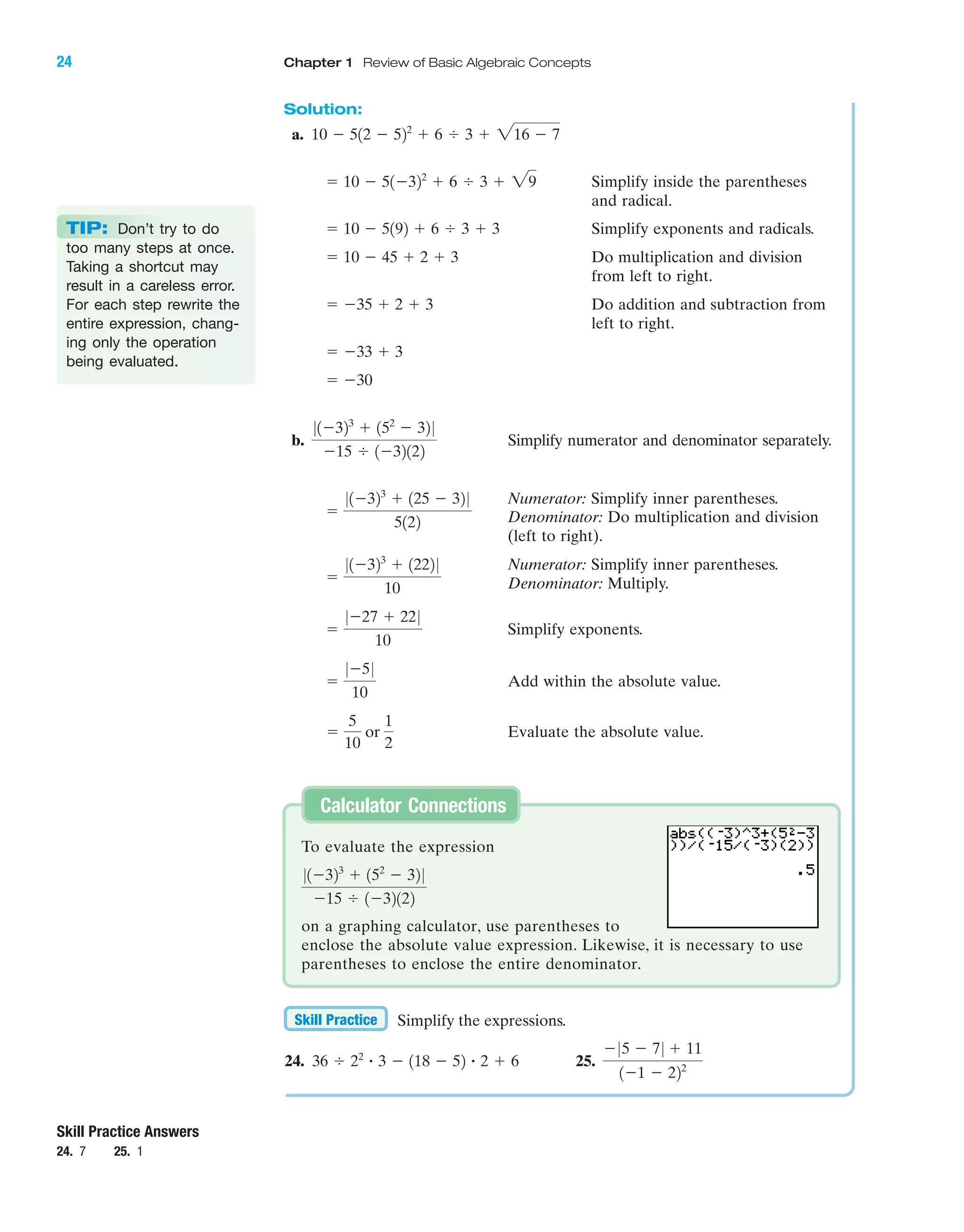 IA
Solution:
a.
Simplify inside the parentheses
and radical.
Simplify exponents and radicals.
Do multiplication and division
from left to right.
Do addition and subtraction from
left to right.
b. Simplify numerator and denominator separately.
Numerator: Simplify inner parentheses.
Denominator: Do multiplication and division
(left to right).
Numerator: Simplify inner parentheses.
Denominator: Multiply.
Simplify exponents.
Add within the absolute value.
Evaluate the absolute value.ϭ
5
10
or
1
2
ϭ
0Ϫ50
10
ϭ
0Ϫ27 ϩ 220
10
ϭ
01Ϫ323
ϩ 1222 0
10
ϭ
01Ϫ323
ϩ 125 Ϫ 32 0
5122
01Ϫ323
ϩ 152
Ϫ 32 0
Ϫ15 Ϭ 1Ϫ32122
ϭ Ϫ30
ϭ Ϫ33 ϩ 3
ϭ Ϫ35 ϩ 2 ϩ 3
ϭ 10 Ϫ 45 ϩ 2 ϩ 3
ϭ 10 Ϫ 5192 ϩ 6 Ϭ 3 ϩ 3
ϭ 10 Ϫ 51Ϫ322
ϩ 6 Ϭ 3 ϩ 29
10 Ϫ 512 Ϫ 522
ϩ 6 Ϭ 3 ϩ 216 Ϫ 7
TIP: Don’t try to do
too many steps at once.
Taking a shortcut may
result in a careless error.
For each step rewrite the
entire expression, chang-
ing only the operation
being evaluated.
Simplify the expressions.
24. 25.
Ϫ05 Ϫ 70 ϩ 11
1Ϫ1 Ϫ 222
36 Ϭ 22
ؒ 3 Ϫ 118 Ϫ 52 ؒ 2 ϩ 6
Skill Practice
Skill Practice Answers
24. 7 25. 1
To evaluate the expression
on a graphing calculator, use parentheses to
enclose the absolute value expression. Likewise, it is necessary to use
parentheses to enclose the entire denominator.
01Ϫ323
ϩ 152
Ϫ 32 0
Ϫ15 Ϭ 1Ϫ32122
Calculator Connections
24 Chapter 1 Review of Basic Algebraic Concepts
miL2872X_ch01_001-102 09/12/2006 08:26 PM Page 24
CONFIRMING PAGES
 