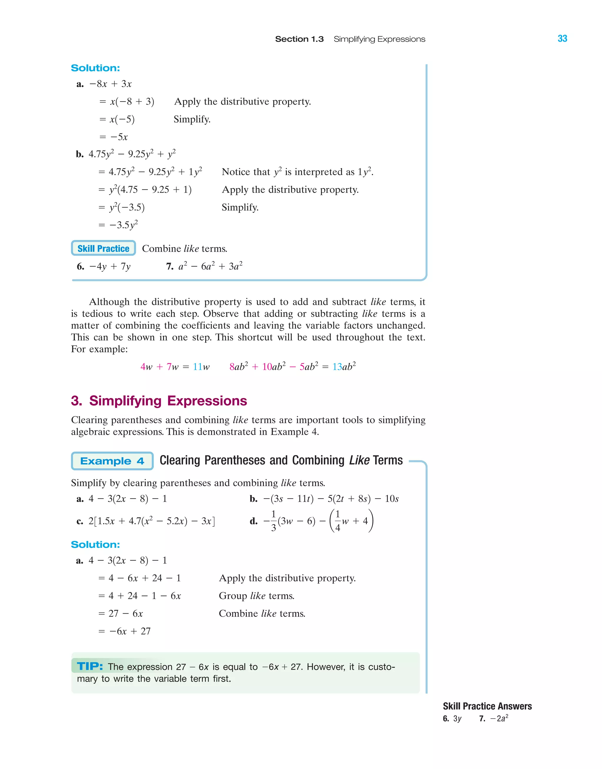 IA
Section 1.3 Simplifying Expressions 33
Solution:
a.
Apply the distributive property.
Simplify.
b.
Notice that is interpreted as .
Apply the distributive property.
Simplify.
Combine like terms.
6. 7.
Although the distributive property is used to add and subtract like terms, it
is tedious to write each step. Observe that adding or subtracting like terms is a
matter of combining the coefficients and leaving the variable factors unchanged.
This can be shown in one step. This shortcut will be used throughout the text.
For example:
3. Simplifying Expressions
Clearing parentheses and combining like terms are important tools to simplifying
algebraic expressions. This is demonstrated in Example 4.
Clearing Parentheses and Combining Like Terms
Simplify by clearing parentheses and combining like terms.
a. b.
c. d.
Solution:
a.
Apply the distributive property.
Group like terms.
Combine like terms.
ϭ Ϫ6x ϩ 27
ϭ 27 Ϫ 6x
ϭ 4 ϩ 24 Ϫ 1 Ϫ 6x
ϭ 4 Ϫ 6x ϩ 24 Ϫ 1
4 Ϫ 312x Ϫ 82 Ϫ 1
Ϫ
1
3
13w Ϫ 62 Ϫ a
1
4
w ϩ 4b231.5x ϩ 4.71x2
Ϫ 5.2x2 Ϫ 3x4
Ϫ13s Ϫ 11t2 Ϫ 512t ϩ 8s2 Ϫ 10s4 Ϫ 312x Ϫ 82 Ϫ 1
Example 4
4w ϩ 7w ϭ 11w 8ab2
ϩ 10ab2
Ϫ 5ab2
ϭ 13ab2
a2
Ϫ 6a2
ϩ 3a2
Ϫ4y ϩ 7y
Skill Practice
ϭ Ϫ3.5y2
ϭ y2
1Ϫ3.52
ϭ y2
14.75 Ϫ 9.25 ϩ 12
1y2
y2
ϭ 4.75y2
Ϫ 9.25y2
ϩ 1y2
4.75y2
Ϫ 9.25y2
ϩ y2
ϭ Ϫ5x
ϭ x1Ϫ52
ϭ x1Ϫ8 ϩ 32
Ϫ8x ϩ 3x
Skill Practice Answers
6. 3y 7. Ϫ2a2
TIP: The expression is equal to However, it is custo-
mary to write the variable term first.
Ϫ6x ϩ 27.27 Ϫ 6x
miL2872X_ch01_001-102 09/12/2006 08:27 PM Page 33
CONFIRMING PAGES
 