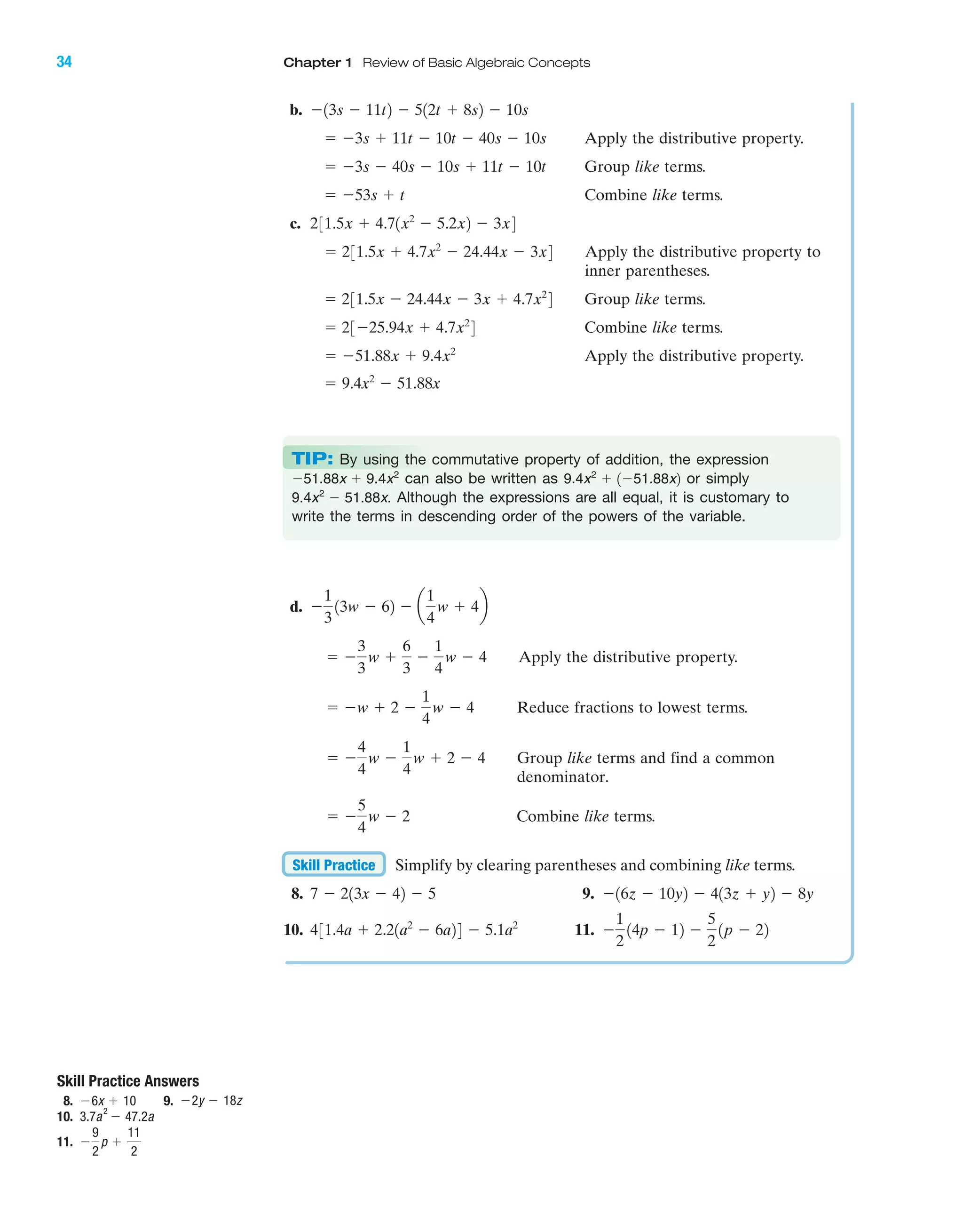 IA
34 Chapter 1 Review of Basic Algebraic Concepts
b.
Apply the distributive property.
Group like terms.
Combine like terms.
c.
Apply the distributive property to
inner parentheses.
Group like terms.
Combine like terms.
Apply the distributive property.
ϭ 9.4x2
Ϫ 51.88x
ϭ Ϫ51.88x ϩ 9.4x2
ϭ 23Ϫ25.94x ϩ 4.7x2
4
ϭ 231.5x Ϫ 24.44x Ϫ 3x ϩ 4.7x2
4
ϭ 231.5x ϩ 4.7x2
Ϫ 24.44x Ϫ 3x4
231.5x ϩ 4.71x2
Ϫ 5.2x2 Ϫ 3x4
ϭ Ϫ53s ϩ t
ϭ Ϫ3s Ϫ 40s Ϫ 10s ϩ 11t Ϫ 10t
ϭ Ϫ3s ϩ 11t Ϫ 10t Ϫ 40s Ϫ 10s
Ϫ13s Ϫ 11t2 Ϫ 512t ϩ 8s2 Ϫ 10s
d.
Apply the distributive property.
Reduce fractions to lowest terms.
Group like terms and find a common
denominator.
Combine like terms.
Simplify by clearing parentheses and combining like terms.
8. 9.
10. 11. Ϫ
1
2
14p Ϫ 12 Ϫ
5
2
1p Ϫ 22431.4a ϩ 2.21a2
Ϫ 6a24 Ϫ 5.1a2
Ϫ16z Ϫ 10y2 Ϫ 413z ϩ y2 Ϫ 8y7 Ϫ 213x Ϫ 42 Ϫ 5
Skill Practice
ϭ Ϫ
5
4
w Ϫ 2
ϭ Ϫ
4
4
w Ϫ
1
4
w ϩ 2 Ϫ 4
ϭ Ϫw ϩ 2 Ϫ
1
4
w Ϫ 4
ϭ Ϫ
3
3
w ϩ
6
3
Ϫ
1
4
w Ϫ 4
Ϫ
1
3
13w Ϫ 62 Ϫ a
1
4
w ϩ 4b
Skill Practice Answers
8. 9.
10.
11. Ϫ
9
2
p ϩ
11
2
3.7a
2
Ϫ 47.2a
Ϫ2y Ϫ 18zϪ6x ϩ 10
TIP: By using the commutative property of addition, the expression
can also be written as or simply
Although the expressions are all equal, it is customary to
write the terms in descending order of the powers of the variable.
9.4x2
Ϫ 51.88x.
9.4x2
ϩ 1Ϫ51.88x2Ϫ51.88x ϩ 9.4x2
miL2872X_ch01_001-102 09/12/2006 08:27 PM Page 34
CONFIRMING PAGES
 