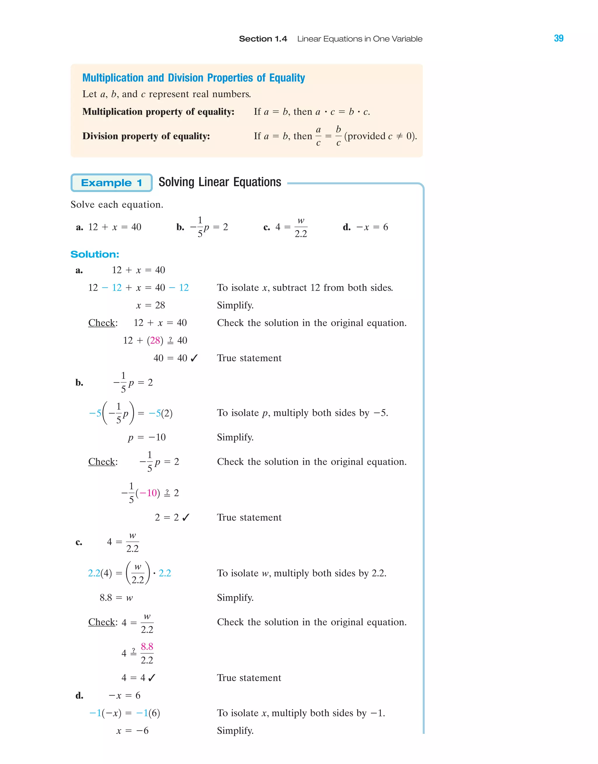Section 1.4 Linear Equations in One Variable 39
IA
Multiplication and Division Properties of Equality
Let a, b, and c represent real numbers.
Multiplication property of equality: If then
Division property of equality: If then
Solving Linear Equations
Solve each equation.
a. b. c. d.
Solution:
a.
To isolate x, subtract 12 from both sides.
Simplify.
Check: Check the solution in the original equation.
✓ True statement
b.
To isolate p, multiply both sides by Ϫ5.
Simplify.
Check: Check the solution in the original equation.
✓ True statement
c.
To isolate w, multiply both sides by 2.2.
Simplify.
Check: Check the solution in the original equation.
✓ True statement
d.
To isolate x, multiply both sides by Ϫ1.
Simplify.x ϭ Ϫ6
Ϫ11Ϫx2 ϭ Ϫ1162
Ϫx ϭ 6
4 ϭ 4
4 ՘
8.8
2.2
4 ϭ
w
2.2
8.8 ϭ w
2.2142 ϭ a
w
2.2
b ؒ 2.2
4 ϭ
w
2.2
2 ϭ 2
Ϫ
1
5
1Ϫ102 ՘ 2
Ϫ
1
5
p ϭ 2
p ϭ Ϫ10
Ϫ5aϪ
1
5
pb ϭ Ϫ5122
Ϫ
1
5
p ϭ 2
40 ϭ 40
12 ϩ 1282 ՘ 40
12 ϩ x ϭ 40
x ϭ 28
12 Ϫ 12 ϩ x ϭ 40 Ϫ 12
12 ϩ x ϭ 40
Ϫx ϭ 64 ϭ
w
2.2
Ϫ
1
5
p ϭ 212 ϩ x ϭ 40
Example 1
a
c
ϭ
b
c
1provided c 02.a ϭ b,
a ؒ c ϭ b ؒ c.a ϭ b,
miL2872X_ch01_001-102 09/12/2006 08:27 PM Page 39
CONFIRMING PAGES
 