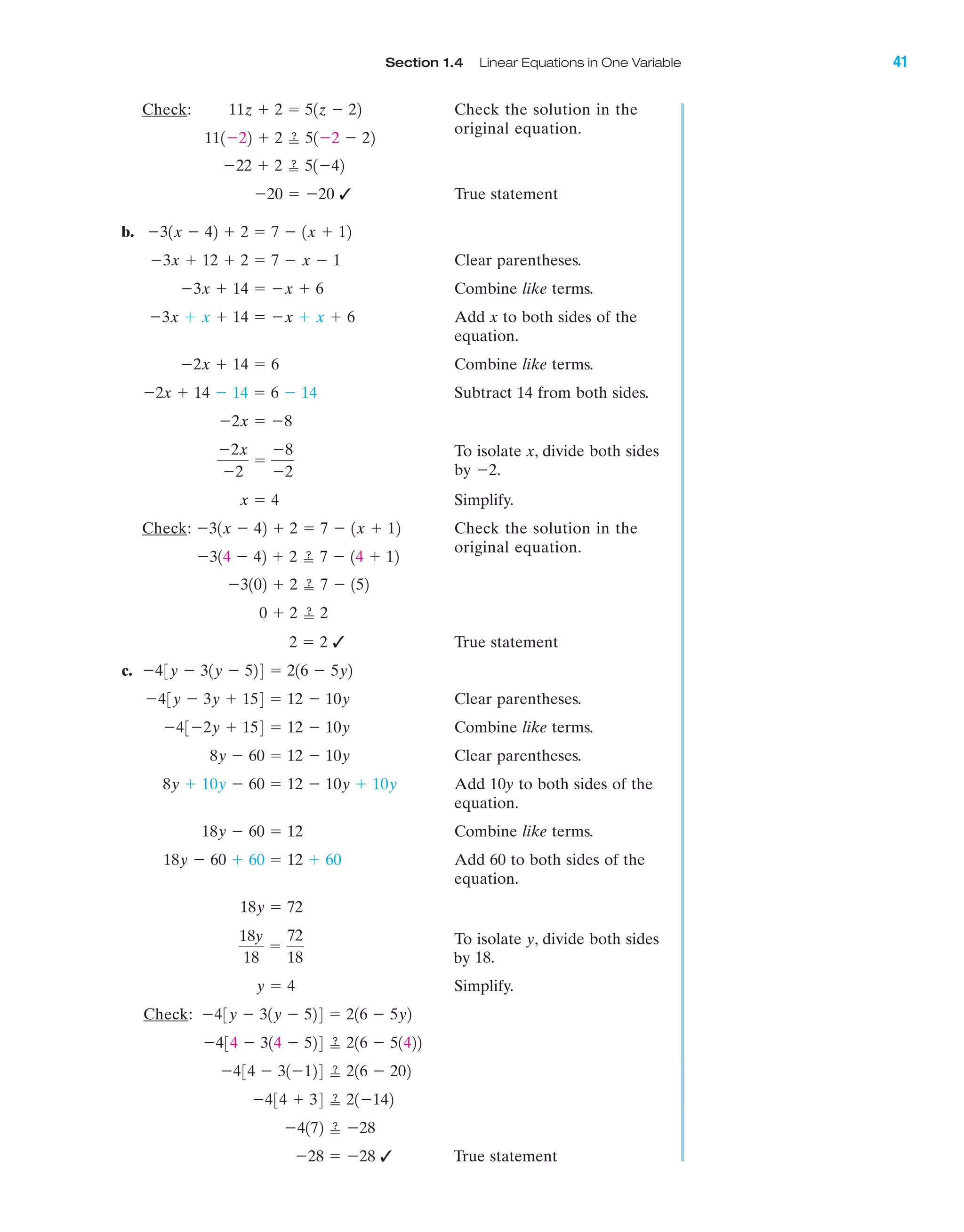 Section 1.4 Linear Equations in One Variable 41
IA
Check: Check the solution in the
original equation.
✓ True statement
b.
Clear parentheses.
Combine like terms.
Add x to both sides of the
equation.
Combine like terms.
Subtract 14 from both sides.
To isolate x, divide both sides
by Ϫ2.
Simplify.
Check: Check the solution in the
original equation.
✓ True statement
c.
Clear parentheses.
Combine like terms.
Clear parentheses.
Add 10y to both sides of the
equation.
Combine like terms.
Add 60 to both sides of the
equation.
To isolate y, divide both sides
by 18.
Simplify.
Check:
✓ True statementϪ28 ϭ Ϫ28
Ϫ4172 ՘ Ϫ28
Ϫ434 ϩ 34 ՘ 21Ϫ142
Ϫ434 Ϫ 31Ϫ124 ՘ 216 Ϫ 202
Ϫ434 Ϫ 314 Ϫ 524 ՘ 216 Ϫ 51422
Ϫ43y Ϫ 31y Ϫ 524 ϭ 216 Ϫ 5y2
y ϭ 4
18y
18
ϭ
72
18
18y ϭ 72
18y Ϫ 60 ϩ 60 ϭ 12 ϩ 60
18y Ϫ 60 ϭ 12
8y ϩ 10y Ϫ 60 ϭ 12 Ϫ 10y ϩ 10y
8y Ϫ 60 ϭ 12 Ϫ 10y
Ϫ43Ϫ2y ϩ 154 ϭ 12 Ϫ 10y
Ϫ43y Ϫ 3y ϩ 154 ϭ 12 Ϫ 10y
Ϫ43y Ϫ 31y Ϫ 524 ϭ 216 Ϫ 5y2
2 ϭ 2
0 ϩ 2 ՘ 2
Ϫ3102 ϩ 2 ՘ 7 Ϫ 152
Ϫ314 Ϫ 42 ϩ 2 ՘ 7 Ϫ 14 ϩ 12
Ϫ31x Ϫ 42 ϩ 2 ϭ 7 Ϫ 1x ϩ 12
x ϭ 4
Ϫ2x
Ϫ2
ϭ
Ϫ8
Ϫ2
Ϫ2x ϭ Ϫ8
Ϫ2x ϩ 14 Ϫ 14 ϭ 6 Ϫ 14
Ϫ2x ϩ 14 ϭ 6
Ϫ3x ϩ x ϩ 14 ϭ Ϫx ϩ x ϩ 6
Ϫ3x ϩ 14 ϭ Ϫx ϩ 6
Ϫ3x ϩ 12 ϩ 2 ϭ 7 Ϫ x Ϫ 1
Ϫ31x Ϫ 42 ϩ 2 ϭ 7 Ϫ 1x ϩ 12
Ϫ20 ϭ Ϫ20
Ϫ22 ϩ 2 ՘ 51Ϫ42
111Ϫ22 ϩ 2 ՘ 51Ϫ2 Ϫ 22
11z ϩ 2 ϭ 51z Ϫ 22
miL2872X_ch01_001-102 09/12/2006 08:28 PM Page 41
CONFIRMING PAGES
 