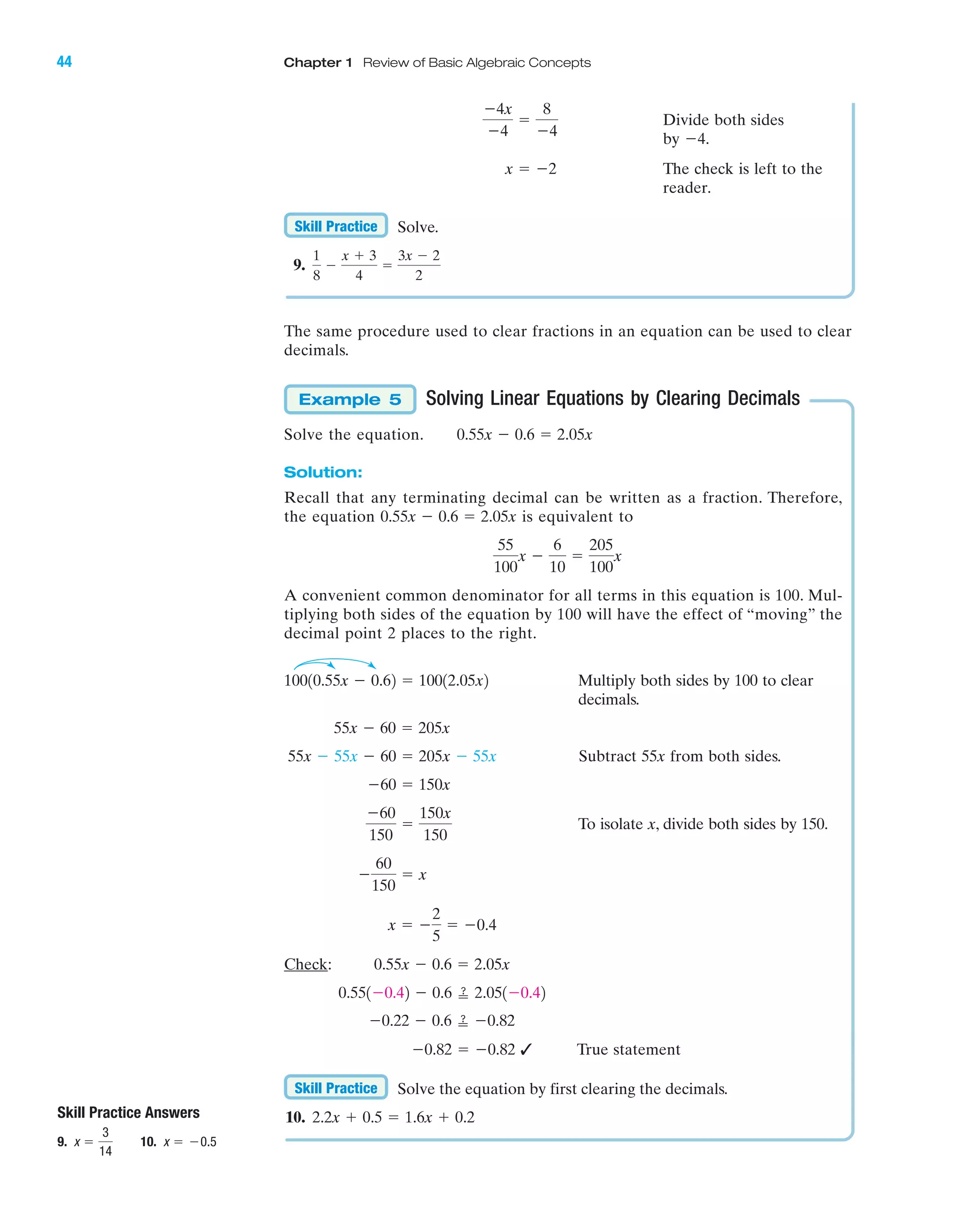44 Chapter 1 Review of Basic Algebraic Concepts
IA
Divide both sides
by
The check is left to the
reader.
Solve.
9.
The same procedure used to clear fractions in an equation can be used to clear
decimals.
Solving Linear Equations by Clearing Decimals
Solve the equation.
Solution:
Recall that any terminating decimal can be written as a fraction. Therefore,
the equation is equivalent to
A convenient common denominator for all terms in this equation is 100. Mul-
tiplying both sides of the equation by 100 will have the effect of “moving” the
decimal point 2 places to the right.
Multiply both sides by 100 to clear
decimals.
Subtract 55x from both sides.
To isolate x, divide both sides by 150.
Check:
✓ True statement
Solve the equation by first clearing the decimals.
10. 2.2x ϩ 0.5 ϭ 1.6x ϩ 0.2
Skill Practice
Ϫ0.82 ϭ Ϫ0.82
Ϫ0.22 Ϫ 0.6 ՘ Ϫ0.82
0.551Ϫ0.42 Ϫ 0.6 ՘ 2.051Ϫ0.42
0.55x Ϫ 0.6 ϭ 2.05x
ϭ Ϫ0.4x ϭ Ϫ
2
5
Ϫ
60
150
ϭ x
Ϫ60
150
ϭ
150x
150
Ϫ60 ϭ 150x
55x Ϫ 55x Ϫ 60 ϭ 205x Ϫ 55x
55x Ϫ 60 ϭ 205x
10010.55x Ϫ 0.62 ϭ 10012.05x2
55
100
x Ϫ
6
10
ϭ
205
100
x
0.55x Ϫ 0.6 ϭ 2.05x
0.55x Ϫ 0.6 ϭ 2.05x
Example 5
1
8
Ϫ
x ϩ 3
4
ϭ
3x Ϫ 2
2
Skill Practice
x ϭ Ϫ2
Ϫ4.
Ϫ4x
Ϫ4
ϭ
8
Ϫ4
Skill Practice Answers
9. 10. x ϭ Ϫ0.5x ϭ
3
14
miL2872X_ch01_001-102 09/12/2006 08:28 PM Page 44
CONFIRMING PAGES
 