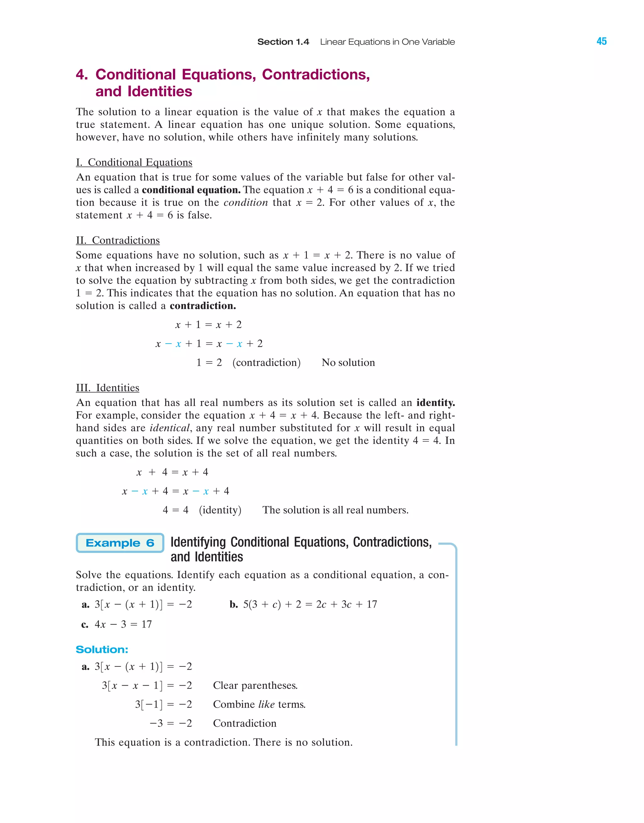 Section 1.4 Linear Equations in One Variable 45
IA
4. Conditional Equations, Contradictions,
and Identities
The solution to a linear equation is the value of x that makes the equation a
true statement. A linear equation has one unique solution. Some equations,
however, have no solution, while others have infinitely many solutions.
I. Conditional Equations
An equation that is true for some values of the variable but false for other val-
ues is called a conditional equation. The equation is a conditional equa-
tion because it is true on the condition that For other values of x, the
statement is false.
II. Contradictions
Some equations have no solution, such as There is no value of
x that when increased by 1 will equal the same value increased by 2. If we tried
to solve the equation by subtracting x from both sides, we get the contradiction
This indicates that the equation has no solution. An equation that has no
solution is called a contradiction.
III. Identities
An equation that has all real numbers as its solution set is called an identity.
For example, consider the equation Because the left- and right-
hand sides are identical, any real number substituted for x will result in equal
quantities on both sides. If we solve the equation, we get the identity In
such a case, the solution is the set of all real numbers.
Identifying Conditional Equations, Contradictions,
and Identities
Solve the equations. Identify each equation as a conditional equation, a con-
tradiction, or an identity.
a. b.
c.
Solution:
a.
Clear parentheses.
Combine like terms.
Contradiction
This equation is a contradiction. There is no solution.
Ϫ3 ϭ Ϫ2
33Ϫ14 ϭ Ϫ2
33x Ϫ x Ϫ 14 ϭ Ϫ2
33x Ϫ 1x ϩ 124 ϭ Ϫ2
4x Ϫ 3 ϭ 17
513 ϩ c2 ϩ 2 ϭ 2c ϩ 3c ϩ 1733x Ϫ 1x ϩ 124 ϭ Ϫ2
Example 6
4 ϭ 4 1identity2 The solution is all real numbers.
x Ϫ x ϩ 4 ϭ x Ϫ x ϩ 4
x ϩ 4 ϭ x ϩ 4
4 ϭ 4.
x ϩ 4 ϭ x ϩ 4.
1 ϭ 2 1contradiction2 No solution
x Ϫ x ϩ 1 ϭ x Ϫ x ϩ 2
x ϩ 1 ϭ x ϩ 2
1 ϭ 2.
x ϩ 1 ϭ x ϩ 2.
x ϩ 4 ϭ 6
x ϭ 2.
x ϩ 4 ϭ 6
miL2872X_ch01_001-102 09/12/2006 08:28 PM Page 45
CONFIRMING PAGES
 