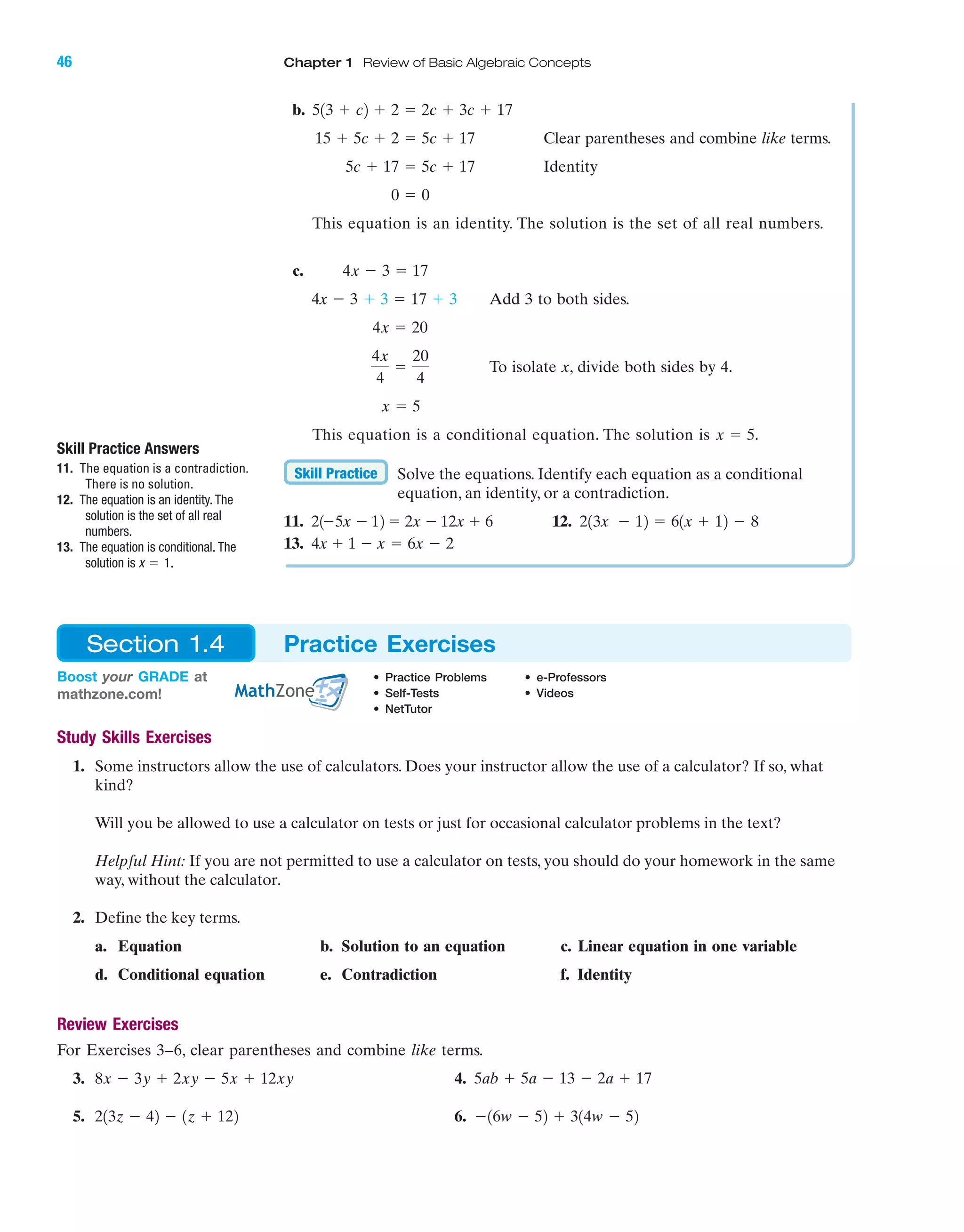 46 Chapter 1 Review of Basic Algebraic Concepts
IA
Study Skills Exercises
1. Some instructors allow the use of calculators. Does your instructor allow the use of a calculator? If so, what
kind?
Will you be allowed to use a calculator on tests or just for occasional calculator problems in the text?
Helpful Hint: If you are not permitted to use a calculator on tests, you should do your homework in the same
way, without the calculator.
2. Define the key terms.
a. Equation b. Solution to an equation c. Linear equation in one variable
d. Conditional equation e. Contradiction f. Identity
Review Exercises
For Exercises 3–6, clear parentheses and combine like terms.
3. 4.
5. 6. Ϫ16w Ϫ 52 ϩ 314w Ϫ 52213z Ϫ 42 Ϫ 1z ϩ 122
5ab ϩ 5a Ϫ 13 Ϫ 2a ϩ 178x Ϫ 3y ϩ 2xy Ϫ 5x ϩ 12xy
Skill Practice Answers
11. The equation is a contradiction.
There is no solution.
12. The equation is an identity. The
solution is the set of all real
numbers.
13. The equation is conditional. The
solution is .x ϭ 1
Boost your GRADE at
mathzone.com!
• Practice Problems • e-Professors
• Self-Tests • Videos
• NetTutor
Section 1.4 Practice Exercises
b.
Clear parentheses and combine like terms.
Identity
This equation is an identity. The solution is the set of all real numbers.
c.
Add 3 to both sides.
To isolate x, divide both sides by 4.
This equation is a conditional equation. The solution is
Solve the equations. Identify each equation as a conditional
equation, an identity, or a contradiction.
11. 12.
13. 4x ϩ 1 Ϫ x ϭ 6x Ϫ 2
213x Ϫ 12 ϭ 61x ϩ 12 Ϫ 8ϭ 2x Ϫ 12x ϩ 621Ϫ5x Ϫ 12
Skill Practice
x ϭ 5.
x ϭ 5
4x
4
ϭ
20
4
4x ϭ 20
4x Ϫ 3 ϩ 3 ϭ 17 ϩ 3
4x Ϫ 3 ϭ 17
0 ϭ 0
5c ϩ 17 ϭ 5c ϩ 17
15 ϩ 5c ϩ 2 ϭ 5c ϩ 17
513 ϩ c2 ϩ 2 ϭ 2c ϩ 3c ϩ 17
miL2872X_ch01_001-102 09/12/2006 08:28 PM Page 46
CONFIRMING PAGES
 