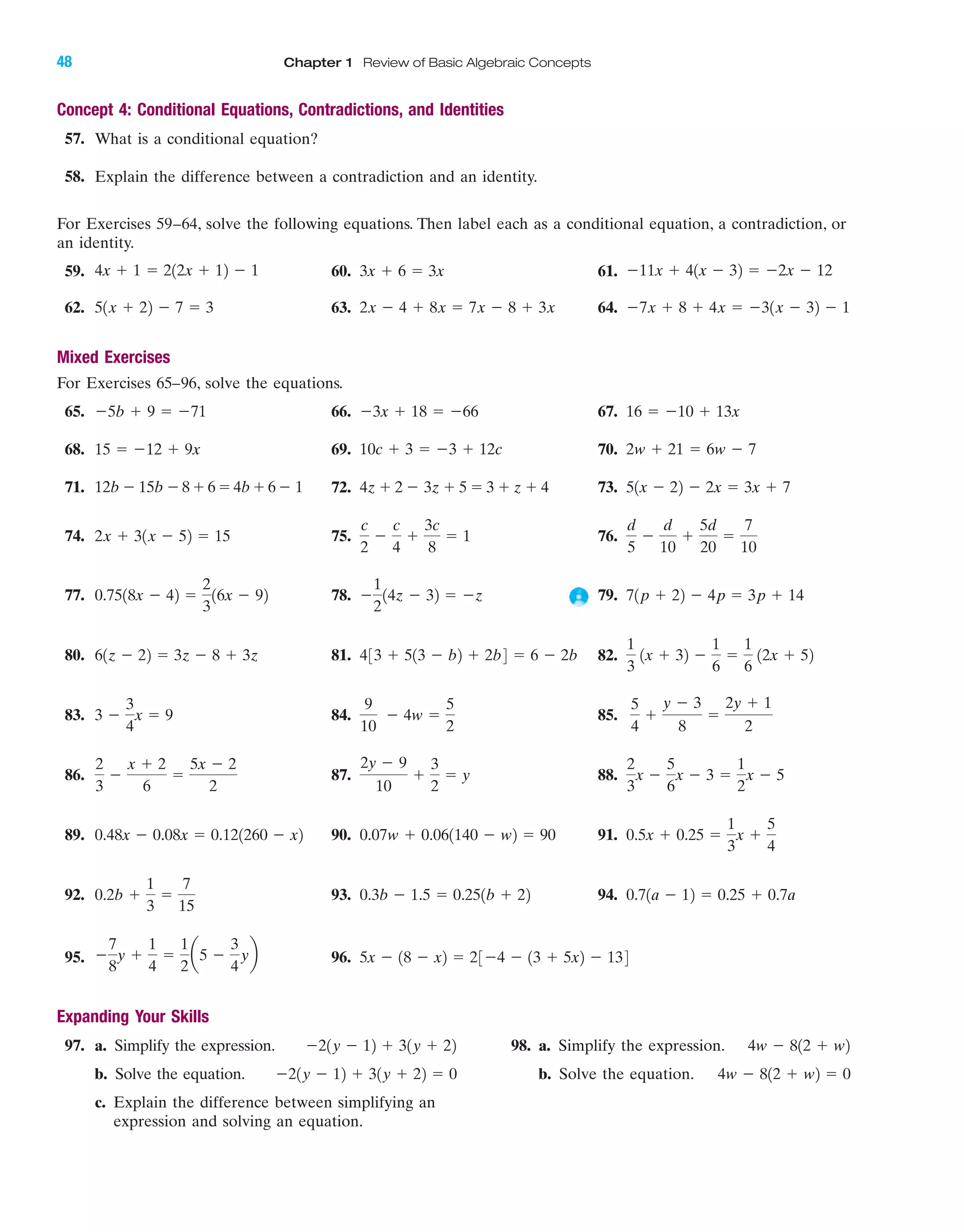 48 Chapter 1 Review of Basic Algebraic Concepts
Concept 4: Conditional Equations, Contradictions, and Identities
57. What is a conditional equation?
58. Explain the difference between a contradiction and an identity.
For Exercises 59–64, solve the following equations. Then label each as a conditional equation, a contradiction, or
an identity.
59. 60. 61.
62. 63. 64.
Mixed Exercises
For Exercises 65–96, solve the equations.
65. 66. 67.
68. 69. 70.
71. 72. 73.
74. 75. 76.
77. 78. 79.
80. 81. 82.
83. 84. 85.
86. 87. 88.
89. 90. 91.
92. 93. 94.
95. 96.
Expanding Your Skills
97. a. Simplify the expression. 98. a. Simplify the expression.
b. Solve the equation. b. Solve the equation.
c. Explain the difference between simplifying an
expression and solving an equation.
4w Ϫ 812 ϩ w2 ϭ 0Ϫ21y Ϫ 12 ϩ 31y ϩ 22 ϭ 0
4w Ϫ 812 ϩ w2Ϫ21y Ϫ 12 ϩ 31y ϩ 22
ϭ 23Ϫ4 Ϫ 13 ϩ 5x2 Ϫ 1345x Ϫ 18 Ϫ x2Ϫ
7
8
y ϩ
1
4
ϭ
1
2
a5 Ϫ
3
4
yb
0.71a Ϫ 12 ϭ 0.25 ϩ 0.7a0.3b Ϫ 1.5 ϭ 0.251b ϩ 220.2b ϩ
1
3
ϭ
7
15
0.5x ϩ 0.25 ϭ
1
3
x ϩ
5
4
0.07w ϩ 0.061140 Ϫ w2 ϭ 900.48x Ϫ 0.08x ϭ 0.121260 Ϫ x2
2
3
x Ϫ
5
6
x Ϫ 3 ϭ
1
2
x Ϫ 5
2y Ϫ 9
10
ϩ
3
2
ϭ y
2
3
Ϫ
x ϩ 2
6
ϭ
5x Ϫ 2
2
5
4
ϩ
y Ϫ 3
8
ϭ
2y ϩ 1
2
9
10
Ϫ 4w ϭ
5
2
3 Ϫ
3
4
x ϭ 9
1
3
1x ϩ 32 Ϫ
1
6
ϭ
1
6
12x ϩ 52433 ϩ 513 Ϫ b2 ϩ 2b4 ϭ 6 Ϫ 2b61z Ϫ 22 ϭ 3z Ϫ 8 ϩ 3z
71p ϩ 22 Ϫ 4p ϭ 3p ϩ 14Ϫ
1
2
14z Ϫ 32 ϭ Ϫz0.7518x Ϫ 42 ϭ
2
3
16x Ϫ 92
d
5
Ϫ
d
10
ϩ
5d
20
ϭ
7
10
c
2
Ϫ
c
4
ϩ
3c
8
ϭ 12x ϩ 31x Ϫ 52 ϭ 15
51x Ϫ 22 Ϫ 2x ϭ 3x ϩ 74z ϩ 2 Ϫ 3z ϩ 5 ϭ 3 ϩ z ϩ 412b Ϫ 15b Ϫ8ϩ6ϭ4bϩ6Ϫ 1
2w ϩ 21 ϭ 6w Ϫ 710c ϩ 3 ϭ Ϫ3 ϩ 12c15 ϭ Ϫ12 ϩ 9x
16 ϭ Ϫ10 ϩ 13xϪ3x ϩ 18 ϭ Ϫ66Ϫ5b ϩ 9 ϭ Ϫ71
Ϫ7x ϩ 8 ϩ 4x ϭ Ϫ31x Ϫ 32 Ϫ 12x Ϫ 4 ϩ 8x ϭ 7x Ϫ 8 ϩ 3x51x ϩ 22 Ϫ 7 ϭ 3
Ϫ11x ϩ 41x Ϫ 32 ϭ Ϫ2x Ϫ 123x ϩ 6 ϭ 3x4x ϩ 1 ϭ 212x ϩ 12 Ϫ 1
IAmiL2872X_ch01_001-102 09/12/2006 08:29 PM Page 48
CONFIRMING PAGES
 