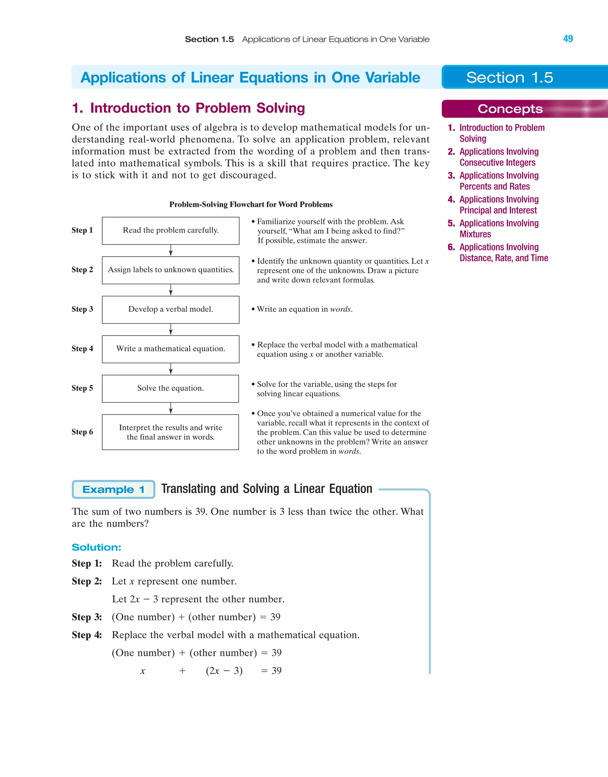 IA
Section 1.5 Applications of Linear Equations in One Variable 49
1. Introduction to Problem Solving
One of the important uses of algebra is to develop mathematical models for un-
derstanding real-world phenomena. To solve an application problem, relevant
information must be extracted from the wording of a problem and then trans-
lated into mathematical symbols. This is a skill that requires practice. The key
is to stick with it and not to get discouraged.
Translating and Solving a Linear Equation
The sum of two numbers is 39. One number is 3 less than twice the other. What
are the numbers?
Solution:
Step 1: Read the problem carefully.
Step 2: Let x represent one number.
Let 2x Ϫ 3 represent the other number.
Step 3: (One number) ϩ (other number) ϭ 39
Step 4: Replace the verbal model with a mathematical equation.
(One number) ϩ (other number) ϭ 39
x ϩ (2x Ϫ 3) ϭ 39
Example 1
Problem-Solving Flowchart for Word Problems
• Familiarize yourself with the problem. Ask
yourself, “What am I being asked to find?”
If possible, estimate the answer.
Read the problem carefully.Step 1
• Identify the unknown quantity or quantities. Let x
represent one of the unknowns. Draw a picture
and write down relevant formulas.
Assign labels to unknown quantities.Step 2
• Write an equation in words.Develop a verbal model.Step 3
• Replace the verbal model with a mathematical
equation using x or another variable.
Write a mathematical equation.Step 4
• Solve for the variable, using the steps for
solving linear equations.
Solve the equation.Step 5
• Once you’ve obtained a numerical value for the
variable, recall what it represents in the context of
the problem. Can this value be used to determine
other unknowns in the problem? Write an answer
to the word problem in words.
Interpret the results and write
the final answer in words.
Step 6
Section 1.5Applications of Linear Equations in One Variable
Concepts
1. Introduction to Problem
Solving
2. Applications Involving
Consecutive Integers
3. Applications Involving
Percents and Rates
4. Applications Involving
Principal and Interest
5. Applications Involving
Mixtures
6. Applications Involving
Distance, Rate, and Time
miL2872X_ch01_001-102 09/12/2006 08:29 PM Page 49
CONFIRMING PAGES
 