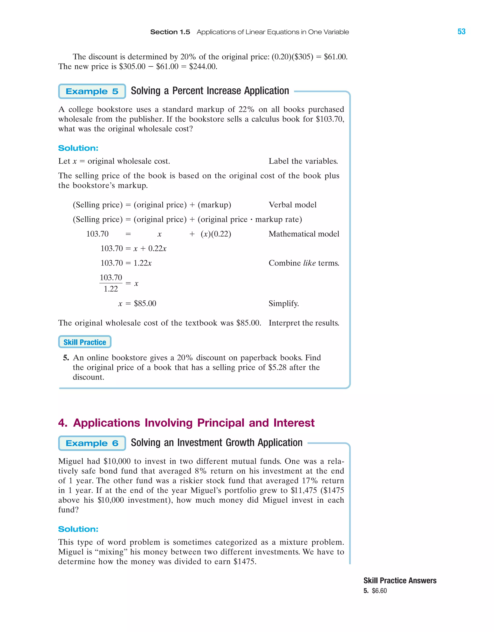 IA
The discount is determined by 20% of the original price: (0.20)($305) ϭ $61.00.
The new price is $305.00 Ϫ $61.00 ϭ $244.00.
Solving a Percent Increase Application
A college bookstore uses a standard markup of 22% on all books purchased
wholesale from the publisher. If the bookstore sells a calculus book for $103.70,
what was the original wholesale cost?
Solution:
Let x ϭ original wholesale cost. Label the variables.
The selling price of the book is based on the original cost of the book plus
the bookstore’s markup.
(Selling price) ϭ (original price) ϩ (markup) Verbal model
(Selling price) ϭ (original price) ϩ (original price markup rate)
103.70 ϭ x ϩ (x)(0.22) Mathematical model
103.70 ϭ x ϩ 0.22x
103.70 ϭ 1.22x Combine like terms.
Simplify.
The original wholesale cost of the textbook was $85.00. Interpret the results.
5. An online bookstore gives a 20% discount on paperback books. Find
the original price of a book that has a selling price of $5.28 after the
discount.
4. Applications Involving Principal and Interest
Solving an Investment Growth Application
Miguel had $10,000 to invest in two different mutual funds. One was a rela-
tively safe bond fund that averaged 8% return on his investment at the end
of 1 year. The other fund was a riskier stock fund that averaged 17% return
in 1 year. If at the end of the year Miguel’s portfolio grew to $11,475 ($1475
above his $10,000 investment), how much money did Miguel invest in each
fund?
Solution:
This type of word problem is sometimes categorized as a mixture problem.
Miguel is “mixing” his money between two different investments. We have to
determine how the money was divided to earn $1475.
Example 6
Skill Practice
x ϭ $85.00
103.70
1.22
ϭ x
ؒ
Example 5
Skill Practice Answers
5. $6.60
Section 1.5 Applications of Linear Equations in One Variable 53
miL2872X_ch01_001-102 09/12/2006 08:29 PM Page 53
CONFIRMING PAGES
 