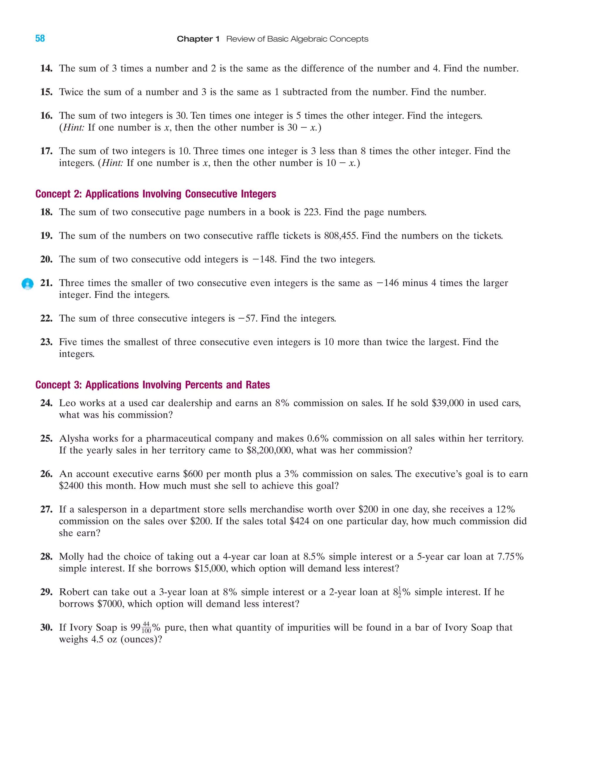 IA
58 Chapter 1 Review of Basic Algebraic Concepts
14. The sum of 3 times a number and 2 is the same as the difference of the number and 4. Find the number.
15. Twice the sum of a number and 3 is the same as 1 subtracted from the number. Find the number.
16. The sum of two integers is 30. Ten times one integer is 5 times the other integer. Find the integers.
(Hint: If one number is x, then the other number is 30 Ϫ x.)
17. The sum of two integers is 10. Three times one integer is 3 less than 8 times the other integer. Find the
integers. (Hint: If one number is x, then the other number is 10 Ϫ x.)
Concept 2: Applications Involving Consecutive Integers
18. The sum of two consecutive page numbers in a book is 223. Find the page numbers.
19. The sum of the numbers on two consecutive raffle tickets is 808,455. Find the numbers on the tickets.
20. The sum of two consecutive odd integers is Find the two integers.
21. Three times the smaller of two consecutive even integers is the same as minus 4 times the larger
integer. Find the integers.
22. The sum of three consecutive integers is Ϫ57. Find the integers.
23. Five times the smallest of three consecutive even integers is 10 more than twice the largest. Find the
integers.
Concept 3: Applications Involving Percents and Rates
24. Leo works at a used car dealership and earns an 8% commission on sales. If he sold $39,000 in used cars,
what was his commission?
25. Alysha works for a pharmaceutical company and makes 0.6% commission on all sales within her territory.
If the yearly sales in her territory came to $8,200,000, what was her commission?
26. An account executive earns $600 per month plus a 3% commission on sales. The executive’s goal is to earn
$2400 this month. How much must she sell to achieve this goal?
27. If a salesperson in a department store sells merchandise worth over $200 in one day, she receives a 12%
commission on the sales over $200. If the sales total $424 on one particular day, how much commission did
she earn?
28. Molly had the choice of taking out a 4-year car loan at 8.5% simple interest or a 5-year car loan at 7.75%
simple interest. If she borrows $15,000, which option will demand less interest?
29. Robert can take out a 3-year loan at 8% simple interest or a 2-year loan at 8 % simple interest. If he
borrows $7000, which option will demand less interest?
30. If Ivory Soap is % pure, then what quantity of impurities will be found in a bar of Ivory Soap that
weighs 4.5 oz (ounces)?
99 44
100
1
2
Ϫ146
Ϫ148.
miL2872X_ch01_001-102 09/12/2006 08:29 PM Page 58
CONFIRMING PAGES
 