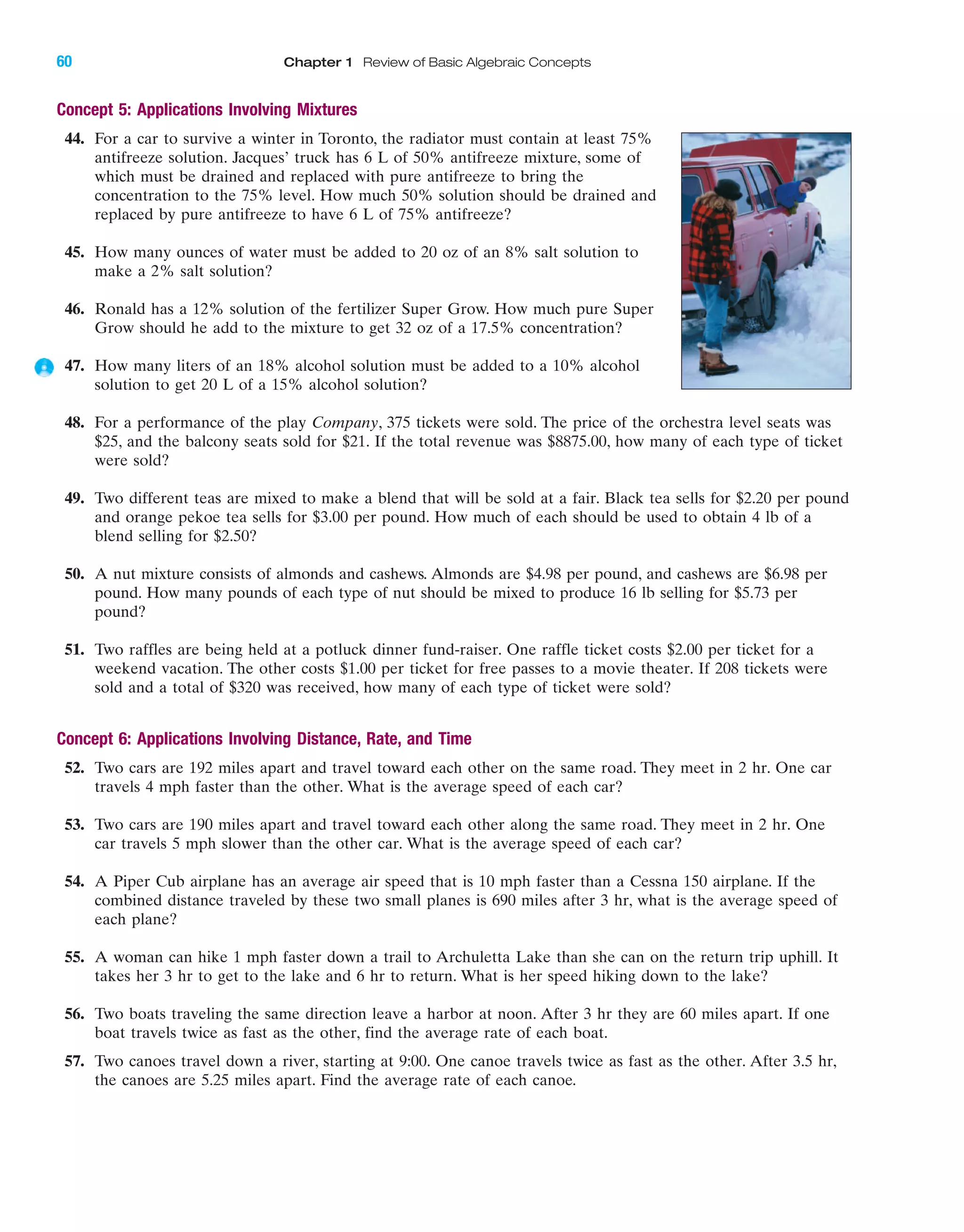IA
60 Chapter 1 Review of Basic Algebraic Concepts
Concept 5: Applications Involving Mixtures
44. For a car to survive a winter in Toronto, the radiator must contain at least 75%
antifreeze solution. Jacques’ truck has 6 L of 50% antifreeze mixture, some of
which must be drained and replaced with pure antifreeze to bring the
concentration to the 75% level. How much 50% solution should be drained and
replaced by pure antifreeze to have 6 L of 75% antifreeze?
45. How many ounces of water must be added to 20 oz of an 8% salt solution to
make a 2% salt solution?
46. Ronald has a 12% solution of the fertilizer Super Grow. How much pure Super
Grow should he add to the mixture to get 32 oz of a 17.5% concentration?
47. How many liters of an 18% alcohol solution must be added to a 10% alcohol
solution to get 20 L of a 15% alcohol solution?
48. For a performance of the play Company, 375 tickets were sold. The price of the orchestra level seats was
$25, and the balcony seats sold for $21. If the total revenue was $8875.00, how many of each type of ticket
were sold?
49. Two different teas are mixed to make a blend that will be sold at a fair. Black tea sells for $2.20 per pound
and orange pekoe tea sells for $3.00 per pound. How much of each should be used to obtain 4 lb of a
blend selling for $2.50?
50. A nut mixture consists of almonds and cashews. Almonds are $4.98 per pound, and cashews are $6.98 per
pound. How many pounds of each type of nut should be mixed to produce 16 lb selling for $5.73 per
pound?
51. Two raffles are being held at a potluck dinner fund-raiser. One raffle ticket costs $2.00 per ticket for a
weekend vacation. The other costs $1.00 per ticket for free passes to a movie theater. If 208 tickets were
sold and a total of $320 was received, how many of each type of ticket were sold?
Concept 6: Applications Involving Distance, Rate, and Time
52. Two cars are 192 miles apart and travel toward each other on the same road. They meet in 2 hr. One car
travels 4 mph faster than the other. What is the average speed of each car?
53. Two cars are 190 miles apart and travel toward each other along the same road. They meet in 2 hr. One
car travels 5 mph slower than the other car. What is the average speed of each car?
54. A Piper Cub airplane has an average air speed that is 10 mph faster than a Cessna 150 airplane. If the
combined distance traveled by these two small planes is 690 miles after 3 hr, what is the average speed of
each plane?
55. A woman can hike 1 mph faster down a trail to Archuletta Lake than she can on the return trip uphill. It
takes her 3 hr to get to the lake and 6 hr to return. What is her speed hiking down to the lake?
56. Two boats traveling the same direction leave a harbor at noon. After 3 hr they are 60 miles apart. If one
boat travels twice as fast as the other, find the average rate of each boat.
57. Two canoes travel down a river, starting at 9:00. One canoe travels twice as fast as the other. After 3.5 hr,
the canoes are 5.25 miles apart. Find the average rate of each canoe.
miL2872X_ch01_001-102 09/12/2006 08:29 PM Page 60
CONFIRMING PAGES
 
