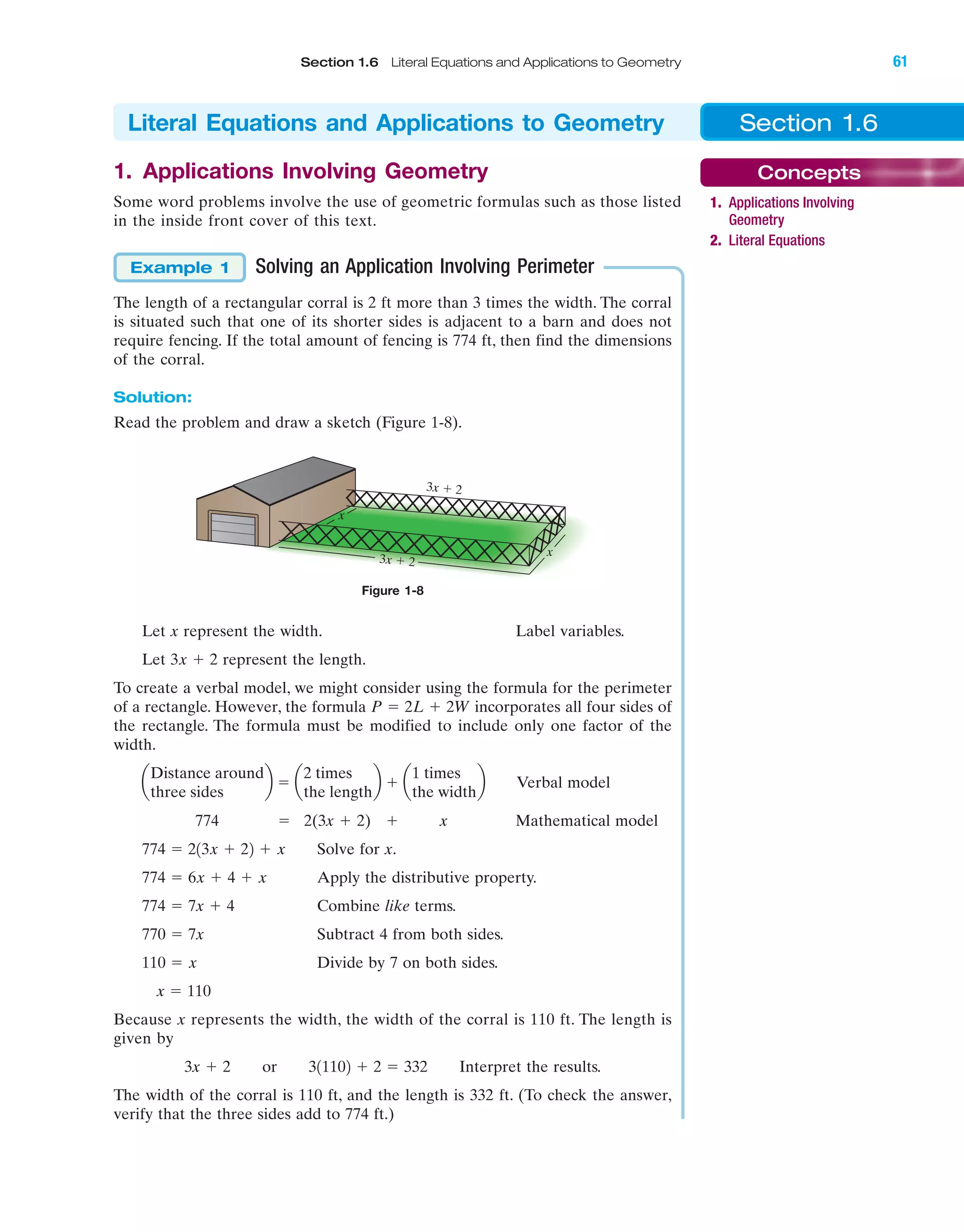 IA
Section 1.6 Literal Equations and Applications to Geometry 61
3x ϩ 2
3x ϩ 2
x
x
Figure 1-8
1. Applications Involving Geometry
Some word problems involve the use of geometric formulas such as those listed
in the inside front cover of this text.
Solving an Application Involving Perimeter
The length of a rectangular corral is 2 ft more than 3 times the width. The corral
is situated such that one of its shorter sides is adjacent to a barn and does not
require fencing. If the total amount of fencing is 774 ft, then find the dimensions
of the corral.
Solution:
Read the problem and draw a sketch (Figure 1-8).
Example 1
Let x represent the width. Label variables.
Let represent the length.
To create a verbal model, we might consider using the formula for the perimeter
of a rectangle. However, the formula incorporates all four sides of
the rectangle. The formula must be modified to include only one factor of the
width.
Verbal model
774 ϭ 2(3x ϩ 2) ϩ x Mathematical model
Solve for x.
Apply the distributive property.
Combine like terms.
Subtract 4 from both sides.
Divide by 7 on both sides.
Because x represents the width, the width of the corral is 110 ft. The length is
given by
Interpret the results.
The width of the corral is 110 ft, and the length is 332 ft. (To check the answer,
verify that the three sides add to 774 ft.)
3x ϩ 2 or 311102 ϩ 2 ϭ 332
x ϭ 110
110 ϭ x
770 ϭ 7x
774 ϭ 7x ϩ 4
774 ϭ 6x ϩ 4 ϩ x
774 ϭ 213x ϩ 22 ϩ x
a
Distance around
three sides
b ϭ a
2 times
the length
b ϩ a
1 times
the width
b
P ϭ 2L ϩ 2W
3x ϩ 2
Section 1.6Literal Equations and Applications to Geometry
Concepts
1. Applications Involving
Geometry
2. Literal Equations
miL2872X_ch01_001-102 09/12/2006 08:29 PM Page 61
CONFIRMING PAGES
 
