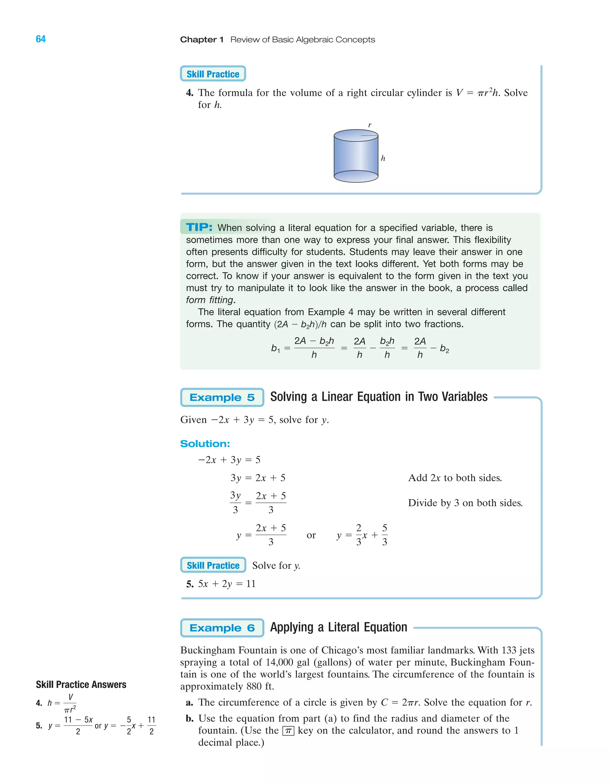 IA
64 Chapter 1 Review of Basic Algebraic Concepts
Solving a Linear Equation in Two Variables
Given solve for y.
Solution:
Add 2x to both sides.
Divide by 3 on both sides.
Solve for y.
5.
Applying a Literal Equation
Buckingham Fountain is one of Chicago’s most familiar landmarks. With 133 jets
spraying a total of 14,000 gal (gallons) of water per minute, Buckingham Foun-
tain is one of the world’s largest fountains. The circumference of the fountain is
approximately 880 ft.
a. The circumference of a circle is given by Solve the equation for r.
b. Use the equation from part (a) to find the radius and diameter of the
fountain. (Use the key on the calculator, and round the answers to 1
decimal place.)
p
C ϭ 2pr.
Example 6
5x ϩ 2y ϭ 11
Skill Practice
y ϭ
2x ϩ 5
3
or y ϭ
2
3
x ϩ
5
3
3y
3
ϭ
2x ϩ 5
3
3y ϭ 2x ϩ 5
Ϫ2x ϩ 3y ϭ 5
Ϫ2x ϩ 3y ϭ 5,
Example 5
4. The formula for the volume of a right circular cylinder is Solve
for h.
V ϭ pr2
h.
Skill Practice
TIP: When solving a literal equation for a specified variable, there is
sometimes more than one way to express your final answer. This flexibility
often presents difficulty for students. Students may leave their answer in one
form, but the answer given in the text looks different. Yet both forms may be
correct. To know if your answer is equivalent to the form given in the text you
must try to manipulate it to look like the answer in the book, a process called
form fitting.
The literal equation from Example 4 may be written in several different
forms. The quantity can be split into two fractions.
b1 ϭ
2A Ϫ b2h
h
ϭ
2A
h
Ϫ
b2h
h
ϭ
2A
h
Ϫ b2
12A Ϫ b2h2րh
Skill Practice Answers
4.
5. y ϭ
11 Ϫ 5x
2
or y ϭ Ϫ
5
2
x ϩ
11
2
h ϭ
V
pr2
r
h
miL2872X_ch01_001-102 09/12/2006 08:29 PM Page 64
CONFIRMING PAGES
 