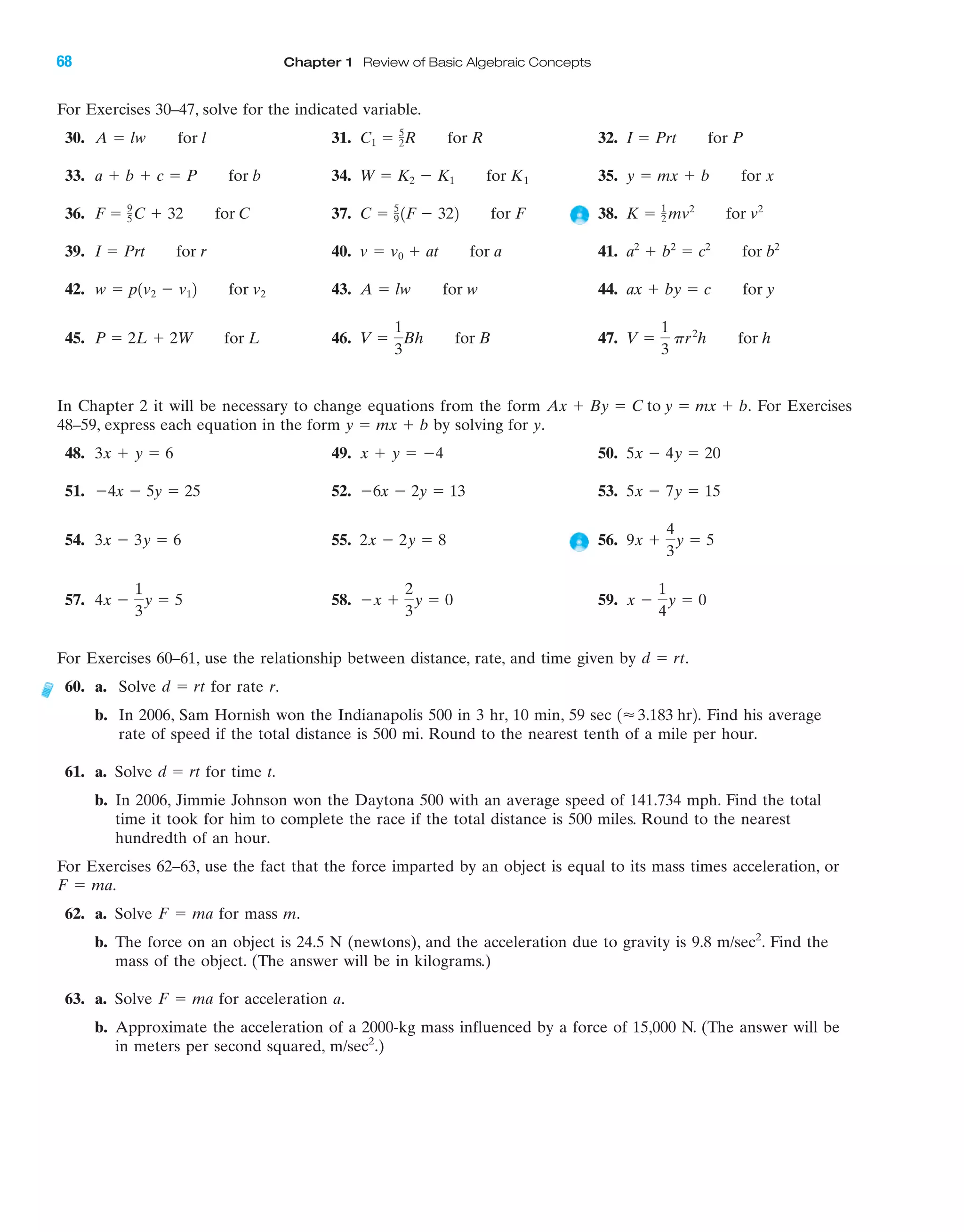 IA
68 Chapter 1 Review of Basic Algebraic Concepts
For Exercises 30–47, solve for the indicated variable.
30. 31. 32.
33. 34. 35.
36. 37. 38.
39. 40. 41.
42. 43. 44.
45. 46. 47.
In Chapter 2 it will be necessary to change equations from the form For Exercises
48–59, express each equation in the form by solving for y.
48. 49. 50.
51. 52. 53.
54. 55. 56.
57. 58. 59.
For Exercises 60–61, use the relationship between distance, rate, and time given by .
60. a. Solve for rate r.
b. In 2006, Sam Hornish won the Indianapolis 500 in 3 hr, 10 min, 59 sec Find his average
rate of speed if the total distance is 500 mi. Round to the nearest tenth of a mile per hour.
61. a. Solve for time t.
b. In 2006, Jimmie Johnson won the Daytona 500 with an average speed of 141.734 mph. Find the total
time it took for him to complete the race if the total distance is 500 miles. Round to the nearest
hundredth of an hour.
For Exercises 62–63, use the fact that the force imparted by an object is equal to its mass times acceleration, or
62. a. Solve for mass m.
b. The force on an object is 24.5 N (newtons), and the acceleration due to gravity is 9.8 m/sec2
. Find the
mass of the object. (The answer will be in kilograms.)
63. a. Solve for acceleration a.
b. Approximate the acceleration of a 2000-kg mass influenced by a force of 15,000 N. (The answer will be
in meters per second squared, m/sec2
.)
F ϭ ma
F ϭ ma
F ϭ ma.
d ϭ rt
1Ϸ3.183 hr2.
d ϭ rt
d ϭ rt
x Ϫ
1
4
y ϭ 0Ϫx ϩ
2
3
y ϭ 04x Ϫ
1
3
y ϭ 5
9x ϩ
4
3
y ϭ 52x Ϫ 2y ϭ 83x Ϫ 3y ϭ 6
5x Ϫ 7y ϭ 15Ϫ6x Ϫ 2y ϭ 13Ϫ4x Ϫ 5y ϭ 25
5x Ϫ 4y ϭ 20x ϩ y ϭ Ϫ43x ϩ y ϭ 6
y ϭ mx ϩ b
Ax ϩ By ϭ C to y ϭ mx ϩ b.
V ϭ
1
3
pr2
h for hV ϭ
1
3
Bh for BP ϭ 2L ϩ 2W for L
ax ϩ by ϭ c for yA ϭ lw for ww ϭ p1v2 Ϫ v12 for v2
a2
ϩ b2
ϭ c2
for b2
v ϭ v0 ϩ at for aI ϭ Prt for r
K ϭ 1
2 mv2
for v2
C ϭ 5
9 1F Ϫ 322 for FF ϭ 9
5C ϩ 32 for C
y ϭ mx ϩ b for xW ϭ K2 Ϫ K1 for K1a ϩ b ϩ c ϭ P for b
I ϭ Prt for PC1 ϭ 5
2R for RA ϭ lw for l
miL2872X_ch01_001-102 09/12/2006 08:30 PM Page 68
CONFIRMING PAGES
 