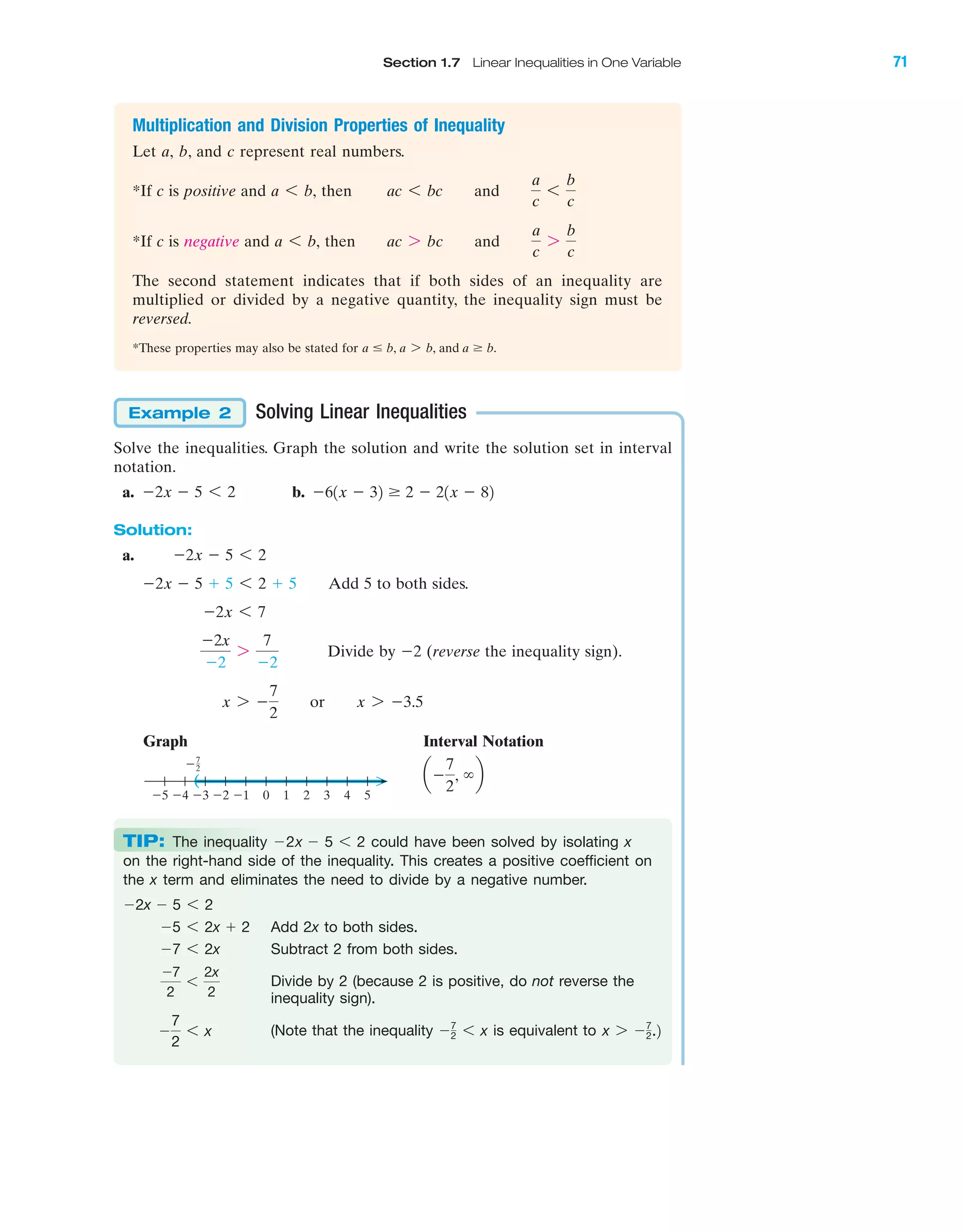 Section 1.7 Linear Inequalities in One Variable 71
IA
Multiplication and Division Properties of Inequality
Let a, b, and c represent real numbers.
*If c is positive and then
*If c is negative and then
The second statement indicates that if both sides of an inequality are
multiplied or divided by a negative quantity, the inequality sign must be
reversed.
*These properties may also be stated for a Յ b, a 7 b, and a Ն b.
ac 7 bc and
a
c
7
b
c
a 6 b,
ac 6 bc and
a
c
6
b
c
a 6 b,
Solving Linear Inequalities
Solve the inequalities. Graph the solution and write the solution set in interval
notation.
a. b.
Solution:
a.
Add 5 to both sides.
Divide by Ϫ2 (reverse the inequality sign).
Graph Interval Notation
aϪ
7
2
, ϱb)
543210Ϫ1Ϫ2Ϫ3Ϫ4Ϫ5
7
2Ϫ
x 7 Ϫ
7
2
or x 7 Ϫ3.5
Ϫ2x
Ϫ2
7
7
Ϫ2
Ϫ2x 6 7
Ϫ2x Ϫ 5 ϩ 5 6 2 ϩ 5
Ϫ2x Ϫ 5 6 2
Ϫ61x Ϫ 32 Ն 2 Ϫ 21x Ϫ 82Ϫ2x Ϫ 5 6 2
Example 2
TIP: The inequality could have been solved by isolating x
on the right-hand side of the inequality. This creates a positive coefficient on
the x term and eliminates the need to divide by a negative number.
Add 2x to both sides.
Subtract 2 from both sides.
Divide by 2 (because 2 is positive, do not reverse the
inequality sign).
(Note that the inequality is equivalent to x 7 Ϫ7
2.2Ϫ7
2 6 xϪ
7
2
6 x
Ϫ7
2
6
2x
2
Ϫ7 6 2x
Ϫ5 6 2x ϩ 2
Ϫ2x Ϫ 5 6 2
Ϫ2x Ϫ 5 6 2
miL2872X_ch01_001-102 09/12/2006 08:30 PM Page 71
CONFIRMING PAGES
 