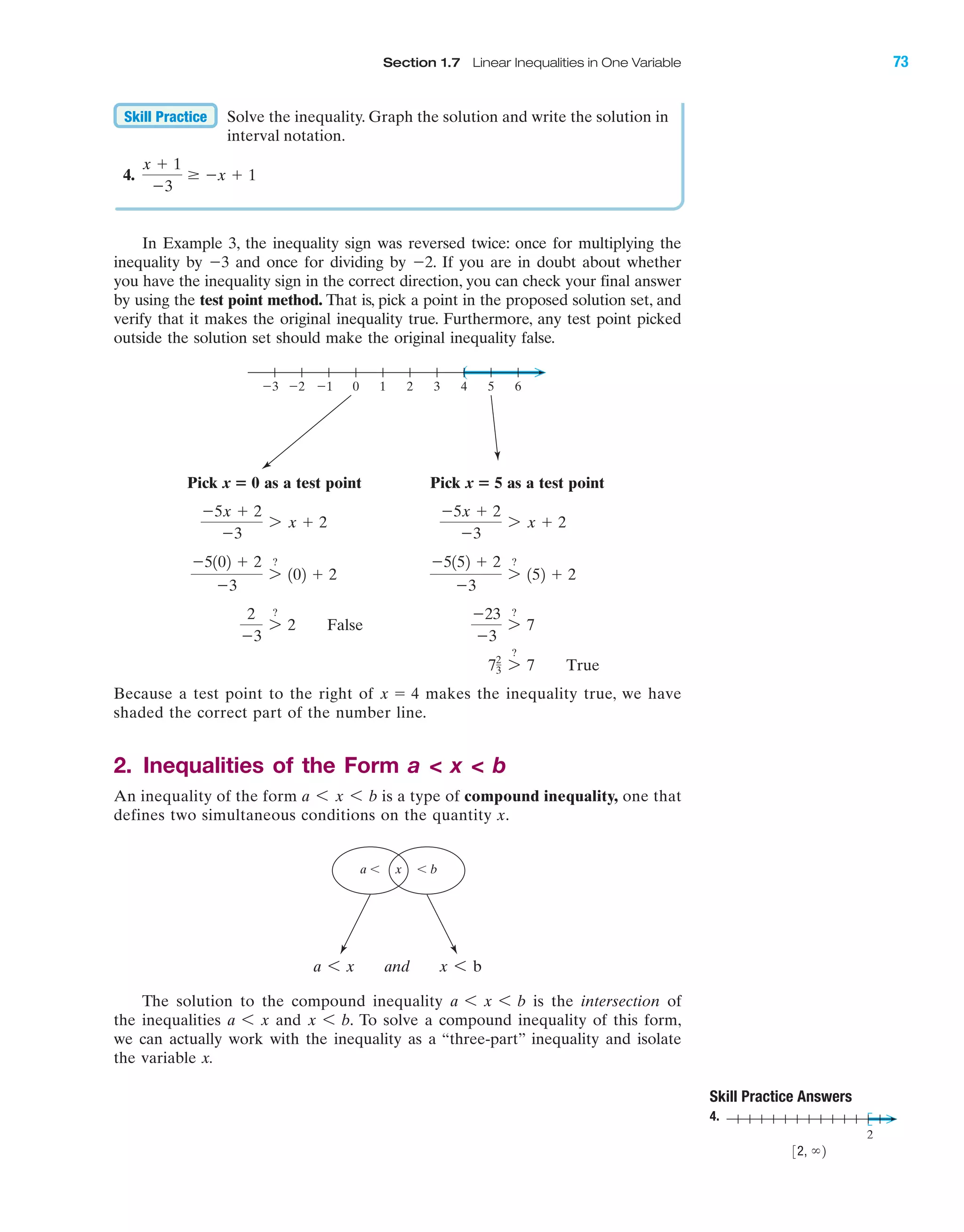 Section 1.7 Linear Inequalities in One Variable 73
x Ͻ ba Ͻ
In Example 3, the inequality sign was reversed twice: once for multiplying the
inequality by Ϫ3 and once for dividing by Ϫ2. If you are in doubt about whether
you have the inequality sign in the correct direction, you can check your final answer
by using the test point method. That is, pick a point in the proposed solution set, and
verify that it makes the original inequality true. Furthermore, any test point picked
outside the solution set should make the original inequality false.
Pick x ‫؍‬ 0 as a test point Pick x ‫؍‬ 5 as a test point
Because a test point to the right of makes the inequality true, we have
shaded the correct part of the number line.
2. Inequalities of the Form a < x < b
An inequality of the form is a type of compound inequality, one that
defines two simultaneous conditions on the quantity x.
The solution to the compound inequality is the intersection of
the inequalities and To solve a compound inequality of this form,
we can actually work with the inequality as a “three-part” inequality and isolate
the variable x.
x 6 b.a 6 x
a 6 x 6 b
a 6 x and x 6 b
a 6 x 6 b
x ϭ 4
72
3 7
?
7 True
Ϫ23
Ϫ3
7
?
7
2
Ϫ3
7
?
2 False
Ϫ5152 ϩ 2
Ϫ3
7
?
152 ϩ 2
Ϫ5102 ϩ 2
Ϫ3
7
?
102 ϩ 2
Ϫ5x ϩ 2
Ϫ3
7 x ϩ 2
Ϫ5x ϩ 2
Ϫ3
7 x ϩ 2
(
6543210Ϫ1Ϫ2Ϫ3
Solve the inequality. Graph the solution and write the solution in
interval notation.
4.
x ϩ 1
Ϫ3
Ն Ϫx ϩ 1
Skill Practice
2
Skill Practice Answers
4.
32, ϱ2
IAmiL2872X_ch01_001-102 09/12/2006 08:30 PM Page 73
CONFIRMING PAGES
 