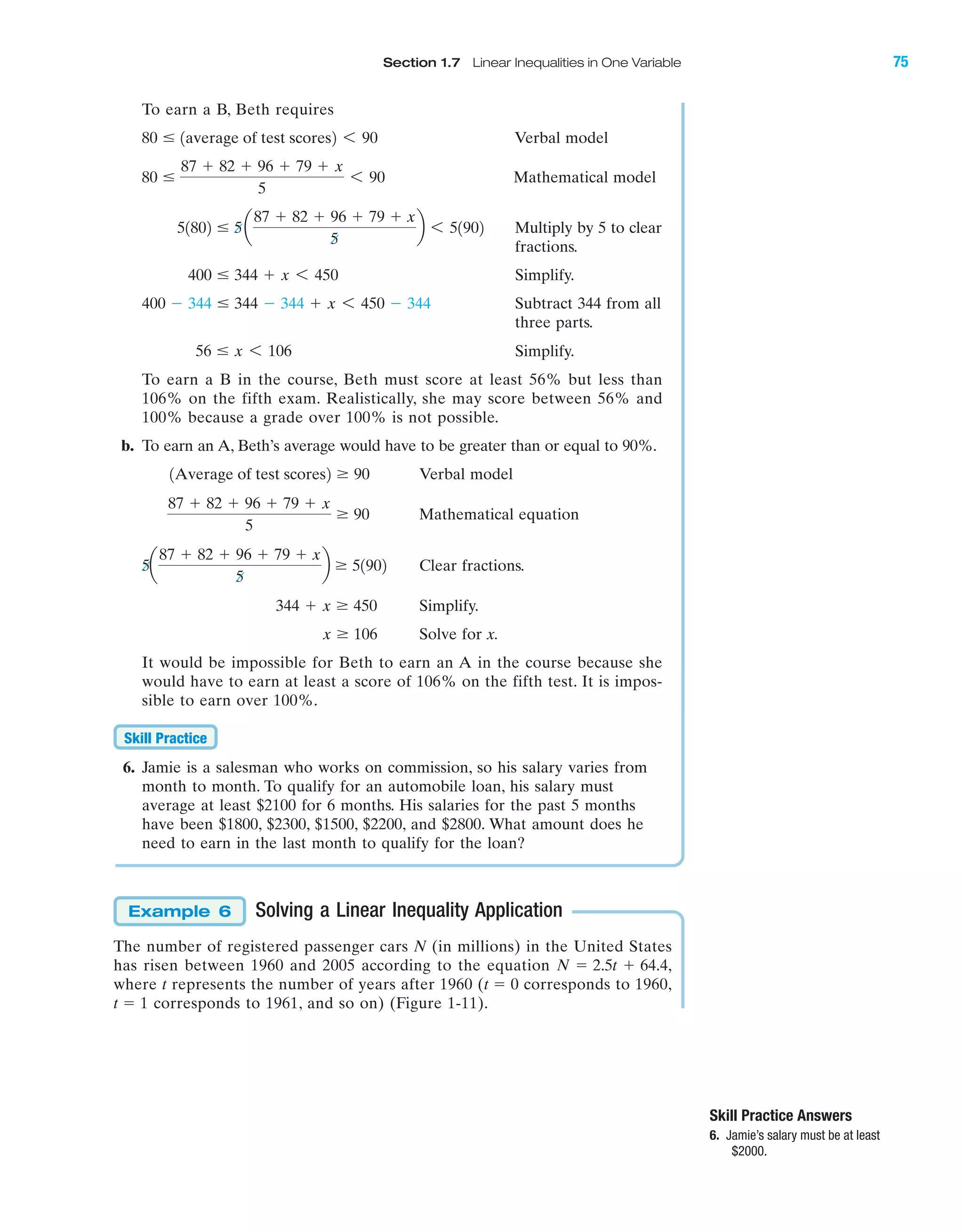 Section 1.7 Linear Inequalities in One Variable 75
To earn a B, Beth requires
Verbal model
Mathematical model
Multiply by 5 to clear
fractions.
Simplify.
Subtract 344 from all
three parts.
Simplify.
To earn a B in the course, Beth must score at least 56% but less than
106% on the fifth exam. Realistically, she may score between 56% and
100% because a grade over 100% is not possible.
b. To earn an A, Beth’s average would have to be greater than or equal to 90%.
Verbal model
Mathematical equation
Clear fractions.
Simplify.
Solve for x.
It would be impossible for Beth to earn an A in the course because she
would have to earn at least a score of 106% on the fifth test. It is impos-
sible to earn over 100%.
6. Jamie is a salesman who works on commission, so his salary varies from
month to month. To qualify for an automobile loan, his salary must
average at least $2100 for 6 months. His salaries for the past 5 months
have been $1800, $2300, $1500, $2200, and $2800. What amount does he
need to earn in the last month to qualify for the loan?
Solving a Linear Inequality Application
The number of registered passenger cars N (in millions) in the United States
has risen between 1960 and 2005 according to the equation
where t represents the number of years after 1960 (t ϭ 0 corresponds to 1960,
t ϭ 1 corresponds to 1961, and so on) (Figure 1-11).
N ϭ 2.5t ϩ 64.4,
Example 6
Skill Practice
x Ն 106
344 ϩ x Ն 450
5a
87 ϩ 82 ϩ 96 ϩ 79 ϩ x
5
b Ն 51902
87 ϩ 82 ϩ 96 ϩ 79 ϩ x
5
Ն 90
1Average of test scores2 Ն 90
56 Յ x 6 106
400 Ϫ 344 Յ 344 Ϫ 344 ϩ x 6 450 Ϫ 344
400 Յ 344 ϩ x 6 450
51802 Յ 5a
87 ϩ 82 ϩ 96 ϩ 79 ϩ x
5
b 6 51902
80 Յ
87 ϩ 82 ϩ 96 ϩ 79 ϩ x
5
6 90
80 Յ 1average of test scores2 6 90
Skill Practice Answers
6. Jamie’s salary must be at least
$2000.
IAmiL2872X_ch01_001-102 09/12/2006 08:30 PM Page 75
CONFIRMING PAGES
 