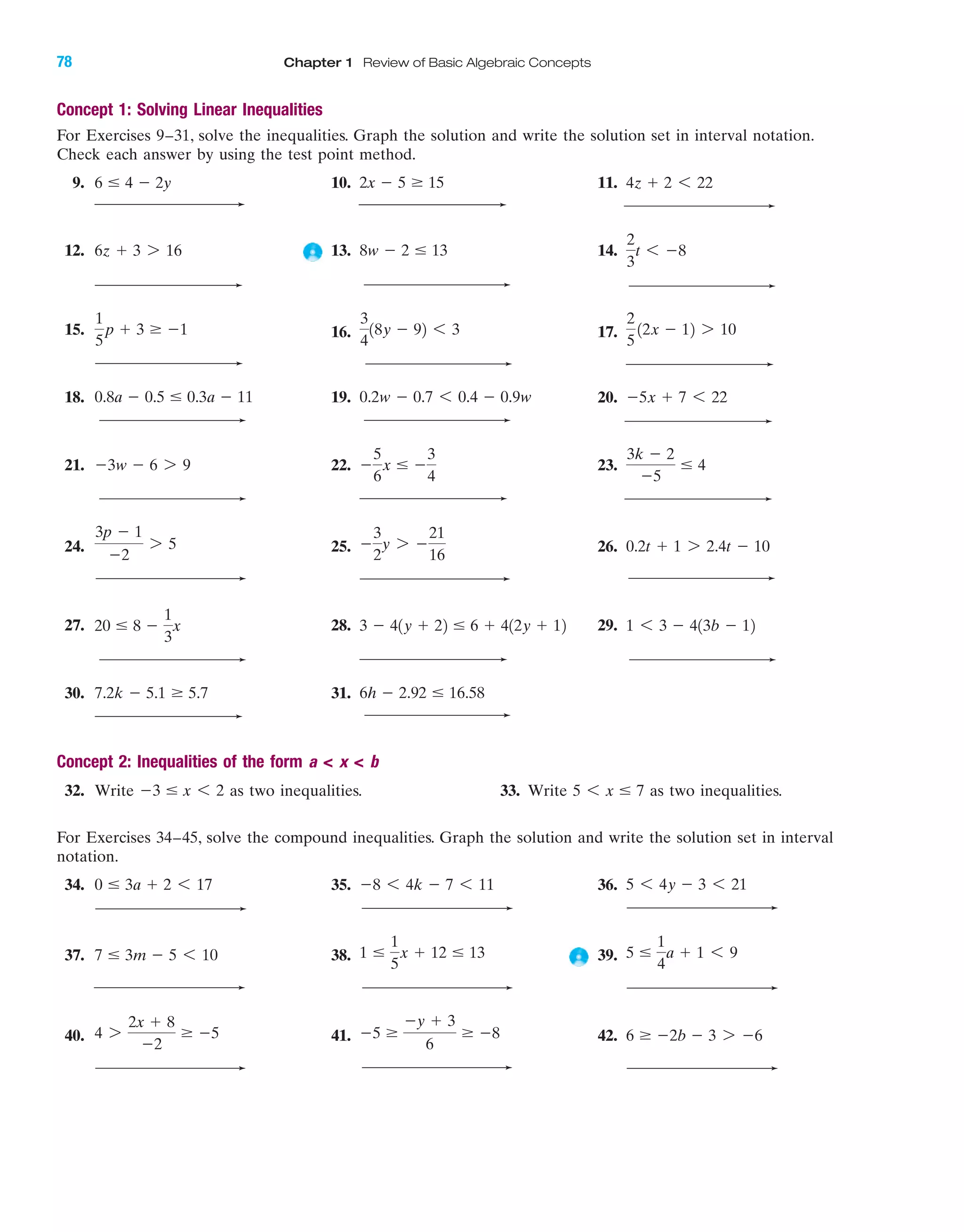 For Exercises 34–45, solve the compound inequalities. Graph the solution and write the solution set in interval
notation.
34. 35. 36.
37. 38. 39.
40. 41. 42. 6 Ն Ϫ2b Ϫ 3 7 Ϫ6Ϫ5 Ն
Ϫy ϩ 3
6
Ն Ϫ84 7
2x ϩ 8
Ϫ2
Ն Ϫ5
5 Յ
1
4
a ϩ 1 6 91 Յ
1
5
x ϩ 12 Յ 137 Յ 3m Ϫ 5 6 10
5 6 4y Ϫ 3 6 21Ϫ8 6 4k Ϫ 7 6 110 Յ 3a ϩ 2 6 17
Concept 1: Solving Linear Inequalities
For Exercises 9–31, solve the inequalities. Graph the solution and write the solution set in interval notation.
Check each answer by using the test point method.
9. 10. 11.
12. 13. 14.
15. 16. 17.
18. 19. 20.
21. 22. 23.
24. 25. 26.
27. 28. 29.
30. 31.
Concept 2: Inequalities of the form a < x < b
32. Write as two inequalities. 33. Write as two inequalities.5 6 x Յ 7Ϫ3 Յ x 6 2
6h Ϫ 2.92 Յ 16.587.2k Ϫ 5.1 Ն 5.7
1 6 3 Ϫ 413b Ϫ 123 Ϫ 41y ϩ 22 Յ 6 ϩ 412y ϩ 1220 Յ 8 Ϫ
1
3
x
0.2t ϩ 1 7 2.4t Ϫ 10Ϫ
3
2
y 7 Ϫ
21
16
3p Ϫ 1
Ϫ2
7 5
3k Ϫ 2
Ϫ5
Յ 4Ϫ
5
6
x Յ Ϫ
3
4
Ϫ3w Ϫ 6 7 9
Ϫ5x ϩ 7 6 220.2w Ϫ 0.7 6 0.4 Ϫ 0.9w0.8a Ϫ 0.5 Յ 0.3a Ϫ 11
2
5
12x Ϫ 12 7 10
3
4
18y Ϫ 92 6 3
1
5
p ϩ 3 Ն Ϫ1
2
3
t 6 Ϫ88w Ϫ 2 Յ 136z ϩ 3 7 16
4z ϩ 2 6 222x Ϫ 5 Ն 156 Յ 4 Ϫ 2y
78 Chapter 1 Review of Basic Algebraic Concepts
IAmiL2872X_ch01_001-102 09/12/2006 08:31 PM Page 78
CONFIRMING PAGES
 