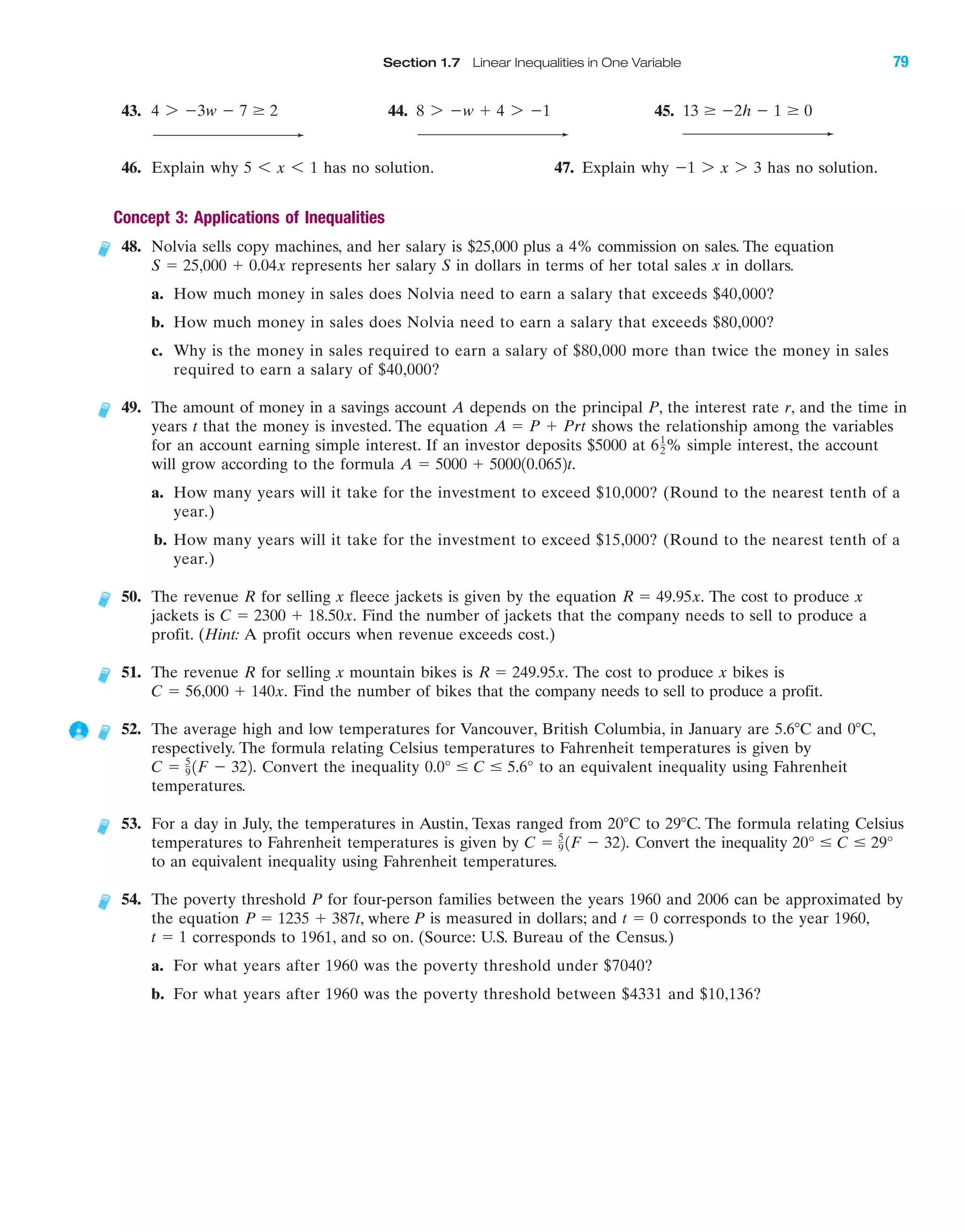 43. 44. 45.
46. Explain why has no solution. 47. Explain why has no solution.
Concept 3: Applications of Inequalities
48. Nolvia sells copy machines, and her salary is $25,000 plus a 4% commission on sales. The equation
represents her salary S in dollars in terms of her total sales x in dollars.
a. How much money in sales does Nolvia need to earn a salary that exceeds $40,000?
b. How much money in sales does Nolvia need to earn a salary that exceeds $80,000?
c. Why is the money in sales required to earn a salary of $80,000 more than twice the money in sales
required to earn a salary of $40,000?
49. The amount of money in a savings account A depends on the principal P, the interest rate r, and the time in
years t that the money is invested. The equation shows the relationship among the variables
for an account earning simple interest. If an investor deposits $5000 at % simple interest, the account
will grow according to the formula
a. How many years will it take for the investment to exceed $10,000? (Round to the nearest tenth of a
year.)
b. How many years will it take for the investment to exceed $15,000? (Round to the nearest tenth of a
year.)
50. The revenue R for selling x fleece jackets is given by the equation The cost to produce x
jackets is Find the number of jackets that the company needs to sell to produce a
profit. (Hint: A profit occurs when revenue exceeds cost.)
51. The revenue R for selling x mountain bikes is The cost to produce x bikes is
Find the number of bikes that the company needs to sell to produce a profit.
52. The average high and low temperatures for Vancouver, British Columbia, in January are 5.6ЊC and 0ЊC,
respectively. The formula relating Celsius temperatures to Fahrenheit temperatures is given by
Convert the inequality to an equivalent inequality using Fahrenheit
temperatures.
53. For a day in July, the temperatures in Austin, Texas ranged from 20ЊC to 29ЊC. The formula relating Celsius
temperatures to Fahrenheit temperatures is given by Convert the inequality
to an equivalent inequality using Fahrenheit temperatures.
54. The poverty threshold P for four-person families between the years 1960 and 2006 can be approximated by
the equation is measured in dollars; and corresponds to the year 1960,
corresponds to 1961, and so on. (Source: U.S. Bureau of the Census.)
a. For what years after 1960 was the poverty threshold under $7040?
b. For what years after 1960 was the poverty threshold between $4331 and $10,136?
t ϭ 1
t ϭ 0P ϭ 1235 ϩ 387t, where P
20° Յ C Յ 29°C ϭ 5
9 1F Ϫ 322.
0.0° Յ C Յ 5.6°C ϭ 5
9 1F Ϫ 322.
C ϭ 56,000 ϩ 140x.
R ϭ 249.95x.
C ϭ 2300 ϩ 18.50x.
R ϭ 49.95x.
A ϭ 5000 ϩ 500010.0652t.
61
2
A ϭ P ϩ Prt
S ϭ 25,000 ϩ 0.04x
Ϫ1 7 x 7 35 6 x 6 1
13 Ն Ϫ2h Ϫ 1 Ն 08 7 Ϫw ϩ 4 7 Ϫ14 7 Ϫ3w Ϫ 7 Ն 2
Section 1.7 Linear Inequalities in One Variable 79
IAmiL2872X_ch01_001-102 09/12/2006 08:31 PM Page 79
CONFIRMING PAGES
 