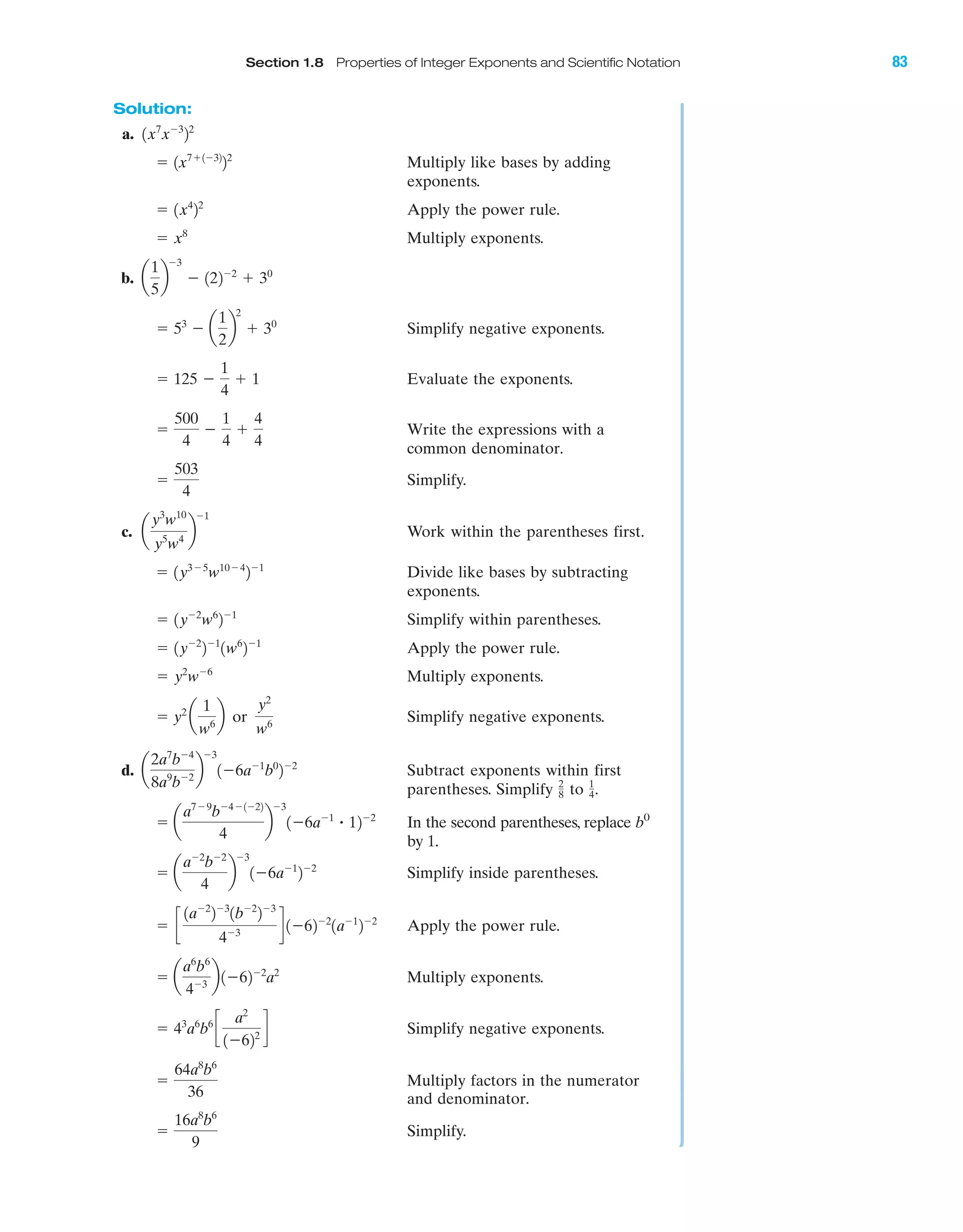 Section 1.8 Properties of Integer Exponents and Scientific Notation 83
Solution:
a.
Multiply like bases by adding
exponents.
Apply the power rule.
Multiply exponents.
b.
Simplify negative exponents.
Evaluate the exponents.
Write the expressions with a
common denominator.
Simplify.
c. Work within the parentheses first.
Divide like bases by subtracting
exponents.
Simplify within parentheses.
Apply the power rule.
Multiply exponents.
Simplify negative exponents.
d. Subtract exponents within first
parentheses. Simplify to .
In the second parentheses, replace b0
by 1.
Simplify inside parentheses.
Apply the power rule.
Multiply exponents.
Simplify negative exponents.
Multiply factors in the numerator
and denominator.
Simplify.ϭ
16a8
b6
9
ϭ
64a8
b6
36
ϭ 43
a6
b6
c
a2
1Ϫ622
d
ϭ a
a6
b6
4Ϫ3
b1Ϫ62Ϫ2
a2
ϭ c
1aϪ2
2Ϫ3
1bϪ2
2Ϫ3
4Ϫ3
d 1Ϫ62Ϫ2
1aϪ1
2Ϫ2
ϭ a
aϪ2
bϪ2
4
b
Ϫ3
1Ϫ6aϪ1
2Ϫ2
ϭ a
a7Ϫ9
bϪ4Ϫ1Ϫ22
4
b
Ϫ3
1Ϫ6aϪ1
ؒ 12Ϫ2
1
4
2
8
a
2a7
bϪ4
8a9
bϪ2
b
Ϫ3
1Ϫ6aϪ1
b0
2Ϫ2
ϭ y2
a
1
w6
b or
y2
w6
ϭ y2
wϪ6
ϭ 1yϪ2
2Ϫ1
1w6
2Ϫ1
ϭ 1yϪ2
w6
2Ϫ1
ϭ 1y3Ϫ5
w10Ϫ4
2Ϫ1
a
y3
w10
y5
w4
b
Ϫ1
ϭ
503
4
ϭ
500
4
Ϫ
1
4
ϩ
4
4
ϭ 125 Ϫ
1
4
ϩ 1
ϭ 53
Ϫ a
1
2
b
2
ϩ 30
a
1
5
b
Ϫ3
Ϫ 122Ϫ2
ϩ 30
ϭ x8
ϭ 1x4
22
ϭ 1x7ϩ1Ϫ32
22
1x7
xϪ3
22
IAmiL2872X_ch01_001-102 09/12/2006 08:31 PM Page 83
CONFIRMING PAGES
 