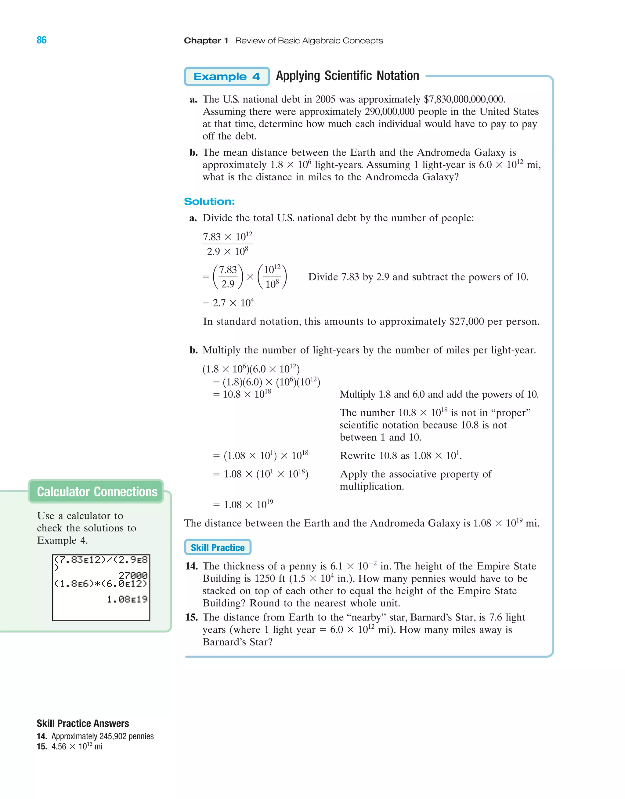 86 Chapter 1 Review of Basic Algebraic Concepts
Skill Practice Answers
14. Approximately 245,902 pennies
15. mi4.56 ϫ 1013
Applying Scientific Notation
a. The U.S. national debt in 2005 was approximately $7,830,000,000,000.
Assuming there were approximately 290,000,000 people in the United States
at that time, determine how much each individual would have to pay to pay
off the debt.
b. The mean distance between the Earth and the Andromeda Galaxy is
approximately light-years. Assuming 1 light-year is mi,
what is the distance in miles to the Andromeda Galaxy?
Solution:
a. Divide the total U.S. national debt by the number of people:
Divide 7.83 by 2.9 and subtract the powers of 10.
In standard notation, this amounts to approximately $27,000 per person.
b. Multiply the number of light-years by the number of miles per light-year.
Multiply 1.8 and 6.0 and add the powers of 10.
The number is not in “proper”
scientific notation because 10.8 is not
between 1 and 10.
Rewrite 10.8 as .
Apply the associative property of
multiplication.
The distance between the Earth and the Andromeda Galaxy is mi.
14. The thickness of a penny is in. The height of the Empire State
Building is 1250 ft ( in.). How many pennies would have to be
stacked on top of each other to equal the height of the Empire State
Building? Round to the nearest whole unit.
15. The distance from Earth to the “nearby’’ star, Barnard’s Star, is 7.6 light
years (where 1 light year mi). How many miles away is
Barnard’s Star?
ϭ 6.0 ϫ 1012
1.5 ϫ 104
6.1 ϫ 10Ϫ2
Skill Practice
1.08 ϫ 1019
ϭ 1.08 ϫ 1019
ϭ 1.08 ϫ 1101
ϫ 1018
2
1.08 ϫ 101
ϭ 11.08 ϫ 101
2 ϫ 1018
10.8 ϫ 1018
ϭ 10.8 ϫ 1018
ϭ 11.8216.02 ϫ 1106
211012
2
11.8 ϫ 106
216.0 ϫ 1012
2
ϭ 2.7 ϫ 104
ϭ a
7.83
2.9
b ϫ a
1012
108
b
7.83 ϫ 1012
2.9 ϫ 108
6.0 ϫ 1012
1.8 ϫ 106
Example 4
Calculator Connections
Use a calculator to
check the solutions to
Example 4.
IAmiL2872X_ch01_001-102 09/12/2006 08:32 PM Page 86
CONFIRMING PAGES
 