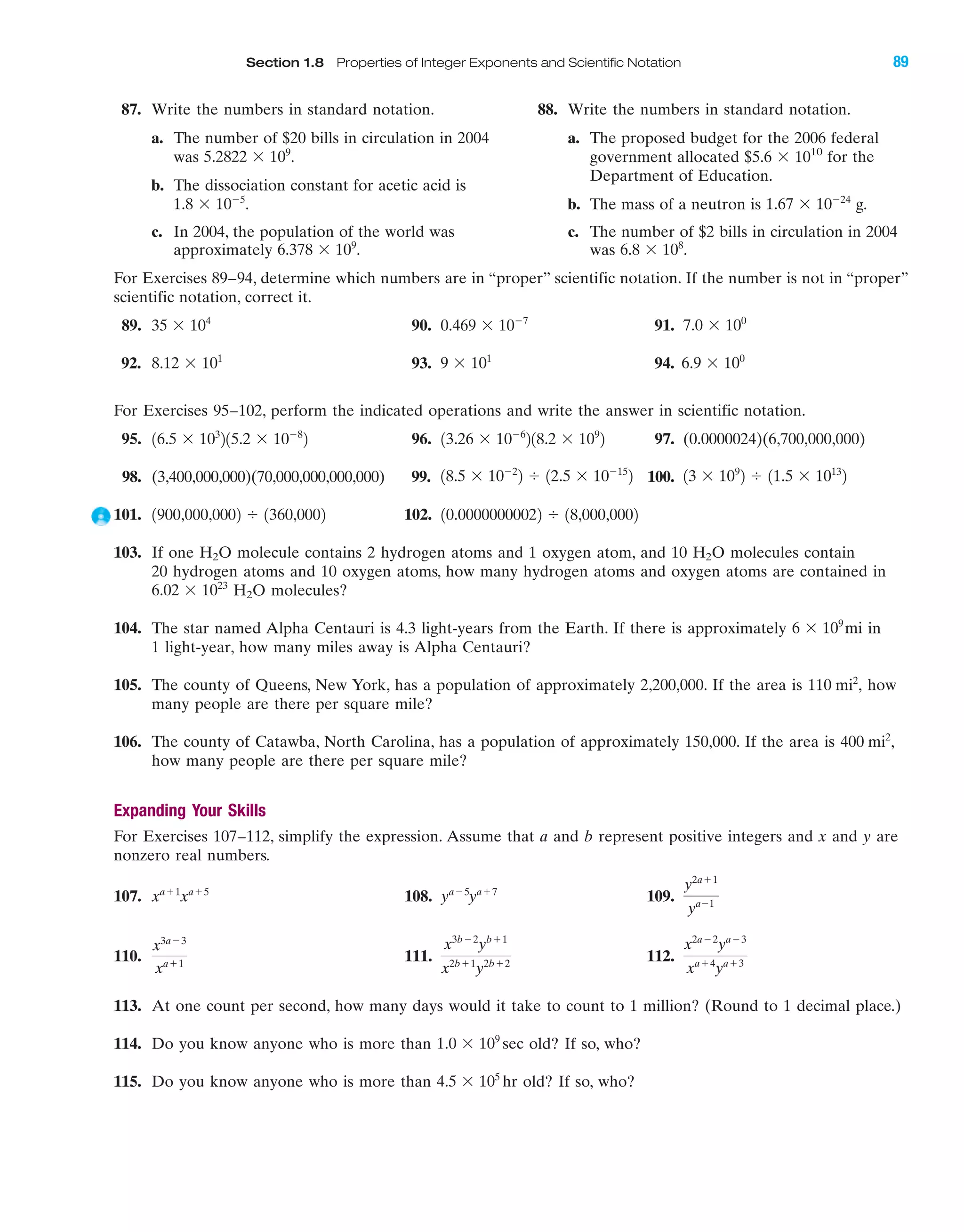 87. Write the numbers in standard notation.
a. The number of $20 bills in circulation in 2004
was .
b. The dissociation constant for acetic acid is
.
c. In 2004, the population of the world was
approximately .6.378 ϫ 109
1.8 ϫ 10Ϫ5
5.2822 ϫ 109
Section 1.8 Properties of Integer Exponents and Scientific Notation 89
For Exercises 89–94, determine which numbers are in “proper” scientific notation. If the number is not in “proper”
scientific notation, correct it.
89. 90. 91.
92. 93. 94.
For Exercises 95–102, perform the indicated operations and write the answer in scientific notation.
95. 96. 97. (0.0000024)(6,700,000,000)
98. (3,400,000,000)(70,000,000,000,000) 99. 100.
101. 102.
103. If one H2O molecule contains 2 hydrogen atoms and 1 oxygen atom, and 10 H2O molecules contain
20 hydrogen atoms and 10 oxygen atoms, how many hydrogen atoms and oxygen atoms are contained in
H2O molecules?
104. The star named Alpha Centauri is 4.3 light-years from the Earth. If there is approximately in
1 light-year, how many miles away is Alpha Centauri?
105. The county of Queens, New York, has a population of approximately 2,200,000. If the area is how
many people are there per square mile?
106. The county of Catawba, North Carolina, has a population of approximately 150,000. If the area is
how many people are there per square mile?
Expanding Your Skills
For Exercises 107–112, simplify the expression. Assume that a and b represent positive integers and x and y are
nonzero real numbers.
107. 108. 109.
110. 111. 112.
113. At one count per second, how many days would it take to count to 1 million? (Round to 1 decimal place.)
114. Do you know anyone who is more than old? If so, who?
115. Do you know anyone who is more than old? If so, who?4.5 ϫ 105
hr
1.0 ϫ 109
sec
x2aϪ2
yaϪ3
xaϩ4
yaϩ3
x3bϪ2
ybϩ1
x2bϩ1
y2bϩ2
x3aϪ3
xaϩ1
y2aϩ1
yaϪ1
yaϪ5
yaϩ7
xaϩ1
xaϩ5
400 mi2
,
110 mi2
,
6 ϫ 109
mi
6.02 ϫ 1023
10.00000000022 Ϭ 18,000,00021900,000,0002 Ϭ 1360,0002
13 ϫ 109
2 Ϭ 11.5 ϫ 1013
218.5 ϫ 10Ϫ2
2 Ϭ 12.5 ϫ 10Ϫ15
2
13.26 ϫ 10Ϫ6
218.2 ϫ 109
216.5 ϫ 103
215.2 ϫ 10Ϫ8
2
6.9 ϫ 100
9 ϫ 101
8.12 ϫ 101
7.0 ϫ 100
0.469 ϫ 10Ϫ7
35 ϫ 104
88. Write the numbers in standard notation.
a. The proposed budget for the 2006 federal
government allocated $5.6 ϫ 1010
for the
Department of Education.
b. The mass of a neutron is g.
c. The number of $2 bills in circulation in 2004
was .6.8 ϫ 108
1.67 ϫ 10Ϫ24
IAmiL2872X_ch01_001-102 09/12/2006 08:32 PM Page 89
CONFIRMING PAGES
 