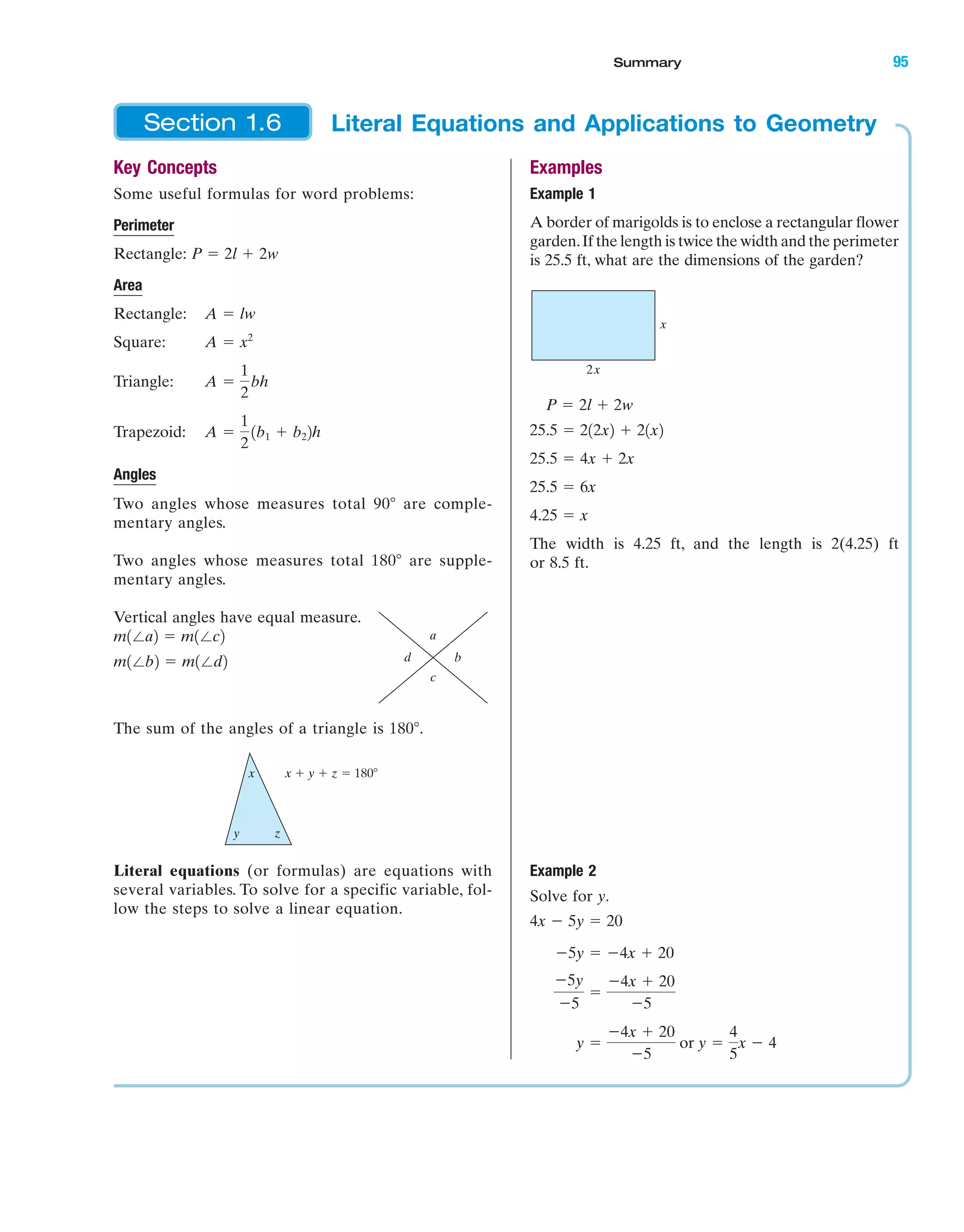 Examples
Example 1
A border of marigolds is to enclose a rectangular flower
garden.If the length is twice the width and the perimeter
is 25.5 ft, what are the dimensions of the garden?
The width is 4.25 ft, and the length is 2(4.25) ft
or 8.5 ft.
Example 2
Solve for y.
y ϭ
Ϫ4x ϩ 20
Ϫ5
or y ϭ
4
5
x Ϫ 4
Ϫ5y
Ϫ5
ϭ
Ϫ4x ϩ 20
Ϫ5
Ϫ5y ϭ Ϫ4x ϩ 20
4x Ϫ 5y ϭ 20
4.25 ϭ x
25.5 ϭ 6x
25.5 ϭ 4x ϩ 2x
25.5 ϭ 212x2 ϩ 21x2
P ϭ 2l ϩ 2w
2x
x
Key Concepts
Some useful formulas for word problems:
Perimeter
Rectangle:
Area
Rectangle:
Square:
Triangle:
Trapezoid:
Angles
Two angles whose measures total 90Њ are comple-
mentary angles.
Two angles whose measures total 180Њ are supple-
mentary angles.
Vertical angles have equal measure.
The sum of the angles of a triangle is 180Њ.
Literal equations (or formulas) are equations with
several variables. To solve for a specific variable, fol-
low the steps to solve a linear equation.
x x ϩ y ϩ z ϭ 180Њ
y z
bd
a
c
m1Єb2 ϭ m1Єd2
m1Єa2 ϭ m1Єc2
A ϭ
1
2
1b1 ϩ b22h
A ϭ
1
2
bh
A ϭ x2
A ϭ lw
P ϭ 2l ϩ 2w
Literal Equations and Applications to GeometrySection 1.6
IA
Summary 95
miL2872X_ch01_001-102 09/12/2006 08:33 PM Page 95
CONFIRMING PAGES
 