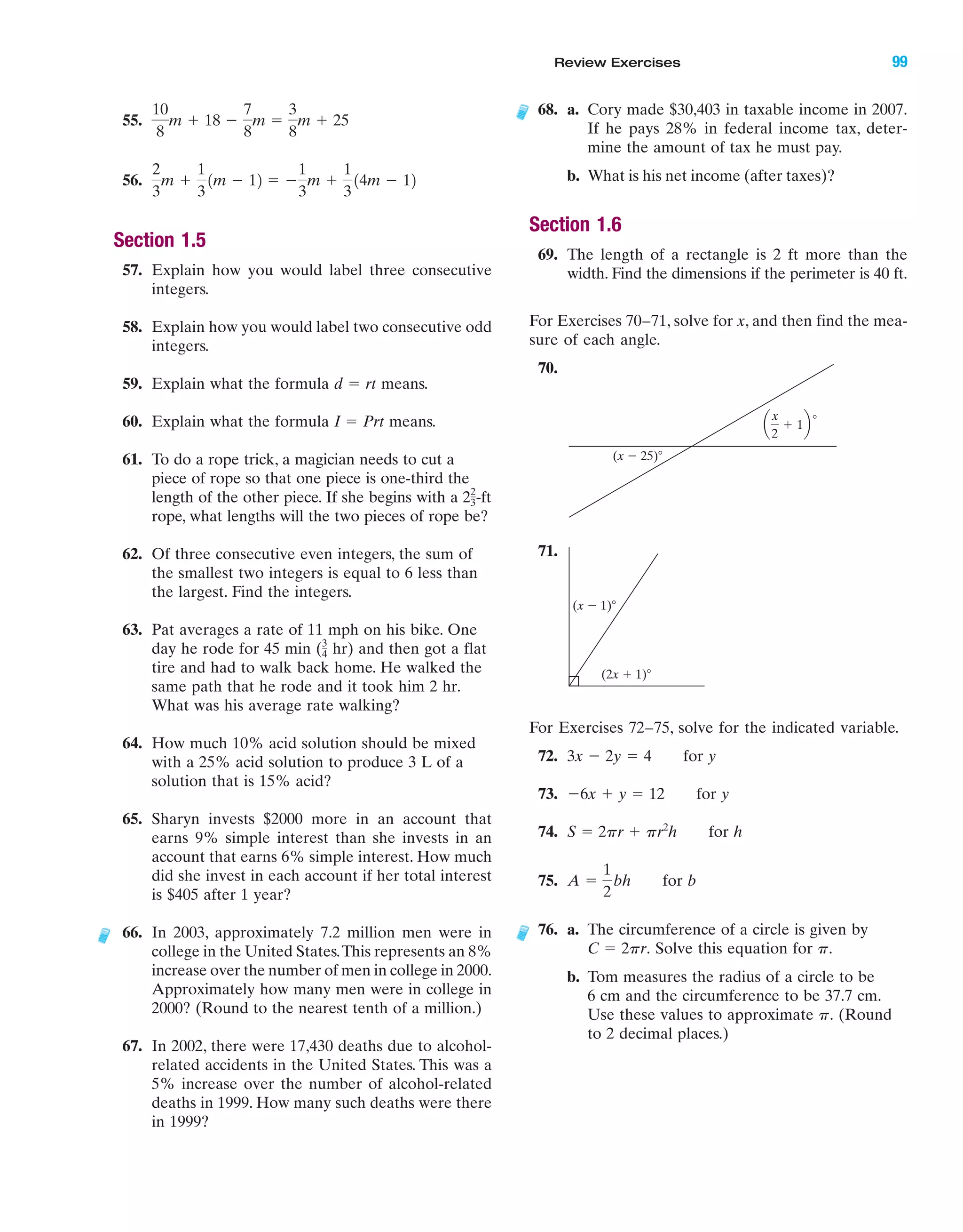 Review Exercises 99
55.
56.
Section 1.5
57. Explain how you would label three consecutive
integers.
58. Explain how you would label two consecutive odd
integers.
59. Explain what the formula means.
60. Explain what the formula means.
61. To do a rope trick, a magician needs to cut a
piece of rope so that one piece is one-third the
length of the other piece. If she begins with a -ft
rope, what lengths will the two pieces of rope be?
62. Of three consecutive even integers, the sum of
the smallest two integers is equal to 6 less than
the largest. Find the integers.
63. Pat averages a rate of 11 mph on his bike. One
day he rode for 45 min ( hr) and then got a flat
tire and had to walk back home. He walked the
same path that he rode and it took him 2 hr.
What was his average rate walking?
64. How much 10% acid solution should be mixed
with a 25% acid solution to produce 3 L of a
solution that is 15% acid?
65. Sharyn invests $2000 more in an account that
earns 9% simple interest than she invests in an
account that earns 6% simple interest. How much
did she invest in each account if her total interest
is $405 after 1 year?
66. In 2003, approximately 7.2 million men were in
college in the United States.This represents an 8%
increase over the number of men in college in 2000.
Approximately how many men were in college in
2000? (Round to the nearest tenth of a million.)
67. In 2002, there were 17,430 deaths due to alcohol-
related accidents in the United States. This was a
5% increase over the number of alcohol-related
deaths in 1999. How many such deaths were there
in 1999?
3
4
22
3
I ϭ Prt
d ϭ rt
2
3
m ϩ
1
3
1m Ϫ 12 ϭ Ϫ
1
3
m ϩ
1
3
14m Ϫ 12
10
8
m ϩ 18 Ϫ
7
8
m ϭ
3
8
m ϩ 25
68. a. Cory made $30,403 in taxable income in 2007.
If he pays 28% in federal income tax, deter-
mine the amount of tax he must pay.
b. What is his net income (after taxes)?
Section 1.6
69. The length of a rectangle is 2 ft more than the
width. Find the dimensions if the perimeter is 40 ft.
For Exercises 70–71, solve for x, and then find the mea-
sure of each angle.
70.
71.
For Exercises 72–75, solve for the indicated variable.
72. for y
73. for y
74. for h
75. for b
76. a. The circumference of a circle is given by
Solve this equation for
b. Tom measures the radius of a circle to be
6 cm and the circumference to be 37.7 cm.
Use these values to approximate (Round
to 2 decimal places.)
p.
p.C ϭ 2pr.
A ϭ
1
2
bh
S ϭ 2pr ϩ pr2
h
Ϫ6x ϩ y ϭ 12
3x Ϫ 2y ϭ 4
(x Ϫ 1)Њ
(2x ϩ 1)Њ
(x Ϫ 25)Њ
Њa
2
ϩ 1b
x
IAmiL2872X_ch01_001-102 09/12/2006 08:33 PM Page 99
CONFIRMING PAGES
 