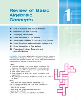 IA
Section 1.1 Sets of Numbers and Interval Notation 1
1
In Chapter 1, we present operations on real numbers, solving equations,
and applications. This puzzle will help you familiarize yourself with some
basic terms and geometry formulas. You will use these terms and formulas
when working the exercises in Sections 1.5 and 1.6.
Review of Basic
Algebraic
Concepts
1.1 Sets of Numbers and Interval Notation
1.2 Operations on Real Numbers
1.3 Simplifying Expressions
1.4 Linear Equations in One Variable
1.5 Applications of Linear Equations in One Variable
1.6 Literal Equations and Applications to Geometry
1.7 Linear Inequalities in One Variable
1.8 Properties of Integer Exponents and
Scientific Notation
11
Across
4. Given that distance ϭ rate ϫ time, what is the distance from
Oklahoma City to Boston if it takes 28 hr of driving 60 mph?
5. What is the sum of the measures of the angles of a triangle?
6. What number is twice 6249?
8. If the measure of an angle is 48º, what is the measure of its
supplement?
10. If a rectangle has an area of 8670 ft2
and a width of 85 ft, what is
its length?
Down
1. What is the next consecutive even integer after 4308?
2. If the measure of an angle is 2º, what is the measure of its
complement?
3. What is 25% of 25,644?
5. What is the next consecutive integer after 1045?
7. What is 10% of 87,420?
9. What is the next consecutive odd integer after 3225?
3
6 7
98
10
1
2
4
5
miL2872X_ch01_001-102 09/15/2006 12:38 AM Page 1
CONFIRMING PAGES
 