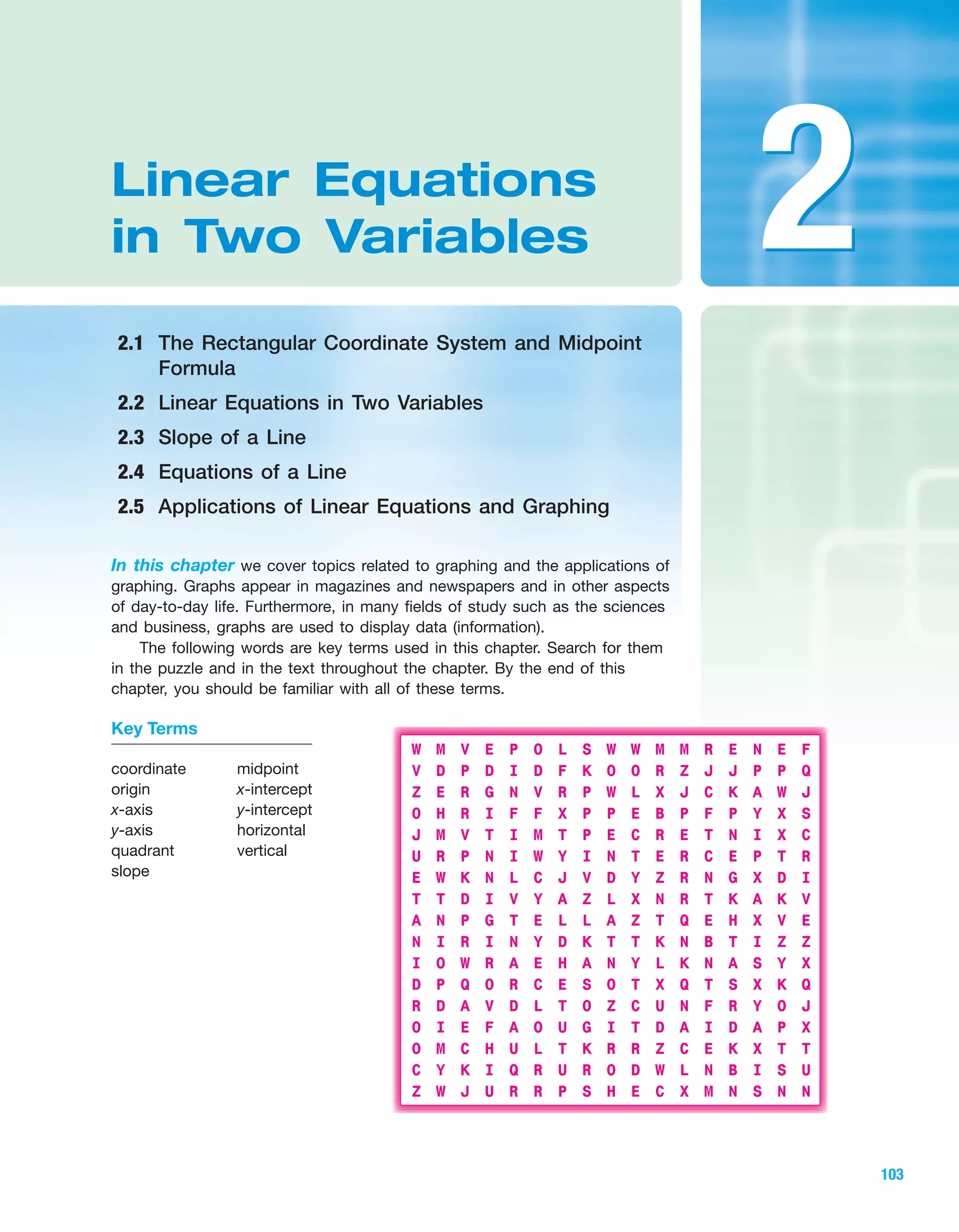 Section 1.1 Sets of Numbers and Interval Notation 103
IA
103
In this chapter we cover topics related to graphing and the applications of
graphing. Graphs appear in magazines and newspapers and in other aspects
of day-to-day life. Furthermore, in many fields of study such as the sciences
and business, graphs are used to display data (information).
The following words are key terms used in this chapter. Search for them
in the puzzle and in the text throughout the chapter. By the end of this
chapter, you should be familiar with all of these terms.
Linear Equations
in Two Variables
2.1 The Rectangular Coordinate System and Midpoint
Formula
2.2 Linear Equations in Two Variables
2.3 Slope of a Line
2.4 Equations of a Line
2.5 Applications of Linear Equations and Graphing
22
W M V E P O L S W W M M R E N E F
V D P D I D F K O O R Z J J P P Q
Z E R G N V R P W L X J C K A W J
O H R I F F X P P E B P F P Y X S
J M V T I M T P E C R E T N I X C
U R P N I W Y I N T E R C E P T R
E W K N L C J V D Y Z R N G X D I
T T D I V Y A Z L X N R T K A K V
A N P G T E L L A Z T Q E H X V E
N I R I N Y D K T T K N B T I Z Z
I O W R A E H A N Y L K N A S Y X
D P Q O R C E S O T X Q T S X K Q
R D A V D L T O Z C U N F R Y O J
O I E F A O U G I T D A I D A P X
O M C H U L T K R R Z C E K X T T
C Y K I Q R U R O D W L N B I S U
Z W J U R R P S H E C X M N S N N
Key Terms
coordinate
origin
x-axis
y-axis
quadrant
slope
midpoint
x-intercept
y-intercept
horizontal
vertical
miL2872X_ch02_103-176 09/14/2006 06:38 PM Page 103
CONFIRMING PAGES
 