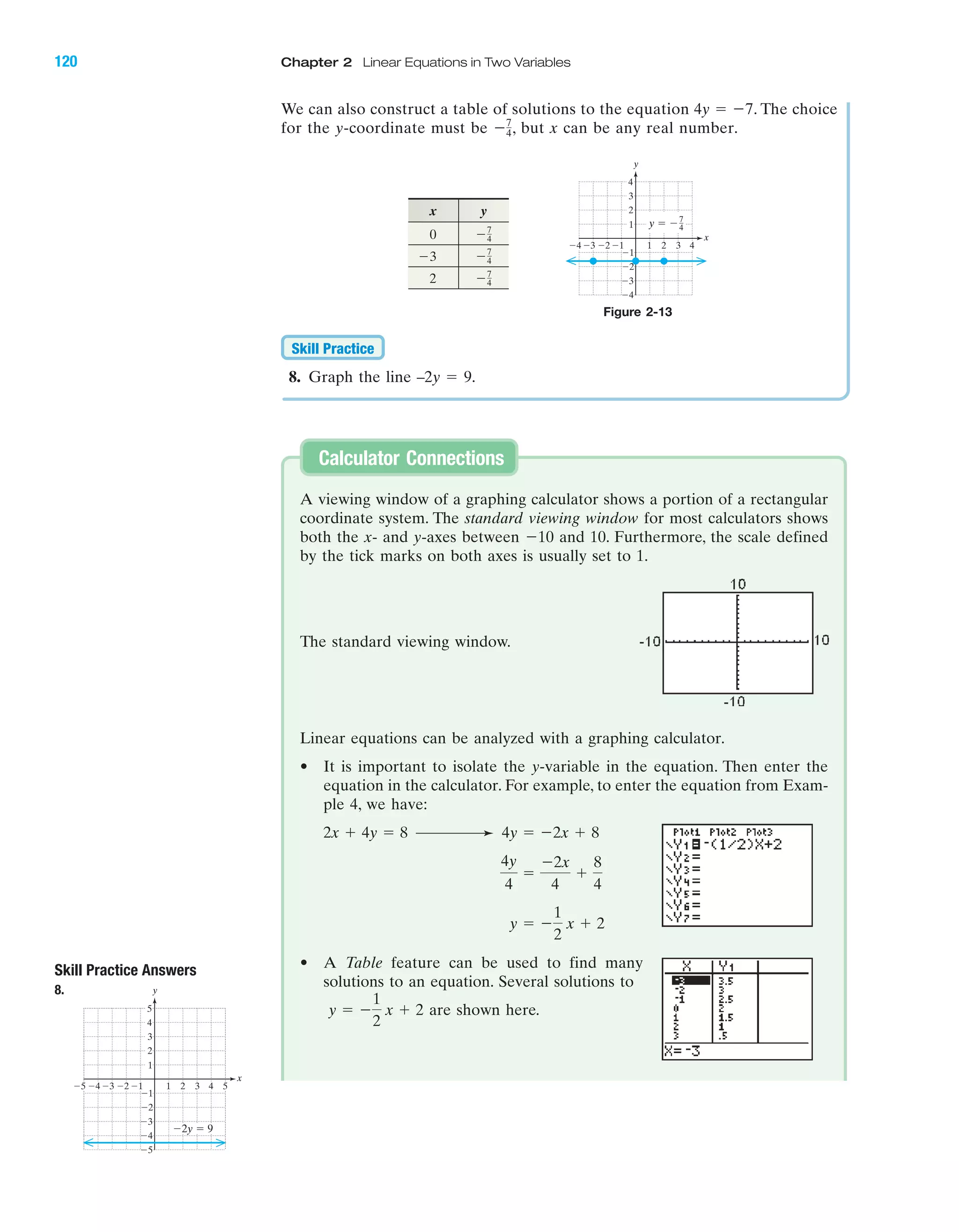 120 Chapter 2 Linear Equations in Two Variables
IA
8. Graph the line –2y ϭ 9.
Skill Practice
x y
0
2 Ϫ7
4
Ϫ7
4Ϫ3
Ϫ7
4
A viewing window of a graphing calculator shows a portion of a rectangular
coordinate system. The standard viewing window for most calculators shows
both the x- and y-axes between Ϫ10 and 10. Furthermore, the scale defined
by the tick marks on both axes is usually set to 1.
Linear equations can be analyzed with a graphing calculator.
• It is important to isolate the y-variable in the equation. Then enter the
equation in the calculator. For example, to enter the equation from Exam-
ple 4, we have:
• A Table feature can be used to find many
solutions to an equation. Several solutions to
are shown here.y ϭ Ϫ
1
2
x ϩ 2
y ϭ Ϫ
1
2
x ϩ 2
4y
4
ϭ
Ϫ2x
4
ϩ
8
4
4y ϭ Ϫ2x ϩ 82x ϩ 4y ϭ 8
Calculator Connections
Skill Practice Answers
8.
4 5Ϫ4Ϫ5 Ϫ3 1 2 3
Ϫ2
Ϫ3
Ϫ4
Ϫ5
4
5
1
Ϫ1Ϫ2
3
2
Ϫ1
x
y
Ϫ2y ϭ 9
Figure 2-13
4Ϫ4 Ϫ3 1 2
Ϫ2
Ϫ3
Ϫ4
4
1
Ϫ1Ϫ2
3
2
Ϫ1
x
y
3
y ϭ Ϫ7
4
The standard viewing window.
We can also construct a table of solutions to the equation . The choice
for the y-coordinate must be , but x can be any real number.Ϫ7
4
4y ϭ Ϫ7
miL2872X_ch02_103-176 09/14/2006 06:39 PM Page 120
CONFIRMING PAGES
 