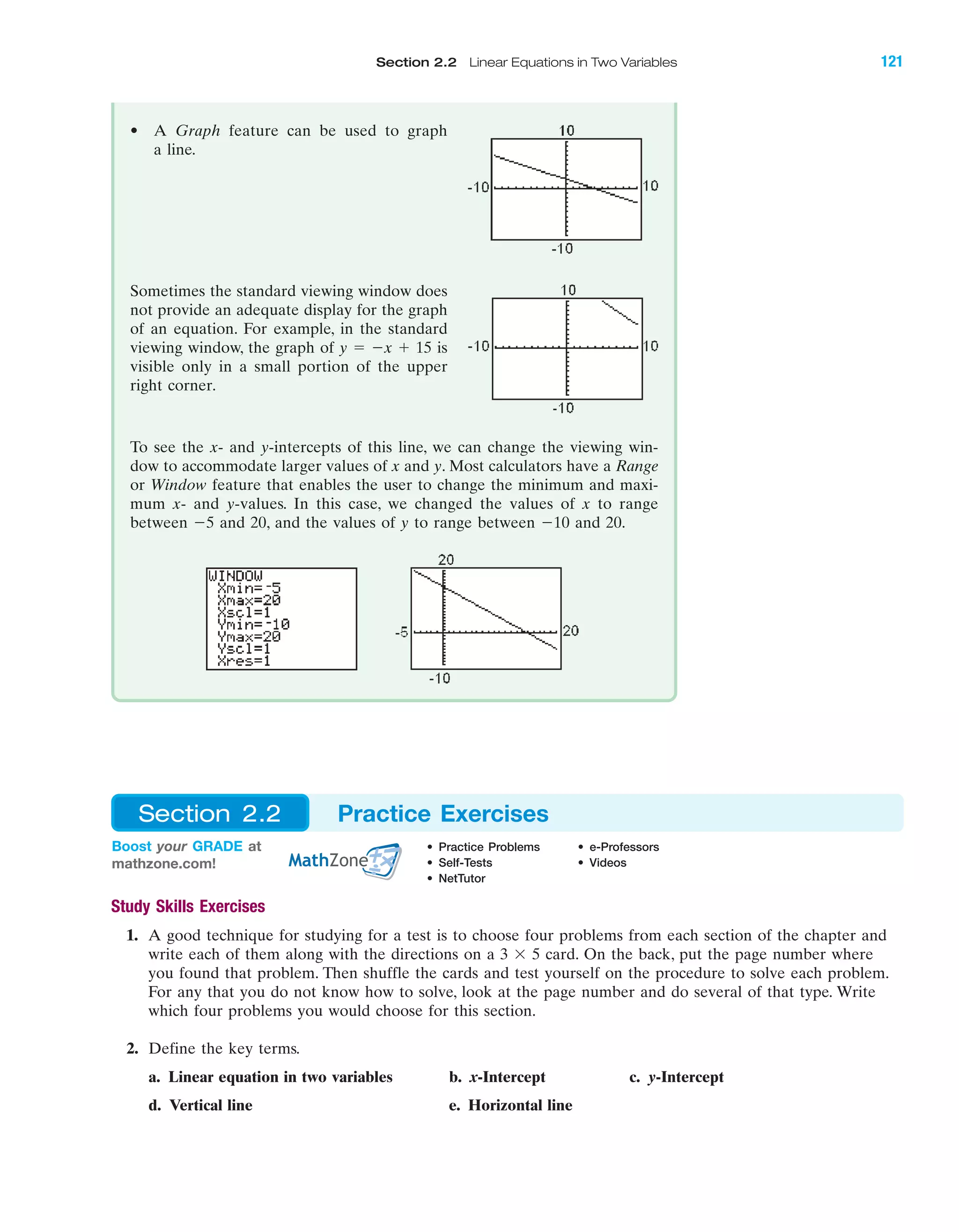 Section 2.2 Linear Equations in Two Variables 121
Study Skills Exercises
1. A good technique for studying for a test is to choose four problems from each section of the chapter and
write each of them along with the directions on a 3 ϫ 5 card. On the back, put the page number where
you found that problem. Then shuffle the cards and test yourself on the procedure to solve each problem.
For any that you do not know how to solve, look at the page number and do several of that type. Write
which four problems you would choose for this section.
2. Define the key terms.
a. Linear equation in two variables b. x-Intercept c. y-Intercept
d. Vertical line e. Horizontal line
IA
• A Graph feature can be used to graph
a line.
Sometimes the standard viewing window does
not provide an adequate display for the graph
of an equation. For example, in the standard
viewing window, the graph of y ϭ Ϫx ϩ 15 is
visible only in a small portion of the upper
right corner.
To see the x- and y-intercepts of this line, we can change the viewing win-
dow to accommodate larger values of x and y. Most calculators have a Range
or Window feature that enables the user to change the minimum and maxi-
mum x- and y-values. In this case, we changed the values of x to range
between Ϫ5 and 20, and the values of y to range between Ϫ10 and 20.
Boost your GRADE at
mathzone.com!
• Practice Problems • e-Professors
• Self-Tests • Videos
• NetTutor
Section 2.2 Practice Exercises
miL2872X_ch02_103-176 09/14/2006 06:39 PM Page 121
CONFIRMING PAGES
 