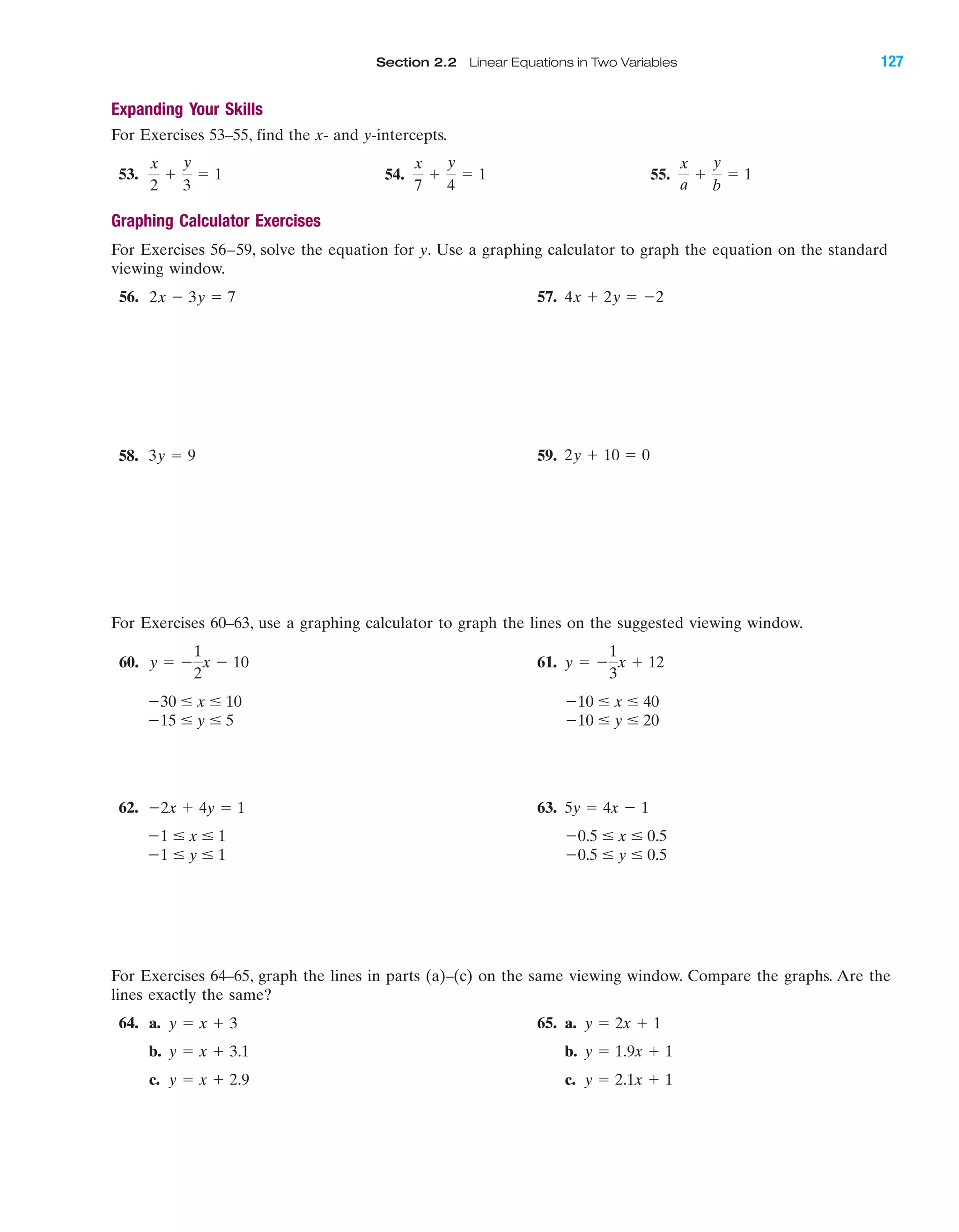 Section 2.2 Linear Equations in Two Variables 127
Expanding Your Skills
For Exercises 53–55, find the x- and y-intercepts.
53. 54. 55.
Graphing Calculator Exercises
For Exercises 56–59, solve the equation for y. Use a graphing calculator to graph the equation on the standard
viewing window.
56. 57. 4x ϩ 2y ϭ Ϫ22x Ϫ 3y ϭ 7
x
a
ϩ
y
b
ϭ 1
x
7
ϩ
y
4
ϭ 1
x
2
ϩ
y
3
ϭ 1
IA
58. 59. 2y ϩ 10 ϭ 03y ϭ 9
For Exercises 60–63, use a graphing calculator to graph the lines on the suggested viewing window.
60. 61.
62. 63.
For Exercises 64–65, graph the lines in parts (a)–(c) on the same viewing window. Compare the graphs. Are the
lines exactly the same?
64. a. 65. a.
b. b.
c. c. y ϭ 2.1x ϩ 1y ϭ x ϩ 2.9
y ϭ 1.9x ϩ 1y ϭ x ϩ 3.1
y ϭ 2x ϩ 1y ϭ x ϩ 3
Ϫ0.5 Յ y Յ 0.5Ϫ1 Յ y Յ 1
Ϫ0.5 Յ x Յ 0.5Ϫ1 Յ x Յ 1
5y ϭ 4x Ϫ 1Ϫ2x ϩ 4y ϭ 1
Ϫ10 Յ y Յ 20Ϫ15 Յ y Յ 5
Ϫ10 Յ x Յ 40Ϫ30 Յ x Յ 10
y ϭ Ϫ
1
3
x ϩ 12y ϭ Ϫ
1
2
x Ϫ 10
miL2872X_ch02_103-176 09/14/2006 06:41 PM Page 127
CONFIRMING PAGES
 
