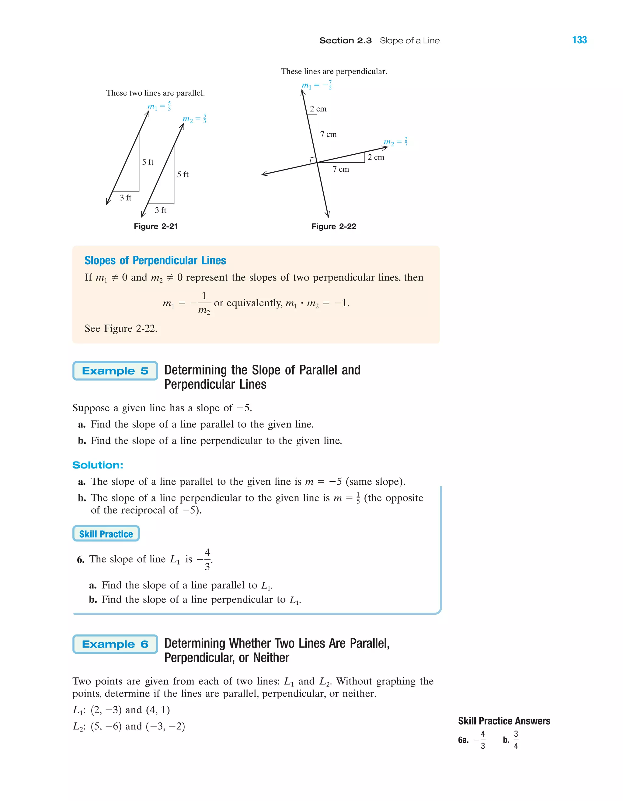 Slopes of Perpendicular Lines
If and represent the slopes of two perpendicular lines, then
or equivalently, .
See Figure 2-22.
m1 ؒ m2 ϭ Ϫ1m1 ϭ Ϫ
1
m2
m2 0m1 0
Figure 2-21 Figure 2-22
Skill Practice Answers
6a. b.
3
4
Ϫ
4
3
m1 ϭ 5
3
m2 ϭ 5
3
5 ft
3 ft
5 ft
These two lines are parallel.
3 ft
m1 ϭ Ϫ7
2
m2 ϭ 2
7
2 cm
2 cm
7 cm
7 cm
These lines are perpendicular.
Determining the Slope of Parallel and
Perpendicular Lines
Suppose a given line has a slope of Ϫ5.
a. Find the slope of a line parallel to the given line.
b. Find the slope of a line perpendicular to the given line.
Solution:
a. The slope of a line parallel to the given line is (same slope).
b. The slope of a line perpendicular to the given line is (the opposite
of the reciprocal of Ϫ5).
6. The slope of line is
a. Find the slope of a line parallel to
b. Find the slope of a line perpendicular to
Determining Whether Two Lines Are Parallel,
Perpendicular, or Neither
Two points are given from each of two lines: and Without graphing the
points, determine if the lines are parallel, perpendicular, or neither.
and (4, 1)
and 1Ϫ3, Ϫ2215, Ϫ62L2:
12, Ϫ32L1:
L2.L1
Example 6
L1.
L1.
Ϫ
4
3
.L1
Skill Practice
m ϭ 1
5
m ϭ Ϫ5
Example 5
IA
Section 2.3 Slope of a Line 133
miL2872X_ch02_103-176 09/14/2006 06:41 PM Page 133
CONFIRMING PAGES
 