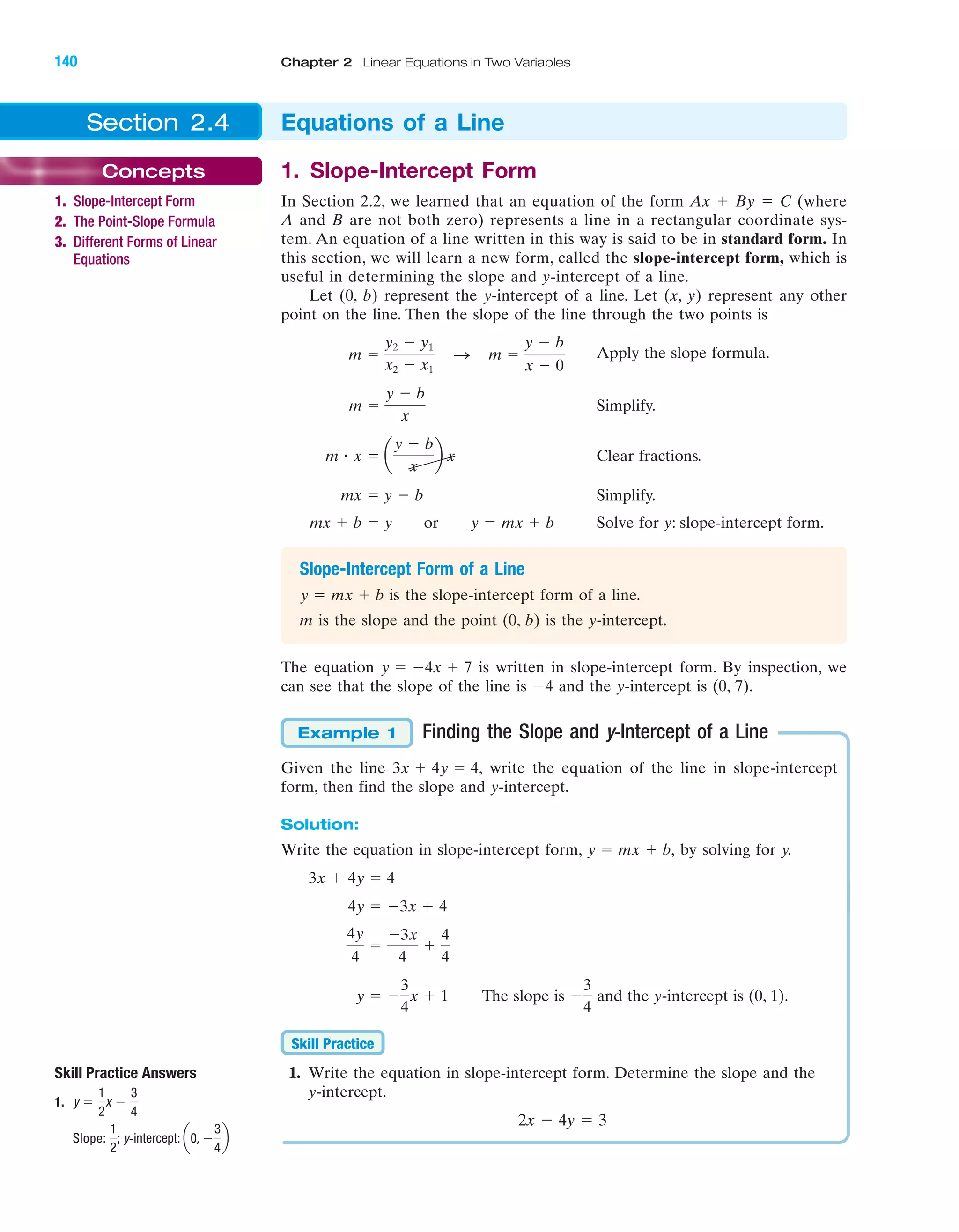 Skill Practice Answers
1.
Slope:
1
2
; y-intercept: a0, Ϫ
3
4
b
y ϭ
1
2
x Ϫ
3
4
Section 2.4 Equations of a Line
Concepts
1. Slope-Intercept Form
2. The Point-Slope Formula
3. Different Forms of Linear
Equations
1. Slope-Intercept Form
In Section 2.2, we learned that an equation of the form Ax ϩ By ϭ C (where
A and B are not both zero) represents a line in a rectangular coordinate sys-
tem. An equation of a line written in this way is said to be in standard form. In
this section, we will learn a new form, called the slope-intercept form, which is
useful in determining the slope and y-intercept of a line.
Let (0, b) represent the y-intercept of a line. Let (x, y) represent any other
point on the line. Then the slope of the line through the two points is
Apply the slope formula.
Simplify.
Clear fractions.
Simplify.
Solve for y: slope-intercept form.
Slope-Intercept Form of a Line
is the slope-intercept form of a line.
m is the slope and the point (0, b) is the y-intercept.
The equation is written in slope-intercept form. By inspection, we
can see that the slope of the line is Ϫ4 and the y-intercept is (0, 7).
Finding the Slope and y-Intercept of a Line
Given the line write the equation of the line in slope-intercept
form, then find the slope and y-intercept.
Solution:
Write the equation in slope-intercept form, by solving for y.
The slope is and the y-intercept is (0, 1).
1. Write the equation in slope-intercept form. Determine the slope and the
y-intercept.
2x Ϫ 4y ϭ 3
Skill Practice
Ϫ
3
4
y ϭ Ϫ
3
4
x ϩ 1
4y
4
ϭ
Ϫ3x
4
ϩ
4
4
4y ϭ Ϫ3x ϩ 4
3x ϩ 4y ϭ 4
y ϭ mx ϩ b,
3x ϩ 4y ϭ 4,
Example 1
y ϭ Ϫ4x ϩ 7
y ϭ mx ϩ b
mx ϩ b ϭ y or y ϭ mx ϩ b
mx ϭ y Ϫ b
m ؒ x ϭ a
y Ϫ b
x
b x
m ϭ
y Ϫ b
x
m ϭ
y2 Ϫ y1
x2 Ϫ x1
S m ϭ
y Ϫ b
x Ϫ 0
IA
140 Chapter 2 Linear Equations in Two Variables
miL2872X_ch02_103-176 09/14/2006 06:42 PM Page 140
CONFIRMING PAGES
 
