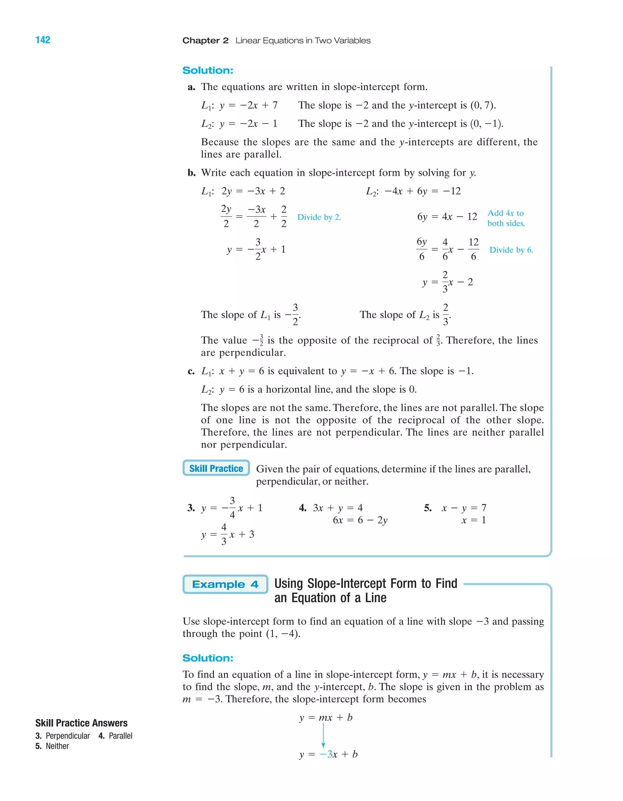 Solution:
a. The equations are written in slope-intercept form.
The slope is and the y-intercept is (0, 7).
The slope is and the y-intercept is
Because the slopes are the same and the y-intercepts are different, the
lines are parallel.
b. Write each equation in slope-intercept form by solving for y.
Divide by 2.
Divide by 6.
The slope of is The slope of is
The value is the opposite of the reciprocal of . Therefore, the lines
are perpendicular.
c. is equivalent to The slope is
is a horizontal line, and the slope is 0.
The slopes are not the same. Therefore, the lines are not parallel. The slope
of one line is not the opposite of the reciprocal of the other slope.
Therefore, the lines are not perpendicular. The lines are neither parallel
nor perpendicular.
Given the pair of equations, determine if the lines are parallel,
perpendicular, or neither.
3. 4. 5.
Using Slope-Intercept Form to Find
an Equation of a Line
Use slope-intercept form to find an equation of a line with slope Ϫ3 and passing
through the point (1, Ϫ4).
Solution:
To find an equation of a line in slope-intercept form, y ϭ mx ϩ b, it is necessary
to find the slope, m, and the y-intercept, b. The slope is given in the problem as
m ϭ Ϫ3. Therefore, the slope-intercept form becomes
y ϭ Ϫ3x ϩ b
y ϭ mx ϩ b
Example 4
y ϭ
4
3
x ϩ 3
x Ϫ y ϭ 73x ϩ y ϭ 4y ϭ Ϫ
3
4
x ϩ 1
Skill Practice
y ϭ 6L2:
Ϫ1.y ϭ Ϫx ϩ 6.x ϩ y ϭ 6L1:
2
3Ϫ3
2
2
3
.L2Ϫ
3
2
.L1
y ϭ
2
3
x Ϫ 2
6y
6
ϭ
4
6
x Ϫ
12
6
y ϭ Ϫ
3
2
x ϩ 1
6y ϭ 4x Ϫ 12
2y
2
ϭ
Ϫ3x
2
ϩ
2
2
Ϫ4x ϩ 6y ϭ Ϫ12L2:2y ϭ Ϫ3x ϩ 2L1:
10, Ϫ12.Ϫ2y ϭ Ϫ2x Ϫ 1L2:
Ϫ2y ϭ Ϫ2x ϩ 7L1:
Add 4x to
both sides.
IA
142 Chapter 2 Linear Equations in Two Variables
Skill Practice Answers
3. Perpendicular 4. Parallel
5. Neither
x ϭ 16x ϭ 6 Ϫ 2y
miL2872X_ch02_103-176 09/14/2006 06:42 PM Page 142
CONFIRMING PAGES
 