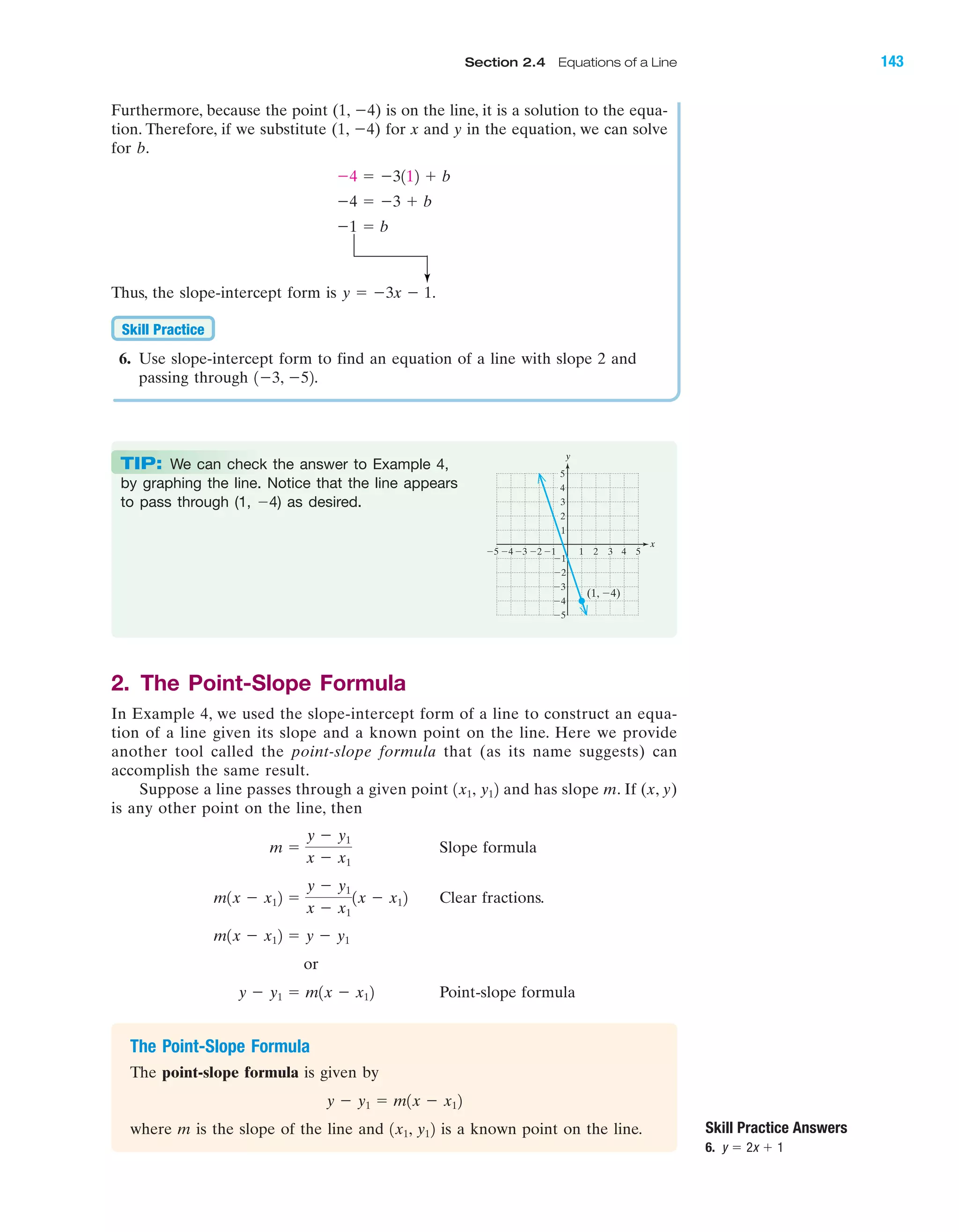 Furthermore, because the point (1, Ϫ4) is on the line, it is a solution to the equa-
tion. Therefore, if we substitute (1, Ϫ4) for x and y in the equation, we can solve
for b.
Thus, the slope-intercept form is .
6. Use slope-intercept form to find an equation of a line with slope 2 and
passing through .1Ϫ3, Ϫ52
Skill Practice
y ϭ Ϫ3x Ϫ 1
Ϫ1 ϭ b
Ϫ4 ϭ Ϫ3 ϩ b
Ϫ4 ϭ Ϫ3112 ϩ b
Skill Practice Answers
6. y ϭ 2x ϩ 1
IA
TIP: We can check the answer to Example 4,
by graphing the line. Notice that the line appears
to pass through (1, Ϫ4) as desired.
4 5Ϫ4Ϫ5 Ϫ3 1 2 3
Ϫ2
Ϫ3
Ϫ4
Ϫ5
4
(1, Ϫ4)
5
1
Ϫ1Ϫ2
3
2
Ϫ1
x
y
2. The Point-Slope Formula
In Example 4, we used the slope-intercept form of a line to construct an equa-
tion of a line given its slope and a known point on the line. Here we provide
another tool called the point-slope formula that (as its name suggests) can
accomplish the same result.
Suppose a line passes through a given point and has slope m. If (x, y)
is any other point on the line, then
Slope formula
Clear fractions.
or
Point-slope formula
The Point-Slope Formula
The point-slope formula is given by
where m is the slope of the line and is a known point on the line.1x1, y12
y Ϫ y1 ϭ m1x Ϫ x12
y Ϫ y1 ϭ m1x Ϫ x12
m1x Ϫ x12 ϭ y Ϫ y1
m1x Ϫ x12 ϭ
y Ϫ y1
x Ϫ x1
1x Ϫ x12
m ϭ
y Ϫ y1
x Ϫ x1
1x1, y12
Section 2.4 Equations of a Line 143
miL2872X_ch02_103-176 09/14/2006 06:42 PM Page 143
CONFIRMING PAGES
 