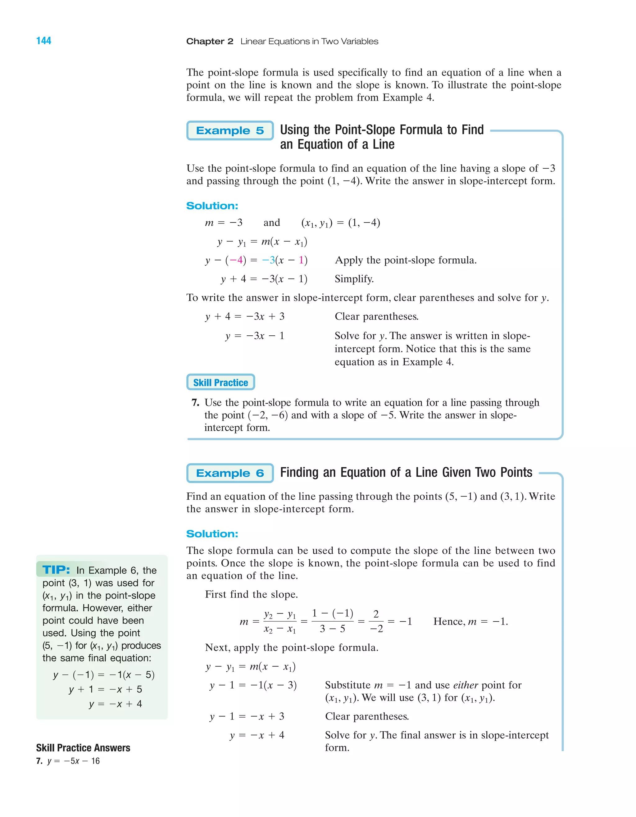 The point-slope formula is used specifically to find an equation of a line when a
point on the line is known and the slope is known. To illustrate the point-slope
formula, we will repeat the problem from Example 4.
Using the Point-Slope Formula to Find
an Equation of a Line
Use the point-slope formula to find an equation of the line having a slope of Ϫ3
and passing through the point (1, Ϫ4). Write the answer in slope-intercept form.
Solution:
and (x1, y1) ϭ (1, Ϫ4)
Apply the point-slope formula.
Simplify.
To write the answer in slope-intercept form, clear parentheses and solve for y.
Clear parentheses.
Solve for y. The answer is written in slope-
intercept form. Notice that this is the same
equation as in Example 4.
7. Use the point-slope formula to write an equation for a line passing through
the point and with a slope of Write the answer in slope-
intercept form.
Finding an Equation of a Line Given Two Points
Find an equation of the line passing through the points (5, Ϫ1) and (3, 1). Write
the answer in slope-intercept form.
Solution:
The slope formula can be used to compute the slope of the line between two
points. Once the slope is known, the point-slope formula can be used to find
an equation of the line.
First find the slope.
Next, apply the point-slope formula.
Substitute and use either point for
(x1, y1). We will use (3, 1) for (x1, y1).
Clear parentheses.
Solve for y. The final answer is in slope-intercept
form.
y ϭ Ϫx ϩ 4
y Ϫ 1 ϭ Ϫx ϩ 3
m ϭ Ϫ1y Ϫ 1 ϭ Ϫ11x Ϫ 32
y Ϫ y1 ϭ m1x Ϫ x12
m ϭ
y2 Ϫ y1
x2 Ϫ x1
ϭ
1 Ϫ 1Ϫ12
3 Ϫ 5
ϭ
2
Ϫ2
ϭ Ϫ1 Hence, m ϭ Ϫ1.
Example 6
Ϫ5.1Ϫ2, Ϫ62
Skill Practice
y ϭ Ϫ3x Ϫ 1
y ϩ 4 ϭ Ϫ3x ϩ 3
y ϩ 4 ϭ Ϫ31x Ϫ 12
y Ϫ 1Ϫ42 ϭ Ϫ31x Ϫ 12
y Ϫ y1 ϭ m1x Ϫ x12
m ϭ Ϫ3
Example 5
Skill Practice Answers
7. y ϭ Ϫ5x Ϫ 16
IA
144 Chapter 2 Linear Equations in Two Variables
TIP: In Example 6, the
point (3, 1) was used for
(x1, y1) in the point-slope
formula. However, either
point could have been
used. Using the point
(5, Ϫ1) for (x1, y1) produces
the same final equation:
y ϭ Ϫx ϩ 4
y ϩ 1 ϭ Ϫx ϩ 5
y Ϫ 1Ϫ12 ϭ Ϫ11x Ϫ 52
miL2872X_ch02_103-176 09/14/2006 06:42 PM Page 144
CONFIRMING PAGES
 