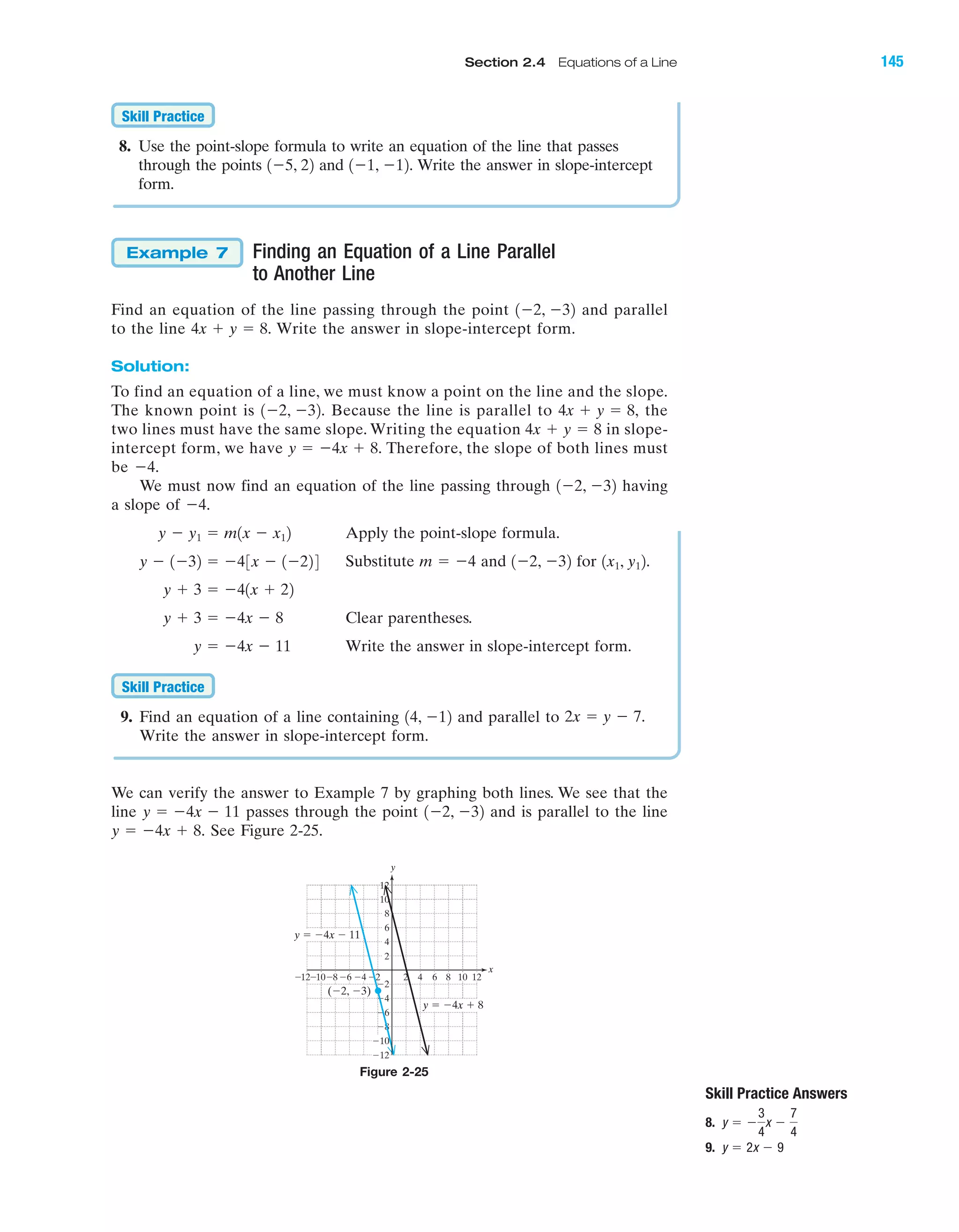 8. Use the point-slope formula to write an equation of the line that passes
through the points and Write the answer in slope-intercept
form.
Finding an Equation of a Line Parallel
to Another Line
Find an equation of the line passing through the point and parallel
to the line Write the answer in slope-intercept form.
Solution:
To find an equation of a line, we must know a point on the line and the slope.
The known point is Because the line is parallel to the
two lines must have the same slope. Writing the equation in slope-
intercept form, we have Therefore, the slope of both lines must
be
We must now find an equation of the line passing through having
a slope of
Apply the point-slope formula.
Substitute and for
Clear parentheses.
Write the answer in slope-intercept form.
9. Find an equation of a line containing and parallel to
Write the answer in slope-intercept form.
We can verify the answer to Example 7 by graphing both lines. We see that the
line passes through the point and is parallel to the line
See Figure 2-25.y ϭ Ϫ4x ϩ 8.
1Ϫ2, Ϫ32y ϭ Ϫ4x Ϫ 11
2x ϭ y Ϫ 7.14, Ϫ12
Skill Practice
y ϭ Ϫ4x Ϫ 11
y ϩ 3 ϭ Ϫ4x Ϫ 8
y ϩ 3 ϭ Ϫ41x ϩ 22
1x1, y12.1Ϫ2, Ϫ32m ϭ Ϫ4y Ϫ 1Ϫ32 ϭ Ϫ43x Ϫ 1Ϫ224
y Ϫ y1 ϭ m1x Ϫ x12
Ϫ4.
1Ϫ2, Ϫ32
Ϫ4.
y ϭ Ϫ4x ϩ 8.
4x ϩ y ϭ 8
4x ϩ y ϭ 8,1Ϫ2, Ϫ32.
4x ϩ y ϭ 8.
1Ϫ2, Ϫ32
Example 7
1Ϫ1, Ϫ12.1Ϫ5, 22
Skill Practice
Skill Practice Answers
8.
9. y ϭ 2x Ϫ 9
y ϭ Ϫ
3
4
x Ϫ
7
4
x
y
8 10Ϫ8Ϫ10Ϫ12 Ϫ6 2 4 6
Ϫ4
Ϫ6
Ϫ8
Ϫ10
Ϫ12
8
10
12
2
Ϫ2Ϫ4 12
6
4
Ϫ2
y ϭ Ϫ4x Ϫ 11
(Ϫ2, Ϫ3)
y ϭ Ϫ4x ϩ 8
Figure 2-25
IA
Section 2.4 Equations of a Line 145
miL2872X_ch02_103-176 09/14/2006 06:42 PM Page 145
CONFIRMING PAGES
 