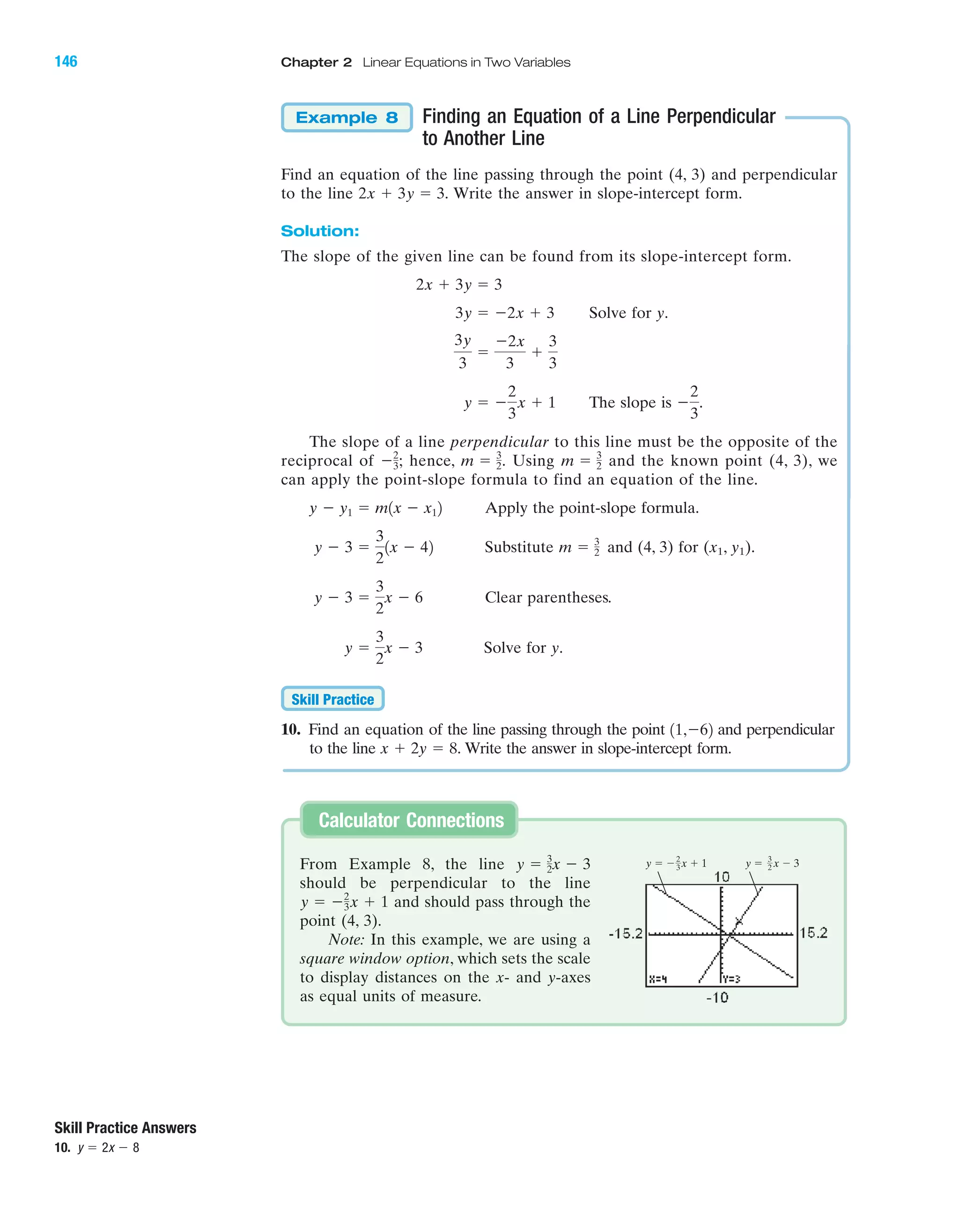 Finding an Equation of a Line Perpendicular
to Another Line
Find an equation of the line passing through the point (4, 3) and perpendicular
to the line Write the answer in slope-intercept form.
Solution:
The slope of the given line can be found from its slope-intercept form.
Solve for y.
The slope is
The slope of a line perpendicular to this line must be the opposite of the
reciprocal of hence, Using and the known point (4, 3), we
can apply the point-slope formula to find an equation of the line.
Apply the point-slope formula.
Substitute and (4, 3) for (x1, y1).
Clear parentheses.
Solve for y.
10. Find an equation of the line passing through the point and perpendicular
to the line Write the answer in slope-intercept form.x ϩ 2y ϭ 8.
11,Ϫ62
Skill Practice
y ϭ
3
2
x Ϫ 3
y Ϫ 3 ϭ
3
2
x Ϫ 6
m ϭ 3
2y Ϫ 3 ϭ
3
2
1x Ϫ 42
y Ϫ y1 ϭ m1x Ϫ x12
m ϭ 3
2m ϭ 3
2.Ϫ2
3;
Ϫ
2
3
.y ϭ Ϫ
2
3
x ϩ 1
3y
3
ϭ
Ϫ2x
3
ϩ
3
3
3y ϭ Ϫ2x ϩ 3
2x ϩ 3y ϭ 3
2x ϩ 3y ϭ 3.
Example 8
Skill Practice Answers
10. y ϭ 2x Ϫ 8
From Example 8, the line
should be perpendicular to the line
and should pass through the
point (4, 3).
Note: In this example, we are using a
square window option, which sets the scale
to display distances on the x- and y-axes
as equal units of measure.
y ϭ Ϫ2
3x ϩ 1
y ϭ 3
2x Ϫ 3
Calculator Connections
y ϭ Ϫ x ϩ 12
3 y ϭ x Ϫ 33
2
IA
146 Chapter 2 Linear Equations in Two Variables
miL2872X_ch02_103-176 09/14/2006 06:42 PM Page 146
CONFIRMING PAGES
 