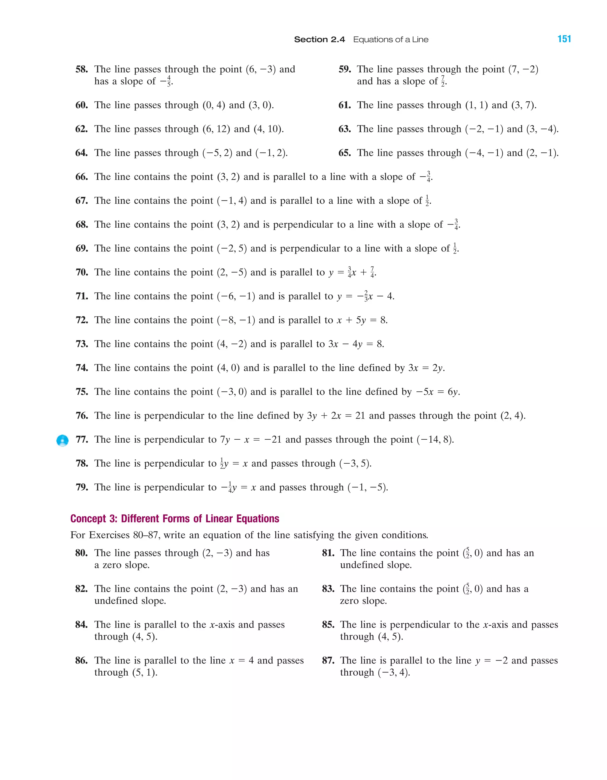 58. The line passes through the point and 59. The line passes through the point
has a slope of and has a slope of
60. The line passes through (0, 4) and (3, 0). 61. The line passes through (1, 1) and (3, 7).
62. The line passes through (6, 12) and (4, 10). 63. The line passes through and
64. The line passes through and 65. The line passes through and
66. The line contains the point (3, 2) and is parallel to a line with a slope of
67. The line contains the point and is parallel to a line with a slope of
68. The line contains the point (3, 2) and is perpendicular to a line with a slope of
69. The line contains the point and is perpendicular to a line with a slope of
70. The line contains the point and is parallel to
71. The line contains the point and is parallel to
72. The line contains the point and is parallel to
73. The line contains the point and is parallel to
74. The line contains the point (4, 0) and is parallel to the line defined by
75. The line contains the point and is parallel to the line defined by
76. The line is perpendicular to the line defined by and passes through the point (2, 4).
77. The line is perpendicular to and passes through the point
78. The line is perpendicular to and passes through
79. The line is perpendicular to and passes through
Concept 3: Different Forms of Linear Equations
For Exercises 80–87, write an equation of the line satisfying the given conditions.
80. The line passes through and has 81. The line contains the point and has an
a zero slope. undefined slope.
82. The line contains the point and has an 83. The line contains the point and has a
undefined slope. zero slope.
84. The line is parallel to the x-axis and passes 85. The line is perpendicular to the x-axis and passes
through (4, 5). through (4, 5).
86. The line is parallel to the line and passes 87. The line is parallel to the line and passes
through (5, 1). through 1Ϫ3, 42.
y ϭ Ϫ2x ϭ 4
15
2, 0212, Ϫ32
15
2, 0212, Ϫ32
1Ϫ1, Ϫ52.Ϫ1
4y ϭ x
1Ϫ3, 52.1
2y ϭ x
1Ϫ14, 82.7y Ϫ x ϭ Ϫ21
3y ϩ 2x ϭ 21
Ϫ5x ϭ 6y.1Ϫ3, 02
3x ϭ 2y.
3x Ϫ 4y ϭ 8.14, Ϫ22
x ϩ 5y ϭ 8.1Ϫ8, Ϫ12
y ϭ Ϫ2
3x Ϫ 4.1Ϫ6, Ϫ12
y ϭ 3
4x ϩ 7
4.12, Ϫ52
1
2.1Ϫ2, 52
Ϫ3
4.
1
2.1Ϫ1, 42
Ϫ3
4.
12, Ϫ12.1Ϫ4, Ϫ121Ϫ1, 22.1Ϫ5, 22
13, Ϫ42.1Ϫ2, Ϫ12
7
2.Ϫ4
5.
17, Ϫ2216, Ϫ32
IA
Section 2.4 Equations of a Line 151
miL2872X_ch02_103-176 09/14/2006 06:43 PM Page 151
CONFIRMING PAGES
 