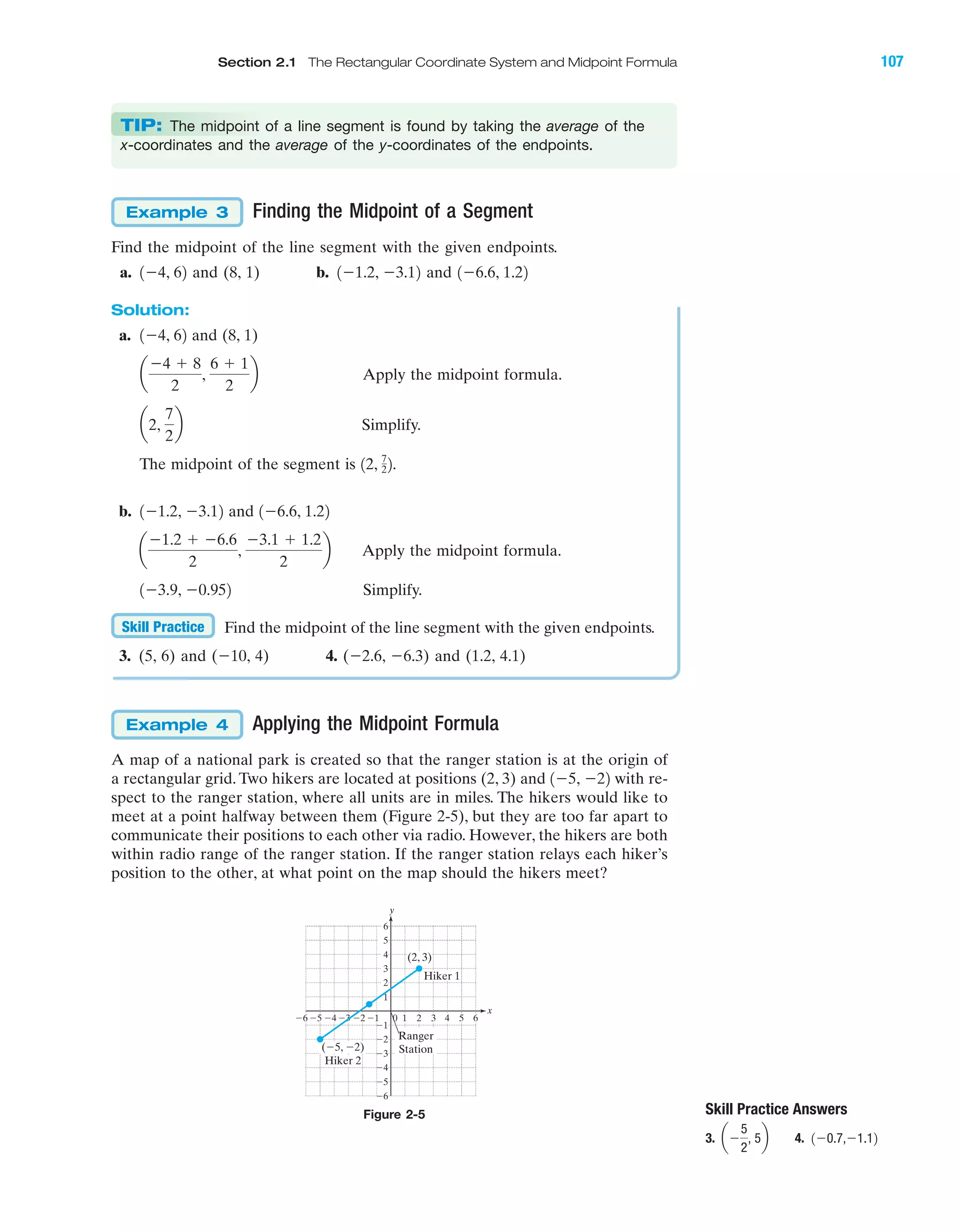 Finding the Midpoint of a Segment
Find the midpoint of the line segment with the given endpoints.
a. and (8, 1) b. and
Solution:
a. and (8, 1)
Apply the midpoint formula.
Simplify.
The midpoint of the segment is
b. and
Apply the midpoint formula.
Simplify.
Find the midpoint of the line segment with the given endpoints.
3. (5, 6) and (Ϫ10, 4) 4. (Ϫ2.6, Ϫ6.3) and (1.2, 4.1)
Applying the Midpoint Formula
A map of a national park is created so that the ranger station is at the origin of
a rectangular grid. Two hikers are located at positions (2, 3) and with re-
spect to the ranger station, where all units are in miles. The hikers would like to
meet at a point halfway between them (Figure 2-5), but they are too far apart to
communicate their positions to each other via radio. However, the hikers are both
within radio range of the ranger station. If the ranger station relays each hiker’s
position to the other, at what point on the map should the hikers meet?
1Ϫ5, Ϫ22
Example 4
Skill Practice
1Ϫ3.9, Ϫ0.952
a
Ϫ1.2 ϩ Ϫ6.6
2
,
Ϫ3.1 ϩ 1.2
2
b
1Ϫ6.6, 1.221Ϫ1.2, Ϫ3.12
12, 7
22.
a2,
7
2
b
a
Ϫ4 ϩ 8
2
,
6 ϩ 1
2
b
1Ϫ4, 62
1Ϫ6.6, 1.221Ϫ1.2, Ϫ3.121Ϫ4, 62
Example 3
IA
Skill Practice Answers
3. 4. 1Ϫ0.7,Ϫ1.12aϪ
5
2
, 5b
x
y
4 5Ϫ4Ϫ5Ϫ6 Ϫ3 10 2 3
Ϫ2
Ϫ3
Ϫ4
Ϫ5
Ϫ6
4
5
6
1
Ϫ1Ϫ2 6
3
2
Ϫ1
(Ϫ5, Ϫ2)
(2, 3)
Hiker 1
Hiker 2
Ranger
Station
Figure 2-5
Section 2.1 The Rectangular Coordinate System and Midpoint Formula 107
TIP: The midpoint of a line segment is found by taking the average of the
x-coordinates and the average of the y-coordinates of the endpoints.
miL2872X_ch02_103-176 09/14/2006 06:38 PM Page 107
CONFIRMING PAGES
 