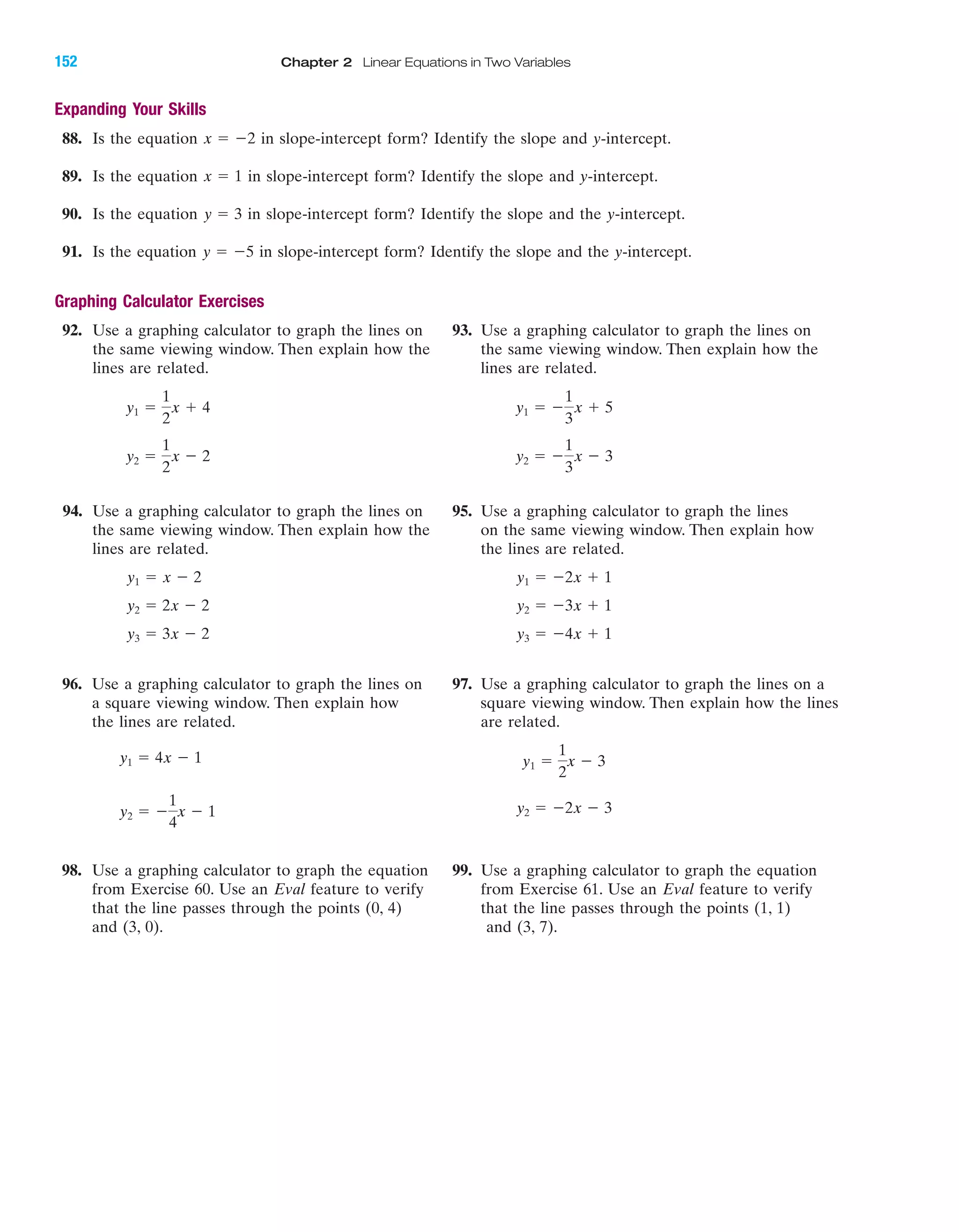 Expanding Your Skills
88. Is the equation in slope-intercept form? Identify the slope and y-intercept.
89. Is the equation in slope-intercept form? Identify the slope and y-intercept.
90. Is the equation in slope-intercept form? Identify the slope and the y-intercept.
91. Is the equation in slope-intercept form? Identify the slope and the y-intercept.
Graphing Calculator Exercises
92. Use a graphing calculator to graph the lines on 93. Use a graphing calculator to graph the lines on
the same viewing window. Then explain how the the same viewing window. Then explain how the
lines are related. lines are related.
94. Use a graphing calculator to graph the lines on 95. Use a graphing calculator to graph the lines
the same viewing window. Then explain how the on the same viewing window. Then explain how
lines are related. the lines are related.
96. Use a graphing calculator to graph the lines on 97. Use a graphing calculator to graph the lines on a
a square viewing window. Then explain how square viewing window. Then explain how the lines
the lines are related. are related.
98. Use a graphing calculator to graph the equation 99. Use a graphing calculator to graph the equation
from Exercise 60. Use an Eval feature to verify from Exercise 61. Use an Eval feature to verify
that the line passes through the points (0, 4) that the line passes through the points (1, 1)
and (3, 0). and (3, 7).
y2 ϭ Ϫ2x Ϫ 3y2 ϭ Ϫ
1
4
x Ϫ 1
y1 ϭ
1
2
x Ϫ 3y1 ϭ 4x Ϫ 1
y3 ϭ Ϫ4x ϩ 1y3 ϭ 3x Ϫ 2
y2 ϭ Ϫ3x ϩ 1y2 ϭ 2x Ϫ 2
y1 ϭ Ϫ2x ϩ 1y1 ϭ x Ϫ 2
y2 ϭ Ϫ
1
3
x Ϫ 3y2 ϭ
1
2
x Ϫ 2
y1 ϭ Ϫ
1
3
x ϩ 5y1 ϭ
1
2
x ϩ 4
y ϭ Ϫ5
y ϭ 3
x ϭ 1
x ϭ Ϫ2
IA
152 Chapter 2 Linear Equations in Two Variables
miL2872X_ch02_103-176 09/14/2006 06:43 PM Page 152
CONFIRMING PAGES
 
