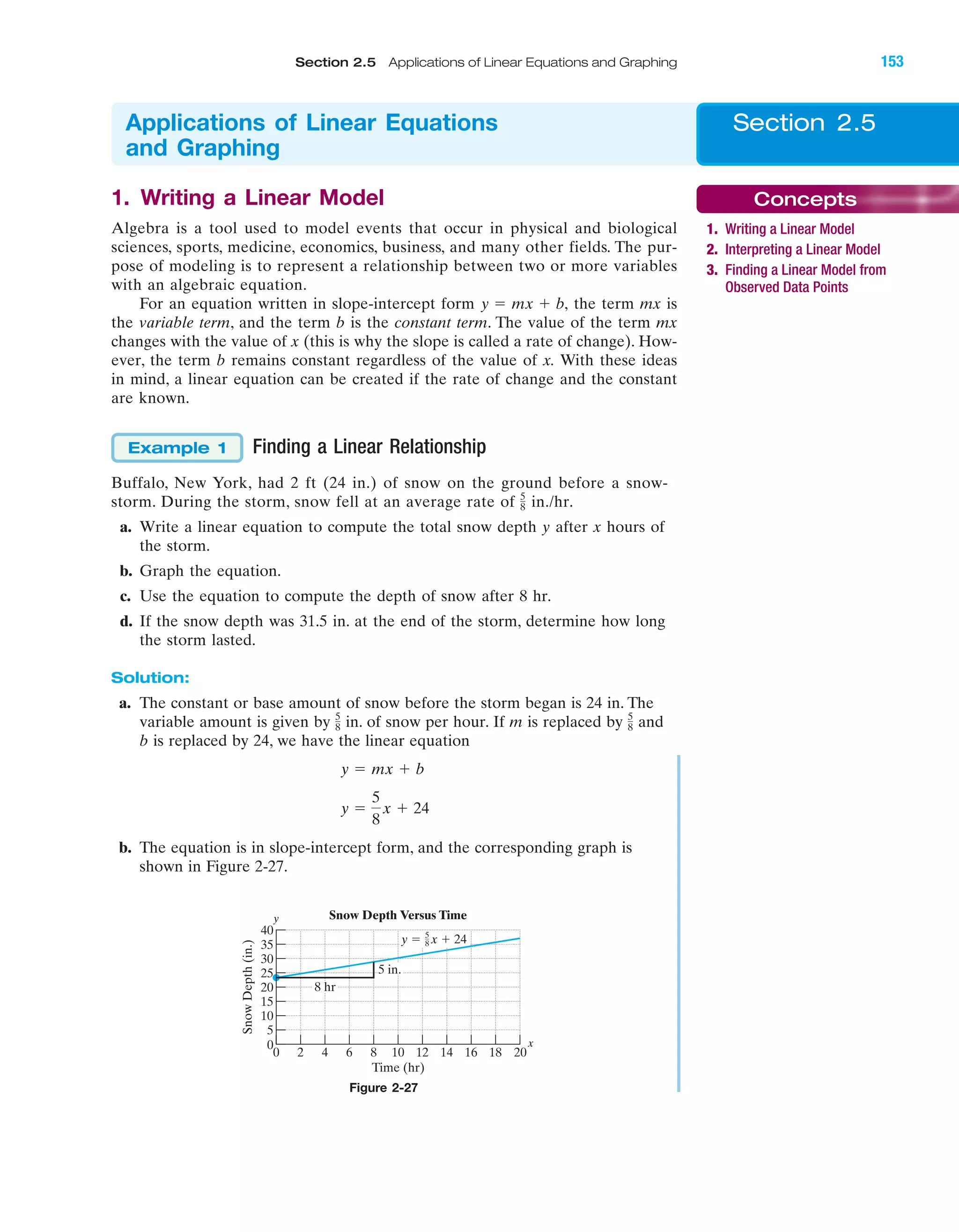 IA
1. Writing a Linear Model
Algebra is a tool used to model events that occur in physical and biological
sciences, sports, medicine, economics, business, and many other fields. The pur-
pose of modeling is to represent a relationship between two or more variables
with an algebraic equation.
For an equation written in slope-intercept form the term mx is
the variable term, and the term b is the constant term. The value of the term mx
changes with the value of x (this is why the slope is called a rate of change). How-
ever, the term b remains constant regardless of the value of x. With these ideas
in mind, a linear equation can be created if the rate of change and the constant
are known.
Finding a Linear Relationship
Buffalo, New York, had 2 ft (24 in.) of snow on the ground before a snow-
storm. During the storm, snow fell at an average rate of in./hr.
a. Write a linear equation to compute the total snow depth y after x hours of
the storm.
b. Graph the equation.
c. Use the equation to compute the depth of snow after 8 hr.
d. If the snow depth was 31.5 in. at the end of the storm, determine how long
the storm lasted.
Solution:
a. The constant or base amount of snow before the storm began is 24 in. The
variable amount is given by in. of snow per hour. If m is replaced by and
b is replaced by 24, we have the linear equation
b. The equation is in slope-intercept form, and the corresponding graph is
shown in Figure 2-27.
y ϭ
5
8
x ϩ 24
y ϭ mx ϩ b
5
8
5
8
5
8
Example 1
y ϭ mx ϩ b,
x
y
40
35
30
25
20
15
10
5
0
0 20
SnowDepth(in.)
Time (hr)
5 in.
8 hr
Snow Depth Versus Time
2 4 6 8 10 12 14 16 18
y ϭ x ϩ 245
8
Figure 2-27
Section 2.5Applications of Linear Equations
and Graphing
Concepts
1. Writing a Linear Model
2. Interpreting a Linear Model
3. Finding a Linear Model from
Observed Data Points
Section 2.5 Applications of Linear Equations and Graphing 153
miL2872X_ch02_103-176 09/14/2006 06:43 PM Page 153
CONFIRMING PAGES
 