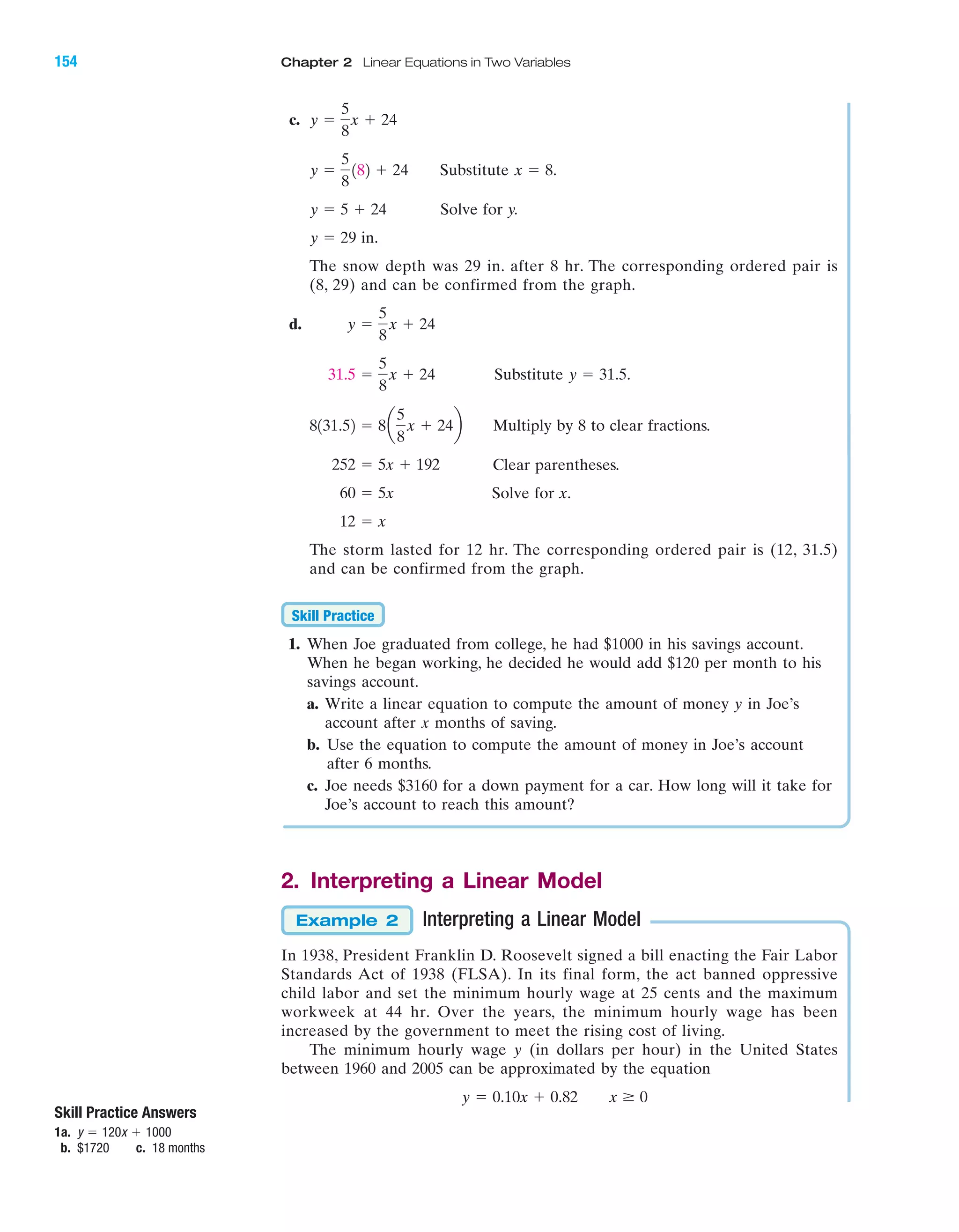 c.
Substitute .
Solve for y.
in.
The snow depth was 29 in. after 8 hr. The corresponding ordered pair is
(8, 29) and can be confirmed from the graph.
d.
Substitute .
Multiply by 8 to clear fractions.
Clear parentheses.
Solve for x.
The storm lasted for 12 hr. The corresponding ordered pair is (12, 31.5)
and can be confirmed from the graph.
1. When Joe graduated from college, he had $1000 in his savings account.
When he began working, he decided he would add $120 per month to his
savings account.
a. Write a linear equation to compute the amount of money y in Joe’s
account after x months of saving.
b. Use the equation to compute the amount of money in Joe’s account
after 6 months.
c. Joe needs $3160 for a down payment for a car. How long will it take for
Joe’s account to reach this amount?
2. Interpreting a Linear Model
Interpreting a Linear Model
In 1938, President Franklin D. Roosevelt signed a bill enacting the Fair Labor
Standards Act of 1938 (FLSA). In its final form, the act banned oppressive
child labor and set the minimum hourly wage at 25 cents and the maximum
workweek at 44 hr. Over the years, the minimum hourly wage has been
increased by the government to meet the rising cost of living.
The minimum hourly wage y (in dollars per hour) in the United States
between 1960 and 2005 can be approximated by the equation
y ϭ 0.10x ϩ 0.82 x Ն 0
Example 2
Skill Practice
12 ϭ x
60 ϭ 5x
252 ϭ 5x ϩ 192
8131.52 ϭ 8a
5
8
x ϩ 24b
y ϭ 31.531.5 ϭ
5
8
x ϩ 24
y ϭ
5
8
x ϩ 24
y ϭ 29
y ϭ 5 ϩ 24
x ϭ 8y ϭ
5
8
182 ϩ 24
y ϭ
5
8
x ϩ 24
IA
154 Chapter 2 Linear Equations in Two Variables
Skill Practice Answers
1a.
b. $1720 c. 18 months
y ϭ 120x ϩ 1000
miL2872X_ch02_103-176 09/14/2006 06:43 PM Page 154
CONFIRMING PAGES
 