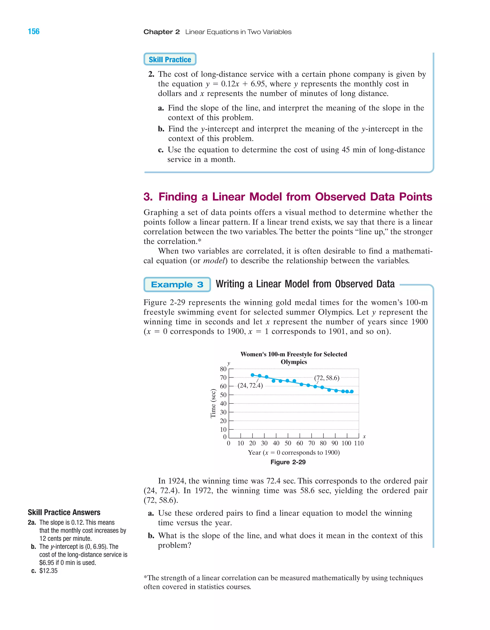 2. The cost of long-distance service with a certain phone company is given by
the equation where y represents the monthly cost in
dollars and x represents the number of minutes of long distance.
a. Find the slope of the line, and interpret the meaning of the slope in the
context of this problem.
b. Find the y-intercept and interpret the meaning of the y-intercept in the
context of this problem.
c. Use the equation to determine the cost of using 45 min of long-distance
service in a month.
3. Finding a Linear Model from Observed Data Points
Graphing a set of data points offers a visual method to determine whether the
points follow a linear pattern. If a linear trend exists, we say that there is a linear
correlation between the two variables. The better the points “line up,” the stronger
the correlation.*
When two variables are correlated, it is often desirable to find a mathemati-
cal equation (or model) to describe the relationship between the variables.
Writing a Linear Model from Observed Data
Figure 2-29 represents the winning gold medal times for the women’s 100-m
freestyle swimming event for selected summer Olympics. Let y represent the
winning time in seconds and let x represent the number of years since 1900
(x ϭ 0 corresponds to 1900, x ϭ 1 corresponds to 1901, and so on).
In 1924, the winning time was 72.4 sec. This corresponds to the ordered pair
(24, 72.4). In 1972, the winning time was 58.6 sec, yielding the ordered pair
(72, 58.6).
a. Use these ordered pairs to find a linear equation to model the winning
time versus the year.
b. What is the slope of the line, and what does it mean in the context of this
problem?
Example 3
y ϭ 0.12x ϩ 6.95,
Skill Practice
Time(sec)
Year (x ϭ 0 corresponds to 1900)
0 10 20 30 40 50 60 70 80 90 100 110
0
10
20
30
40
50
60
70
80
Women's 100-m Freestyle for Selected
Olympics
(24, 72.4)
(72, 58.6)
x
y
Figure 2-29
Skill Practice Answers
2a. The slope is 0.12. This means
that the monthly cost increases by
12 cents per minute.
b. The y-intercept is (0, 6.95). The
cost of the long-distance service is
$6.95 if 0 min is used.
c. $12.35
*The strength of a linear correlation can be measured mathematically by using techniques
often covered in statistics courses.
IA
156 Chapter 2 Linear Equations in Two Variables
miL2872X_ch02_103-176 09/14/2006 06:43 PM Page 156
CONFIRMING PAGES
 