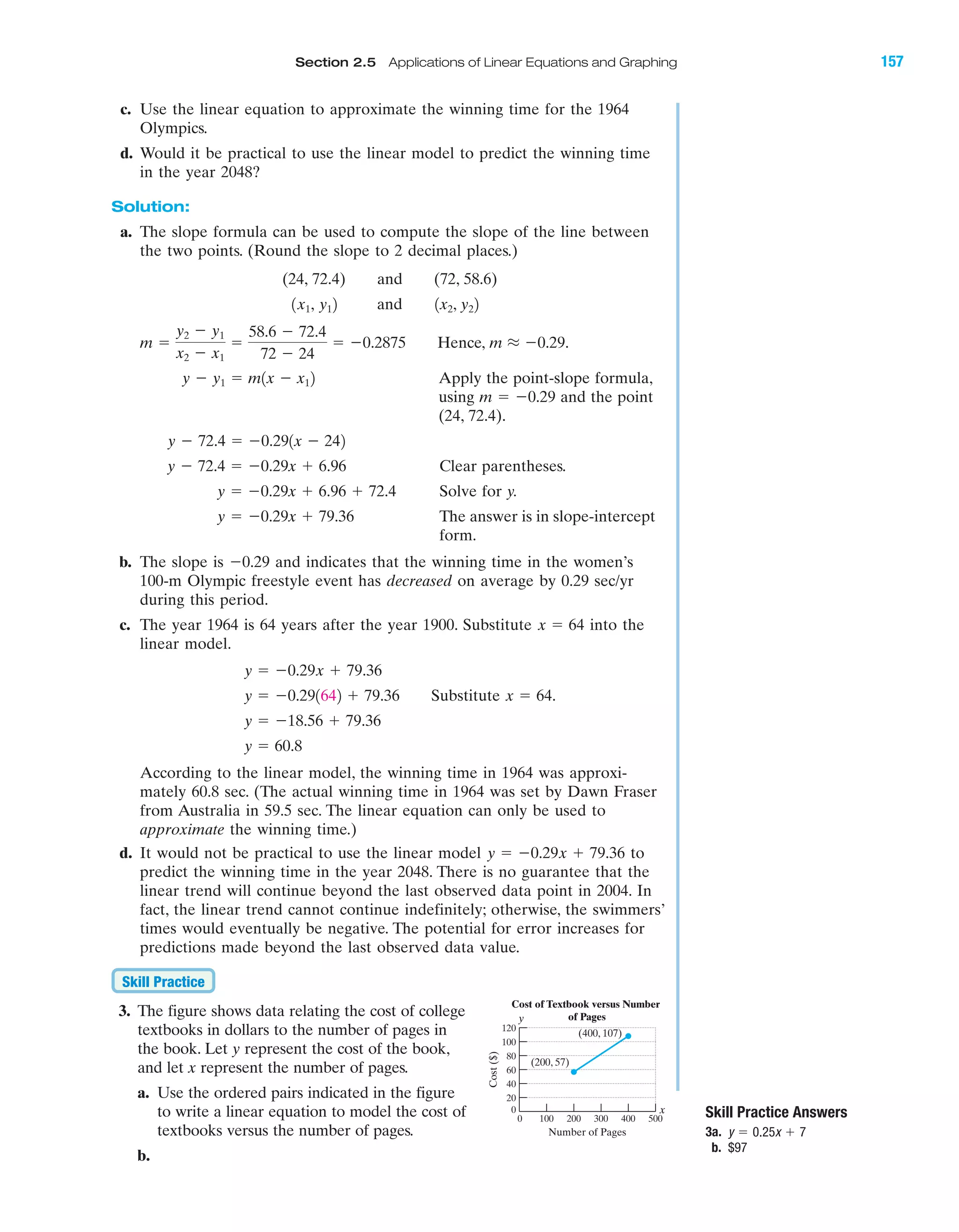 IA
Section 2.5 Applications of Linear Equations and Graphing 157
c. Use the linear equation to approximate the winning time for the 1964
Olympics.
d. Would it be practical to use the linear model to predict the winning time
in the year 2048?
Solution:
a. The slope formula can be used to compute the slope of the line between
the two points. (Round the slope to 2 decimal places.)
(24, 72.4) and (72, 58.6)
and
Hence,
Apply the point-slope formula,
using and the point
(24, 72.4).
Clear parentheses.
Solve for y.
The answer is in slope-intercept
form.
b. The slope is Ϫ0.29 and indicates that the winning time in the women’s
100-m Olympic freestyle event has decreased on average by 0.29 sec/yr
during this period.
c. The year 1964 is 64 years after the year 1900. Substitute into the
linear model.
Substitute
According to the linear model, the winning time in 1964 was approxi-
mately 60.8 sec. (The actual winning time in 1964 was set by Dawn Fraser
from Australia in 59.5 sec. The linear equation can only be used to
approximate the winning time.)
d. It would not be practical to use the linear model to
predict the winning time in the year 2048. There is no guarantee that the
linear trend will continue beyond the last observed data point in 2004. In
fact, the linear trend cannot continue indefinitely; otherwise, the swimmers’
times would eventually be negative. The potential for error increases for
predictions made beyond the last observed data value.
3. The figure shows data relating the cost of college
textbooks in dollars to the number of pages in
the book. Let y represent the cost of the book,
and let x represent the number of pages.
a. Use the ordered pairs indicated in the figure
to write a linear equation to model the cost of
textbooks versus the number of pages.
b.
Skill Practice
y ϭ Ϫ0.29x ϩ 79.36
y ϭ 60.8
y ϭ Ϫ18.56 ϩ 79.36
x ϭ 64.y ϭ Ϫ0.291642 ϩ 79.36
y ϭ Ϫ0.29x ϩ 79.36
x ϭ 64
y ϭ Ϫ0.29x ϩ 79.36
y ϭ Ϫ0.29x ϩ 6.96 ϩ 72.4
y Ϫ 72.4 ϭ Ϫ0.29x ϩ 6.96
y Ϫ 72.4 ϭ Ϫ0.291x Ϫ 242
m ϭ Ϫ0.29
y Ϫ y1 ϭ m1x Ϫ x12
m L Ϫ0.29.m ϭ
y2 Ϫ y1
x2 Ϫ x1
ϭ
58.6 Ϫ 72.4
72 Ϫ 24
ϭ Ϫ0.2875
1x2, y221x1, y12
Cost($)
Number of Pages
0 100 200 300 400 500
0
20
40
60
80
100
120
Cost of Textbook versus Number
of Pages
(200, 57)
(400, 107)
y
x Skill Practice Answers
3a.
b. $97
y ϭ 0.25x ϩ 7
miL2872X_ch02_103-176 09/14/2006 06:43 PM Page 157
CONFIRMING PAGES
 