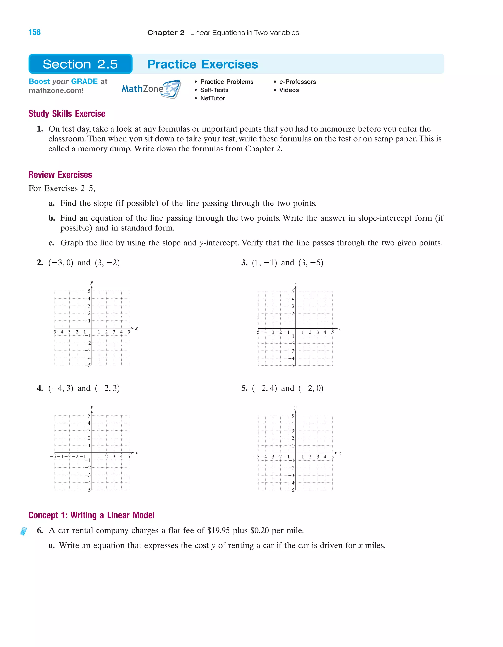Study Skills Exercise
1. On test day, take a look at any formulas or important points that you had to memorize before you enter the
classroom.Then when you sit down to take your test, write these formulas on the test or on scrap paper.This is
called a memory dump. Write down the formulas from Chapter 2.
Review Exercises
For Exercises 2–5,
a. Find the slope (if possible) of the line passing through the two points.
b. Find an equation of the line passing through the two points. Write the answer in slope-intercept form (if
possible) and in standard form.
c. Graph the line by using the slope and y-intercept. Verify that the line passes through the two given points.
2. 3.
4. 5.
Concept 1: Writing a Linear Model
6. A car rental company charges a flat fee of $19.95 plus $0.20 per mile.
a. Write an equation that expresses the cost y of renting a car if the car is driven for x miles.
4 5Ϫ4Ϫ5 Ϫ3 1 2 3
Ϫ2
Ϫ3
Ϫ4
Ϫ5
4
5
1
Ϫ1
y
x
2
Ϫ1
3
Ϫ24 5Ϫ4Ϫ5 Ϫ3 1 2 3
Ϫ2
Ϫ3
Ϫ4
Ϫ5
4
5
1
Ϫ1Ϫ2
y
x
2
Ϫ1
3
1Ϫ2, 42 and 1Ϫ2, 021Ϫ4, 32 and 1Ϫ2, 32
4 5Ϫ4Ϫ5 Ϫ3 1 2 3
Ϫ2
Ϫ3
Ϫ4
Ϫ5
4
5
1
Ϫ1Ϫ2
y
x
3
2
Ϫ1
4 5Ϫ4Ϫ5 Ϫ3 1 2 3
Ϫ2
Ϫ3
Ϫ4
Ϫ5
4
5
1
Ϫ1Ϫ2
y
x
3
2
Ϫ1
11, Ϫ12 and 13, Ϫ521Ϫ3, 02 and 13, Ϫ22
Boost your GRADE at
mathzone.com!
• Practice Problems • e-Professors
• Self-Tests • Videos
• NetTutor
Section 2.5 Practice Exercises
IA
158 Chapter 2 Linear Equations in Two Variables
miL2872X_ch02_103-176 09/14/2006 06:43 PM Page 158
CONFIRMING PAGES
 