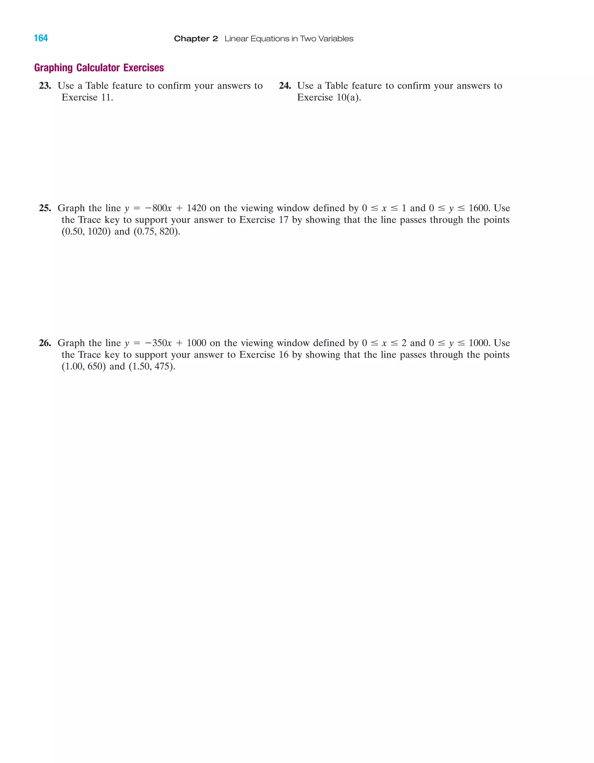 Graphing Calculator Exercises
23. Use a Table feature to confirm your answers to 24. Use a Table feature to confirm your answers to
Exercise 11. Exercise 10(a).
25. Graph the line y ϭ Ϫ800x ϩ 1420 on the viewing window defined by 0 Յ x Յ 1 and 0 Յ y Յ 1600. Use
the Trace key to support your answer to Exercise 17 by showing that the line passes through the points
(0.50, 1020) and (0.75, 820).
26. Graph the line y ϭ Ϫ350x ϩ 1000 on the viewing window defined by 0 Յ x Յ 2 and 0 Յ y Յ 1000. Use
the Trace key to support your answer to Exercise 16 by showing that the line passes through the points
(1.00, 650) and (1.50, 475).
IA
164 Chapter 2 Linear Equations in Two Variables
miL2872X_ch02_103-176 09/14/2006 06:43 PM Page 164
CONFIRMING PAGES
 